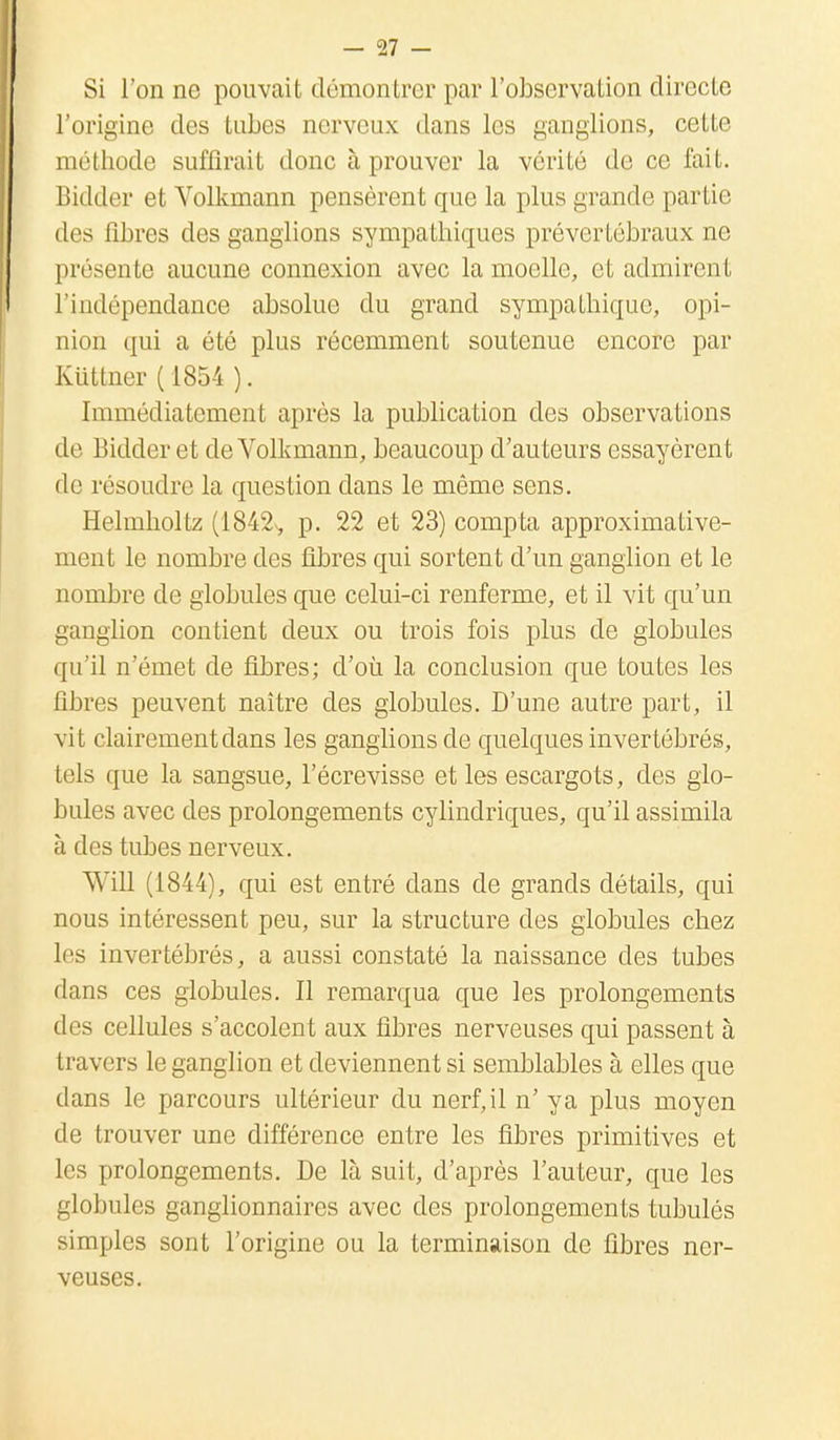 Si l'on ne pouvait démontrer par l'observation directe l'origine des tubes nerveux dans les ganglions, cette méthode suffirait donc à prouver la vérité de ce fait. Bidder et Volkmann pensèrent que la plus grande partie des fibres des ganglions sympathiques prévertébraux ne présente aucune connexion avec la moelle, et admirent l'indépendance absolue du grand sympathique, opi- nion qui a été plus récemment soutenue encore par Kiittner ( 1854 ). Immédiatement après la publication des observations de Bidder et de Volkmann, beaucoup d'au teurs essayèrent de résoudre la question clans le même sens. Helmholtz (1842, p. 22 et 23) compta approximative- ment le nombre des fibres qui sortent d'un ganglion et le nombre de globules que celui-ci renferme, et il vit qu'un ganglion contient deux ou trois fois plus de globules qu'il n'émet de fibres; d'où la conclusion que toutes les fibres peuvent naître des globules. D'une autre part, il vit clairement dans les ganglions de quelques invertébrés, tels que la sangsue, l'écrevisse et les escargots, des glo- bules avec des prolongements cylindriques, qu'il assimila à des tubes nerveux. Will (1844), qui est entré dans de grands détails, qui nous intéressent peu, sur la structure des globules chez les invertébrés, a aussi constaté la naissance des tubes dans ces globules. Il remarqua que les prolongements des cellules s'accolent aux fibres nerveuses qui passent à travers le ganglion et deviennent si semblables à elles que dans le parcours ultérieur du nerf, il n' y a plus moyen de trouver une différence entre les fibres primitives et les prolongements. De là suit, d'après l'auteur, que les globules ganglionnaires avec des prolongements tubulôs simples sont l'origine ou la terminaison de fibres ner- veuses.