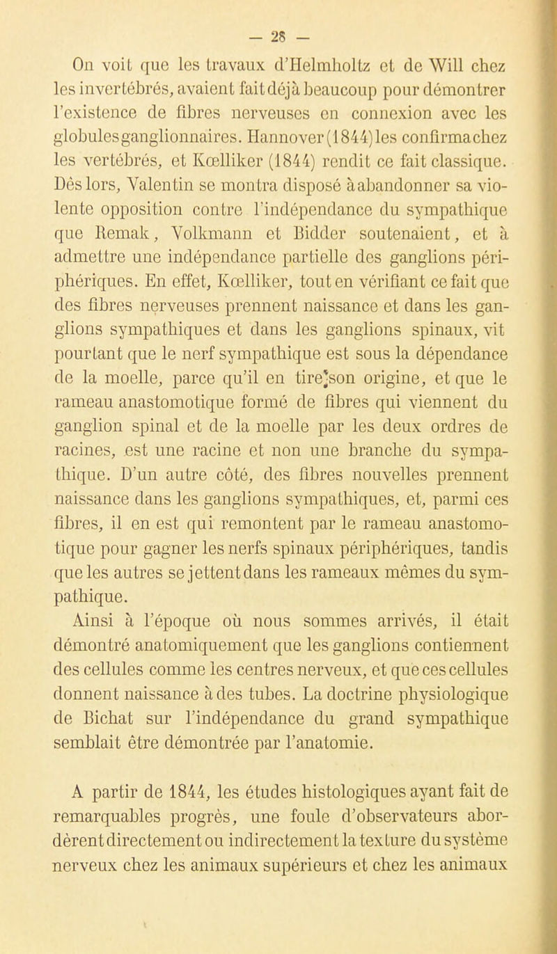 On voit que les travaux d'Helmholtz et de Will chez les invertébrés, avaient fait déjà beaucoup pour démontrer l'existence de fibres nerveuses en connexion avec les globules ganglionnaires. Hannover (1844) les confirmachez les vertébrés, et Kœlliker (1844) rendit ce fait classique. Dès lors, Valentin se montra disposé àabandonner sa vio- lente opposition contre l'indépendance du sympathique que Remak, Volkmann et Bidder soutenaient, et à admettre une indépendance partielle des ganglions péri- phériques. En effet, Kœlliker, tout en vérifiant ce fait que des fibres nerveuses prennent naissance et dans les gan- glions sympathiques et dans les ganglions spinaux, vit pourtant que le nerf sympathique est sous la dépendance de la moelle, parce qu'il en tire*son origine, et que le rameau anastomotique formé de fibres qui viennent du ganglion spinal et de la moelle par les deux ordres de racines, est une racine et non une branche du sympa- thique. D'un autre côté, des fibres nouvelles prennent naissance dans les ganglions sympathiques, et, parmi ces fibres, il en est qui remontent par le rameau anastomo- tique pour gagner les nerfs spinaux périphériques, tandis que les autres se jettent dans les rameaux mêmes du sym- pathique. Ainsi à l'époque où nous sommes arrivés, il était démontré anatomiquement que les ganglions contiennent des cellules comme les centres nerveux, et que ces cellules donnent naissance à des tubes. La doctrine physiologique de Bichat sur l'indépendance du grand sympathique semblait être démontrée par l'anatomie. A partir de 1844, les études histologiques ayant fait de remarquables progrès, une foule d'observateurs abor- dèrent directement ou indirectement la texture du système nerveux chez les animaux supérieurs et chez les animaux
