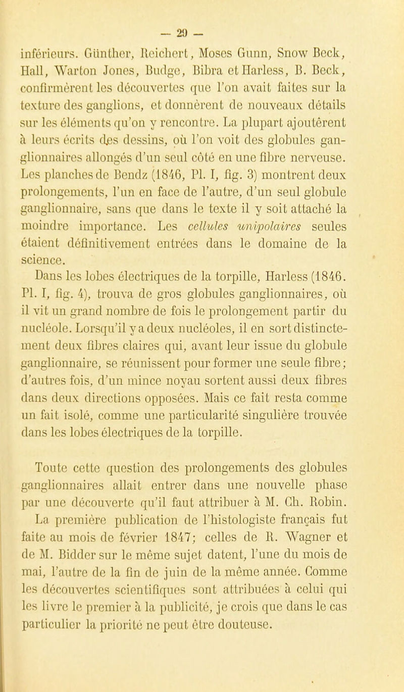 inférieurs. Glinther, Reichert, Moses Gunn, Snow Beck, Hall, Warton Jones, Budge, Bibra etïïarless, B. Beck, confirmèrent les découvertes que l'on avait faites sur la texture des ganglions, et donnèrent de nouveaux détails sur les éléments qu'on y rencontre. La plupart ajoutèrent à leurs écrits djss dessins, où l'on voit des globules gan- glionnaires allongés d'un seul côté en une fibre nerveuse. Les planches de Bendz (1846, Pl. I, flg. 3) montrent deux prolongements, l'un en face de l'autre, d'un seul globule ganglionnaire, sans que dans le texte il y soit attaché la moindre importance. Les cellules unipolaires seules étaient définitivement entrées dans le domaine de la science. Dans les lobes électriques de la torpille, Harless (1846. Pl. I, fîg. 4), trouva de gros globules ganglionnaires, où il vit un grand nombre de fois le prolongement partir du nucléole. Lorsqu'il y a deux nucléoles, il en sort distincte- ment deux fibres claires qui, avant leur issue du globule ganglionnaire, se réunissent pour former une seule fibre ; d'autres fois, d'un mince noyau sortent aussi deux fibres dans deux directions opposées. Mais ce fait resta comme un fait isolé, comme une particularité singulière trouvée dans les lobes électriques de la torpille. Toute cette question des prolongements des globules ganglionnaires allait entrer dans une nouvelle phase par une découverte qu'il faut attribuer à M. Ch. Robin. La première publication de l'histologiste français fut faite au mois de février 1847; celles de R. Wagner et de M. Bidder sur le même sujet datent, l'une du mois de mai, l'autre de la fin de juin de la même année. Comme les découvertes scientifiques sont attribuées à celui qui les livre le premier à la publicité, je crois que dans le cas particulier la priorité ne peut être douteuse.