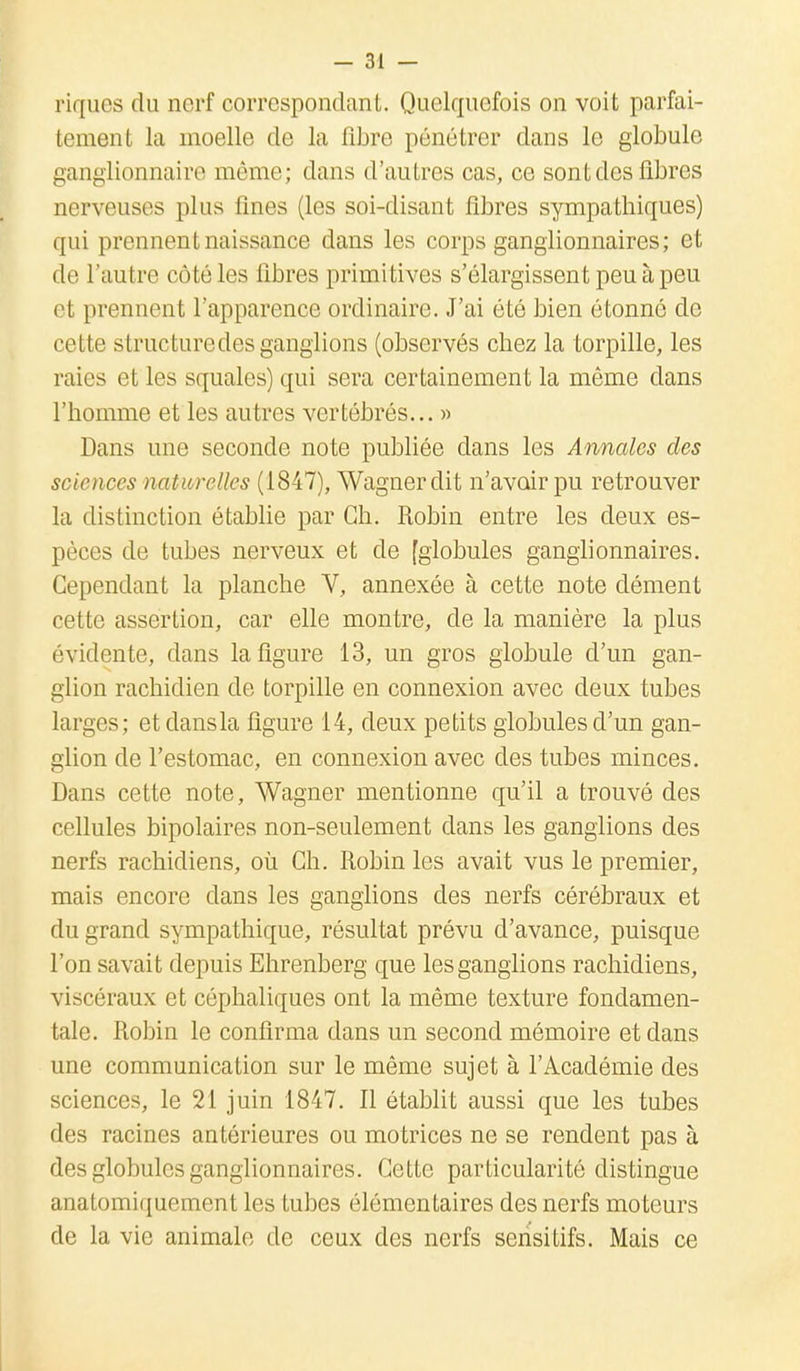 riques du nerf correspondant. Quelquefois on voit parfai- tement la moelle de la fibre pénétrer dans le globule ganglionnaire môme; dans d'autres cas, ce sont des fibres nerveuses plus fines (les soi-disant fibres sympathiques) qui prennent naissance dans les corps ganglionnaires ; et de l'autre côté les libres primitives s'élargissent peu à peu et prennent l'apparence ordinaire. J'ai été bien étonne de cette structure des ganglions (observés chez la torpille, les raies et les squales) qui sera certainement la même dans l'homme et les autres vertébrés... » Dans une seconde note publiée dans les Annales des sciences naturelles (1847), Wagner dit n'avoir pu retrouver la distinction établie par Ch. Robin entre les deux es- pèces de tubes nerveux et de [globules ganglionnaires. Cependant la planche V, annexée à cette note dément cette assertion, car elle montre, de la manière la plus évidente, dans la figure 13, un gros globule d'un gan- glion rachidien de torpille en connexion avec deux tubes larges; etdansla ligure 14, deux petits globules d'un gan- glion de l'estomac, en connexion avec des tubes minces. Dans cette note, Wagner mentionne qu'il a trouvé des cellules bipolaires non-seulement dans les ganglions des nerfs rachidiens, où Ch. Robin les avait vus le premier, mais encore clans les ganglions des nerfs cérébraux et du grand sympathique, résultat prévu d'avance, puisque l'on savait depuis Ehrenberg que les ganglions rachidiens, viscéraux et céphaliques ont la même texture fondamen- tale. Robin le confirma dans un second mémoire et dans une communication sur le même sujet à l'Académie des sciences, le 21 juin 1847. Il établit aussi que les tubes des racines antérieures ou motrices ne se rendent pas à des globules ganglionnaires. Cette particularité distingue anatomiquement les tubes élémentaires des nerfs moteurs de la vie animale de ceux des nerfs sensitifs. Mais ce