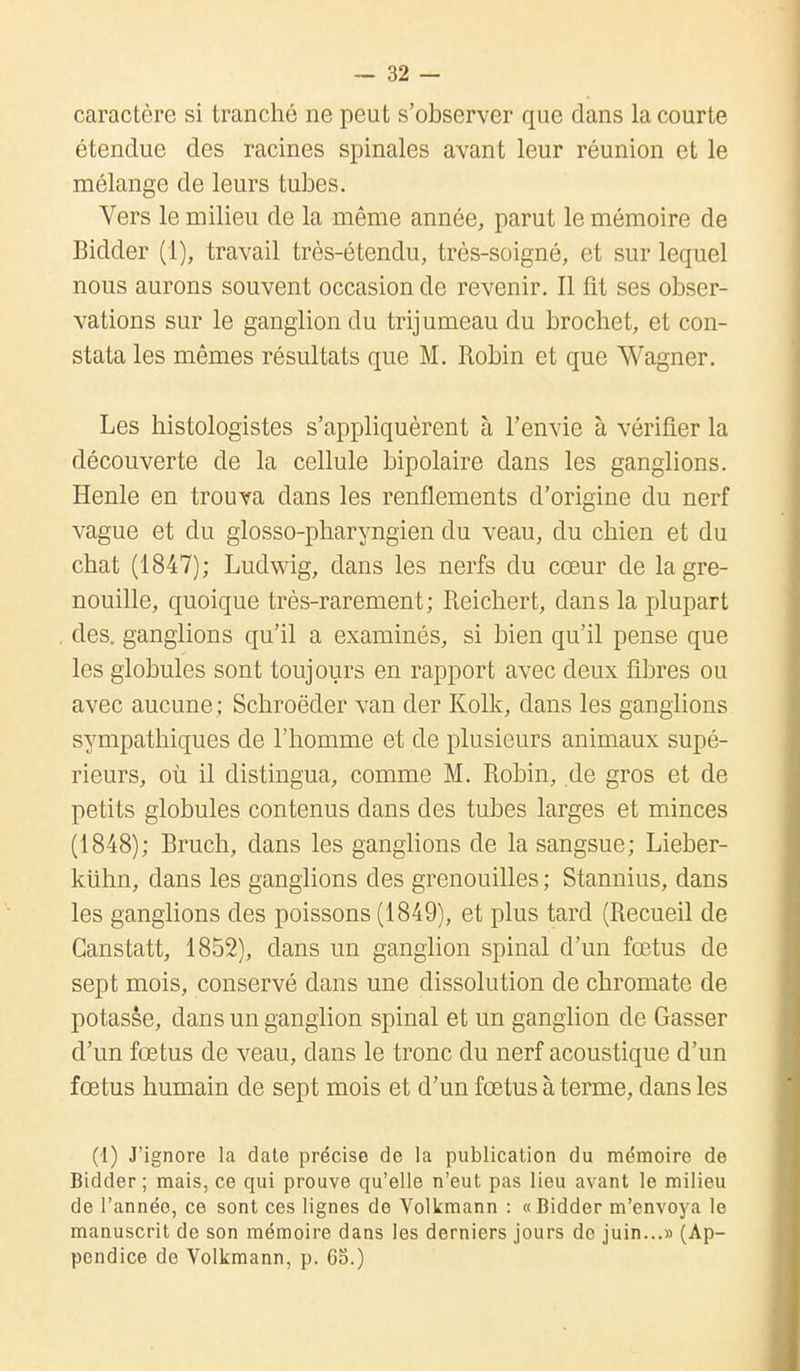 caractère si tranché ne peut s'observer que dans la courte étendue des racines spinales avant leur réunion et le mélange de leurs tubes. Vers le milieu de la même année, parut le mémoire de Bidder (1), travail très-étendu, très-soigné, et sur lequel nous aurons souvent occasion de revenir. Il fit ses obser- vations sur le ganglion du trijumeau du brochet, et con- stata les mêmes résultats que M. Robin et que Wagner. Les histologistes s'appliquèrent à l'envie à vérifier la découverte de la cellule bipolaire dans les ganglions. Henle en trouva dans les renflements d'origine du nerf vague et du glosso-pharyngien du veau, du chien et du chat (1847); Ludwig, dans les nerfs du cœur de la gre- nouille, quoique très-rarement; Reichert, dans la plupart des. ganglions qu'il a examinés, si bien qu'il pense que les globules sont toujours en rapport avec deux fibres ou avec aucune ; Schroëder van der Kolk, dans les ganglions sympathiques de l'homme et de plusieurs animaux supé- rieurs, où il distingua, comme M. Robin, de gros et de petits globules contenus dans des tubes larges et minces (1848); Bruch, dans les ganglions de la sangsue; Lieber- kiihn, dans les ganglions des grenouilles ; Stannius, dans les ganglions des poissons (1849), et plus tard (Recueil de Ganstatt, 1852), dans un ganglion spinal d'un fœtus de sept mois, conservé dans une dissolution de chromate de potasse, dans un ganglion spinal et un ganglion de Gasser d'un fœtus de veau, dans le tronc du nerf acoustique d'un fœtus humain de sept mois et d'un fœtus à terme, dans les (1) J'ignore la date précise de la publication du mémoire de Bidder ; mais, ce qui prouve qu'elle n'eut pas lieu avant le milieu de l'année, ce sont ces lignes de Volkmann : «Bidder m'envoya le manuscrit de son mémoire dans les derniers jours de juin...» (Ap- pendice de Volkmann, p. 65.)