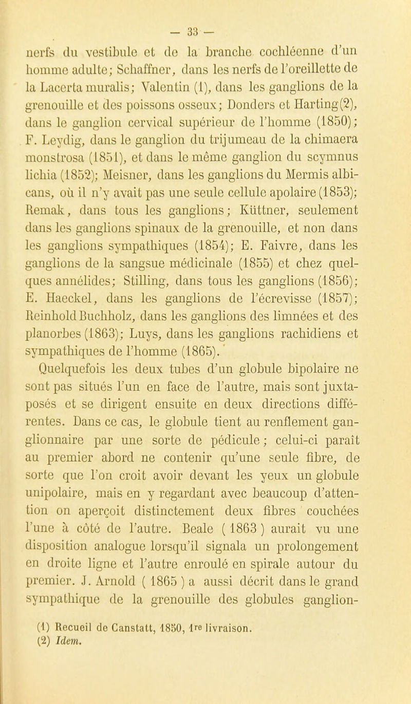 nerfs du vestibule et de la branche cochléenne d'un homme adulte; Schaffner, dans les nerfs de l'oreillette de la Lacer ta muralis; Valentin (1), dans les ganglions de la grenouille et des poissons osseux; Donders et Harting(2), dans le ganglion cervical supérieur de l'homme (1850); F. Leydig, dans le ganglion du trijumeau de la chimaera monstrosa (1851), et dans le même ganglion du scymnus lichia (1852); Meisner, dans les ganglions du Mermis albi- cans, où il n'y avait pas une seule cellule apolaire (1853); Remak, dans tous les ganglions; Kuttner, seulement dans les ganglions spinaux de la grenouille, et non dans les ganglions sympathiques (1854); E. Faivre, dans les ganglions de la sangsue médicinale (1855) et chez quel- ques annélides; Stilling, dans tous les ganglions (1856); E. Haeckel, dans les ganglions de l'écrevisse (1857); rteinhold Buchholz, dans les ganglions des limnées et des planorbes (1863); Luys, dans les ganglions rachicliens et sympathiques de l'homme (1865). Quelquefois les deux tubes d'un globule bipolaire ne sont pas situés l'un en face de l'autre, mais sont juxta- posés et se dirigent ensuite en deux directions diffé- rentes. Dans ce cas, le globule tient au renflement gan- glionnaire par une sorte de pédicule ; celui-ci paraît au premier abord ne contenir qu'une seule fibre, de sorte que l'on croit avoir devant les yeux un globule unipolaire, mais en y regardant avec beaucoup d'atten- tion on aperçoit distinctement deux fibres couchées l'une à côté de l'autre. Beale ( 1863 ) aurait vu une disposition analogue lorsqu'il signala un prolongement en droite ligne et l'autre enroulé en spirale autour du premier. J. Arnold ( 1865 ) a aussi décrit dans le grand sympathique de la grenouille des globules ganglion- Ci) Recueil do Canslatt, 1850,1™ livraison. (2) Idem.