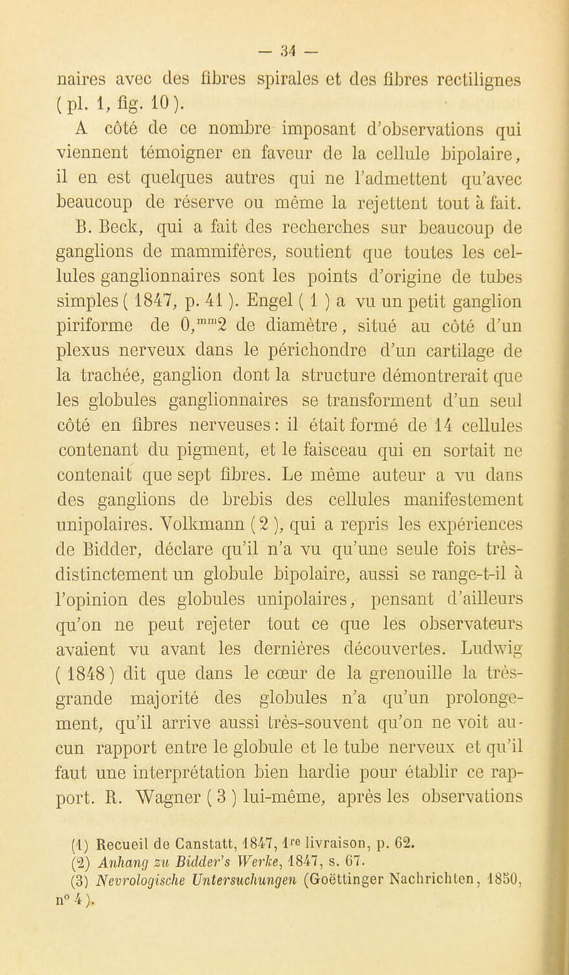 naires avec des fibres spirales et des fibres rectilignes (pl. 1, fig. 10). A côté de ce nombre imposant d'observations qui viennent témoigner en faveur de la cellule bipolaire, il en est quelques autres qui ne l'admettent qu'avec beaucoup de réserve ou même la rejettent tout à fait. B. Beck, qui a fait des recherches sur beaucoup de ganglions de mammifères, soutient que toutes les cel- lules ganglionnaires sont les points d'origine de tubes simples ( 1847, p. 41 ). Engel ( 1 ) a vu un petit ganglion piriforme de 0,mra2 de diamètre, situé au côté d'un plexus nerveux dans le périchondre d'un cartilage de la trachée, ganglion dont la structure démontrerait que les globules ganglionnaires se transforment d'un seul côté en fibres nerveuses: il était formé de 14 cellules contenant du pigment, et le faisceau qui en sortait ne contenait que sept fibres. Le même auteur a vu dans des ganglions de brebis des cellules manifestement unipolaires. Volkmann ( 2 ), qui a repris les expériences de Bidder, déclare qu'il n'a vu qu'une seule fois très- distinctement un globule bipolaire, aussi se range-t-il à l'opinion des globules unipolaires, pensant d'ailleurs qu'on ne peut rejeter tout ce que les observateurs avaient vu avant les dernières découvertes. Ludwig ( 1848) dit que dans le cœur de la grenouille la très- grande majorité des globules n'a qu'un prolonge- ment, qu'il arrive aussi très-souvent qu'on ne voit au- cun rapport entre le globule et le tube nerveux et qu'il faut une interprétation bien hardie pour établir ce rap- port. R. Wagner ( 3 ) lui-même, après les observations (1) Recueil de Canstatt, 1847, Ire livraison, p. 62. (2) Anhang zu Bidder's Werke, 1847, s. 67. (3) Nevrologische Untersuclmngen (Goëttinger Nachrichten, 1830. n°4).