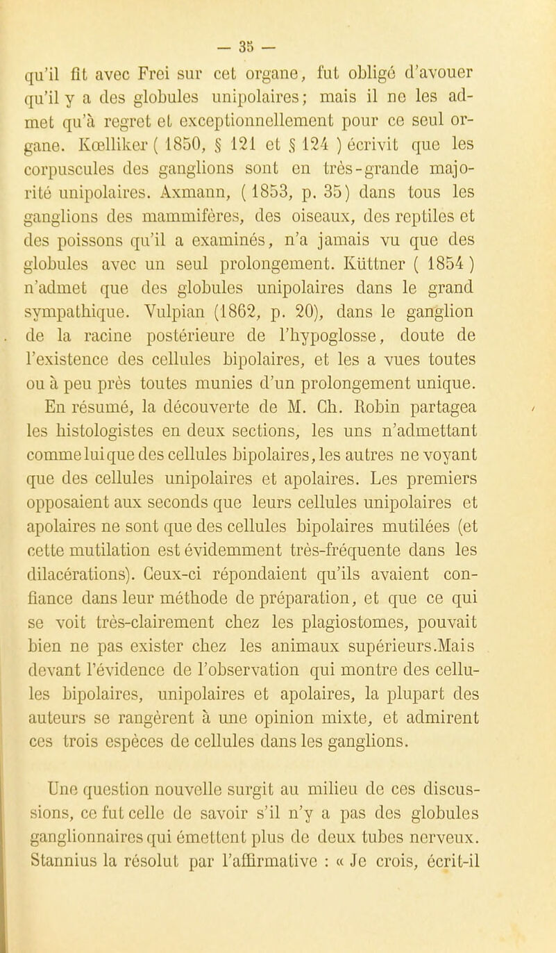 qu'il fit avec Frei sur cet organe, fut obligé d'avouer qu'il y a des globules unipolaires; mais il ne les ad- met qu'à regret et exceptionnellement pour ce seul or- gane. Kœlliker ( 1850, § 121 et § 124 ) écrivit que les corpuscules des ganglions sont en très-grande majo- rité unipolaires. Axmann, ( 1853, p. 35) dans tous les ganglions des mammifères, des oiseaux, des reptiles et des poissons qu'il a examinés, n'a jamais vu que des globules avec un seul prolongement. Kuttner ( 1854 ) n'admet que des globules unipolaires dans le grand sympathique. Vulpian (1862, p. 20), dans le ganglion de la racine postérieure de l'hypoglosse, doute de l'existence des cellules bipolaires, et les a vues toutes ou à peu près toutes munies d'un prolongement unique. En résumé, la découverte de M. Ch. Robin partagea les histologistes en deux sections, les uns n'admettant comme lui que des cellules bipolaires, les autres ne voyant que des cellules unipolaires et apolaires. Les premiers opposaient aux seconds que leurs cellules unipolaires et apolaires ne sont que des cellules bipolaires mutilées (et cette mutilation est évidemment très-fréquente dans les dilacérations). Ceux-ci répondaient qu'ils avaient con- fiance dans leur méthode de préparation, et que ce qui se voit très-clairement chez les plagiostomes, pouvait bien ne pas exister chez les animaux supérieurs .Mai s devant l'évidence de l'observation qui montre des cellu- les bipolaires, unipolaires et apolaires, la plupart des auteurs se rangèrent à une opinion mixte, et admirent ces trois espèces de cellules dans les ganglions. Une question nouvelle surgit au milieu de ces discus- sions, ce fut celle de savoir s'il n'y a pas des globules ganglionnaires qui émettent plus de deux tubes nerveux. Stannius la résolut par l'affirmative : « Je crois, écrit-il