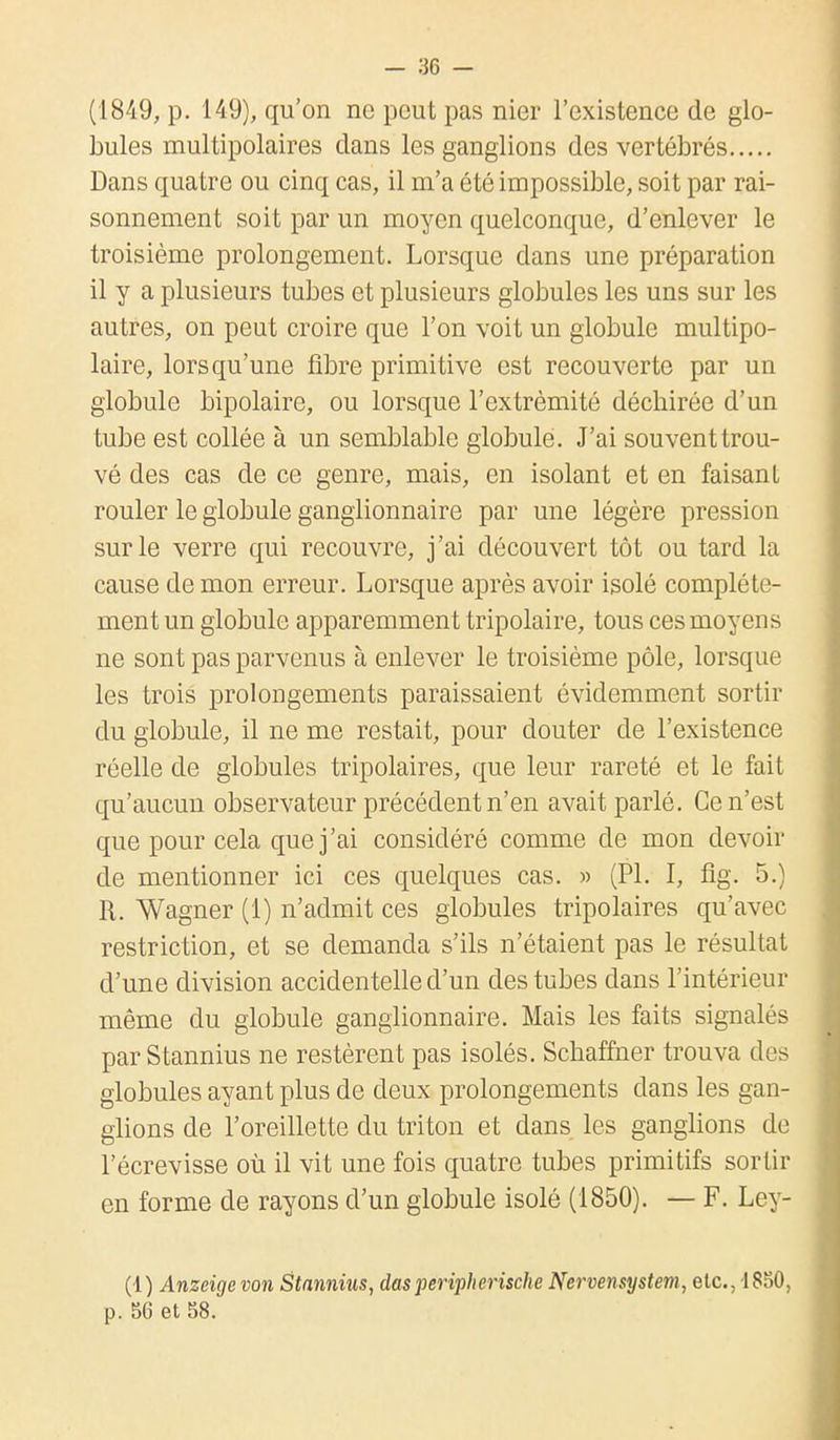 (1849, p. 149), qu'on ne peut pas nier l'existence de glo- bules multipolaires dans les ganglions des vertébrés Dans quatre ou cinq cas, il m'a été impossible, soit par rai- sonnement soit par un moyen quelconque, d'enlever le troisième prolongement. Lorsque dans une préparation il y a plusieurs tubes et plusieurs globules les uns sur les autres, on peut croire que l'on voit un globule multipo- laire, lorsqu'une fibre primitive est recouverte par un globule bipolaire, ou lorsque l'extrémité déchirée d'un tube est collée à un semblable globule. J'ai souvent trou- vé des cas de ce genre, mais, en isolant et en faisant rouler le globule ganglionnaire par une légère pression sur le verre qui recouvre, j'ai découvert tôt ou tard la cause de mon erreur. Lorsque après avoir isolé complète- ment un globule apparemment tripolaire, tous ces moyens ne sont pas parvenus à enlever le troisième pôle, lorsque les trois prolongements paraissaient évidemment sortir du globule, il ne me restait, pour douter de l'existence réelle de globules tripolaires, que leur rareté et le fait qu'aucun observateur précédent n'en avait parlé. Ce n'est que pour cela que j'ai considéré comme de mon devoir de mentionner ici ces quelques cas. » (Pl. I, fîg. 5.) R. Wagner (1) n'admit ces globules tripolaires qu'avec restriction, et se demanda s'ils n'étaient pas le résultat d'une division accidentelle d'un des tubes dans l'intérieur même du globule ganglionnaire. Mais les faits signalés par Stannius ne restèrent pas isolés. Schaffner trouva des globules ayant plus de deux prolongements dans les gan- glions de l'oreillette du triton et dans les ganglions de l'écrevisse où il vit une fois quatre tubes primitifs sortir en forme de rayons d'un globule isolé (1850). — F. Ley- (1) Anzeige von Stannius, das peripherische Nervensystem, etc., 1830, p. 56 et 58.