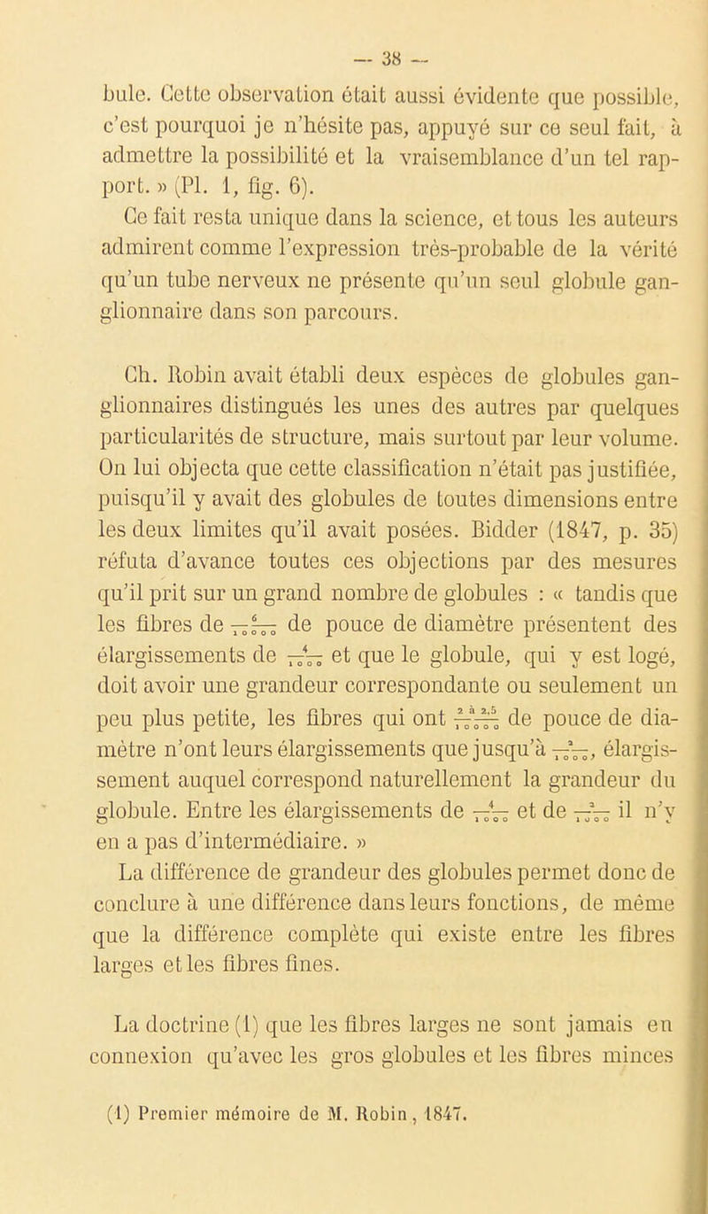 bute. Cette observation était aussi évidente que possible, c'est pourquoi je n'hésite pas, appuyé sur ce seul fait, à admettre la possibilité et la vraisemblance d'un tel rap- port. » (Pl. 1, flg. 6). Ce fait resta unique dans la science, et tous les auteurs admirent comme l'expression très-probable de la vérité qu'un tube nerveux ne présente qu'un seul globule gan- glionnaire dans son parcours. Ch. Robin avait établi deux espèces de globules gan- glionnaires distingués les unes des autres par quelques particularités de structure, mais surtout par leur volume. On lui objecta que cette classification n'était pas justifiée, puisqu'il y avait des globules de toutes dimensions entre les deux limites qu'il avait posées. Bidder (1847, p. 35) réfuta d'avance toutes ces objections par des mesures qu'il prit sur un grand nombre de globules : « tandis que les fibres de—6— de pouce de diamètre présentent des élargissements de —4— et que le globule, qui y est logé, doit avoir une grandeur correspondante ou seulement un peu plus petite, les fibres qui ont de pouce de dia- mètre n'ont leurs élargissements que jusqu'à —*—, élargis- sement auquel correspond naturellement la grandeur du globule. Entre les élargissements de —et de —~ il n'y en a pas d'intermédiaire. » La différence de grandeur des globules permet donc de conclure à une différence dans leurs fonctions, de même que la différence complète qui existe entre les fibres larges et les fibres fines. La doctrine (1) que les fibres larges ne sont jamais en connexion qu'avec les gros globules et les fibres minces (1) Premier mémoire de M. Robin, 1847.