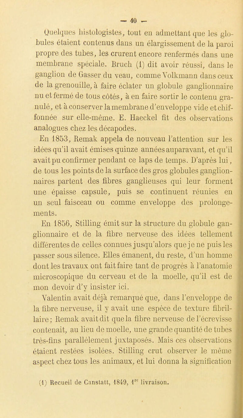 Quelques histologistes, tout en admettant que les glo- bules étaient contenus dans un élargissement de la paroi propre des tubes, les crurent encore renfermés dans une membrane spéciale. Bruch (1) dit avoir réussi, dans le ganglion de Gasser du veau, comme Volkniann dans ceux de la grenouille, à faire éclater un globule ganglionnaire nu et fermé de tous côtés, à en faire sortir le contenu gra- nulé, et à conserver la membrane d'enveloppe vide etchif- fonnée sur elle-même. E. Haeckel fit des observations analogues chez les décapodes. En 1853, Remak appela de nouveau l'attention sur les idées qu'il avait émises quinze années auparavant, et qu'il avait pu confirmer pendant ce laps de temps. D'après lui, de tous les points de la surface des gros globules ganglion- naires partent des fibres ganglieuses qui leur forment une épaisse capsule, puis se continuent réunies en un seul faisceau ou comme enveloppe des prolonge- ments. En 1856, Stilling émit sur la structure du globule gan- glionnaire et de la fibre nerveuse des idées tellement différentes de celles connues jusqu'alors que je ne puis les passer sous silence. Elles émanent, du reste, d'un homme dont les travaux ont fait faire tant de progrès à l'anatomie microscopique du cerveau et de la moelle, qu'il est de mon devoir d'y insister ici. Valentin avait déjà remarqué que, dans l'enveloppe de la fibre nerveuse, il y avait une espèce de texture fibril- laire; Remak avait dit que la fibre nerveuse del'écrevisse contenait, au lieu de moelle, une grande quantité de tubes très-fins parallèlement juxtaposés. Mais ces observations étaient restées isolées. Stilling crut observer le même aspect chez tous les animaux, et lui donna la signification (1) Recueil de Canstatt, 1849, Ve livraison.