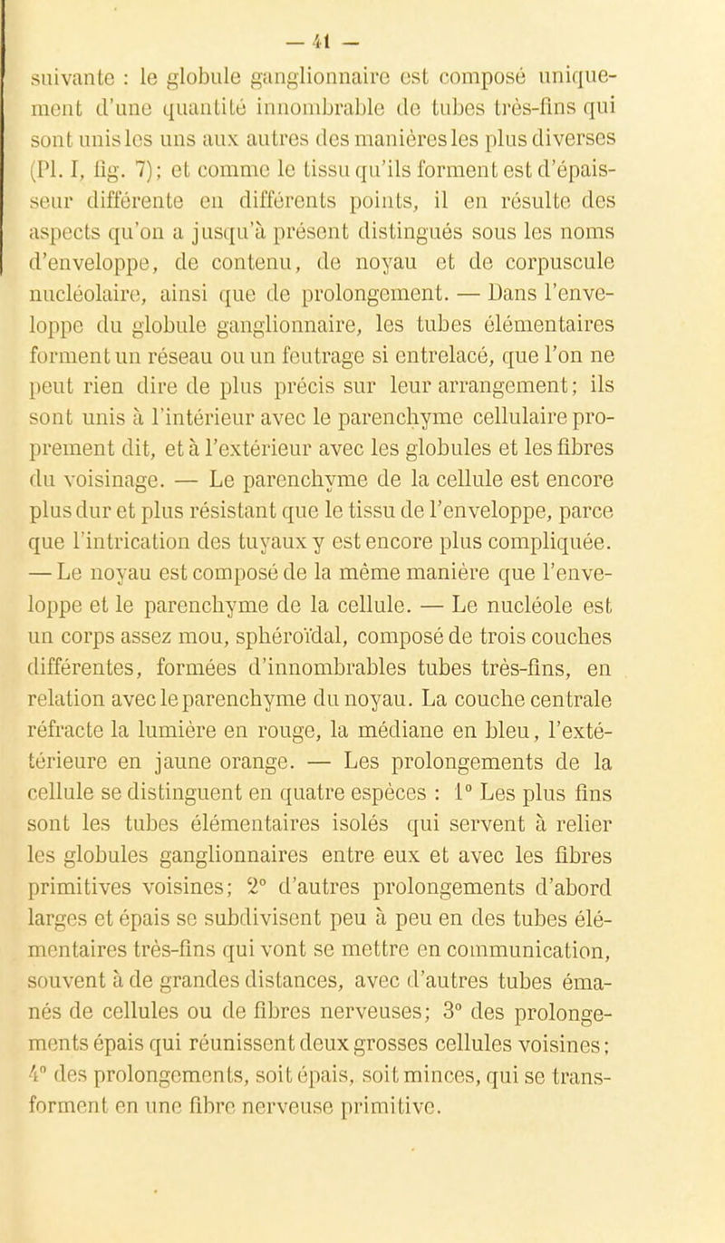 suivante : le globule ganglionnaire est composé unique- ment d'une quantité innombrable de tubes très-fins qui sont unis 1rs uns aux autres des manières les plus diverses (Pl. I, fig. 7); et comme le tissu qu'ils forment est d'épais- seur différente en différents points, il en résulte des aspects qu'on a jusqu'à présent distingués sous les noms d'enveloppe, de contenu, de noyau et de corpuscule nucléolaire, ainsi que de prolongement. — Dans l'enve- loppe du globule ganglionnaire, les tubes élémentaires forment un réseau ou un feutrage si entrelacé, que l'on ne peut rien dire de plus précis sur leur arrangement ; ils sont unis à l'intérieur avec le parenchyme cellulaire pro- prement dit, et à l'extérieur avec les globules et les fibres du voisinage. — Le parenchyme de la cellule est encore plus dur et plus résistant que le tissu de l'enveloppe, parce que l'intrication des tuyaux y est encore plus compliquée. — Le noyau est composé de la même manière que l'enve- loppe et le parenchyme de la cellule. — Le nucléole est un corps assez mou, sphéroïdal, composé de trois couches différentes, formées d'innombrables tubes très-fins, en relation avec le parenchyme du noyau. La couche cen trale réfracte la lumière en rouge, la médiane en bleu, l'exté- térieure en jaune orange. — Les prolongements de la cellule se distinguent en quatre espèces : 1° Les plus fins sont les tubes élémentaires isolés qui servent à relier les globules ganglionnaires entre eux et avec les fibres primitives voisines; 2° d'autres prolongements d'abord larges et épais se subdivisent peu à peu en des tubes élé- mentaires très-fins qui vont se mettre en communication, souvent à de grandes distances, avec d'autres tubes éma- nés de cellules ou de fibres nerveuses; 3° des prolonge- ments épais qui réunissent deux grosses cellules voisines; 4° des prolongements, soit épais, soit minces, qui se trans- forment en une fibre nerveuse primitive.