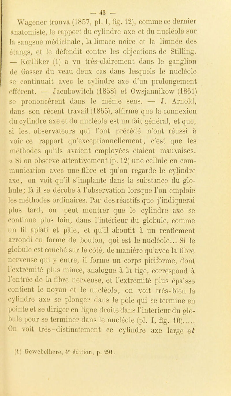 Wagener trouva (1857, pl. I, fig. 12), comme ce dernier anatomistc, le rapport du cylindre axe et du nucléole sur la sangsue médicinale, la limace noire et la limnée des claiius, cl le défendit contre les objections de SLilling. — Kœlliker (1) a vu très-clairement dans le ganglion de Gasser du veau deux cas dans lesquels le nucléole se continuait avec le cylindre axe d'un prolongement efférent. — Jacubowitch (1858) et Owsjannikow (1861) se prononcèrent dans le même sens. — J. Arnold, dans son récent travail (1865), affirme que la connexion du cylindre axe et du nucléole est un fait général, et que, si les. observateurs qui l'ont précédé n'ont réussi à voir ce rapport qu'exceptionnellement, c'est que les méthodes qu'ils avaient employées étaient mauvaises. « Si on observe attentivement (p. 12) une cellule en com- munication avec une fibre et qu'on regarde le cylindre axe, on voit qu'il s'implante dans la substance du glo- bule; là il se dérobe à l'observation lorsque l'on emploie les méthodes ordinaires. Par des réactifs que j'indiquerai plus tard, on peut montrer que le cylindre axe se continue plus loin, dans l'intérieur du globule, comme un fil aplati et pâle, et qu'il aboutit à un renflement arrondi en forme de bouton, qui est le nucléole... Si le globule est couché sur le côté, de manière qu'avec la fibre nerveuse qui y entre, il forme un corps piriforme, dont l'extrémité plus mince, analogue à la tige, correspond à l'entrée de la fibre nerveuse, et l'extrémité plus épaisse contient le noyau et le nucléole, on voit très-bien le cylindre axe se plonger dans le pôle qui se termine en pointe et se diriger en ligne droite dans l'intérieur du glo- bule pour se terminer dans le nucléole (pl. I, fig. 10) On voit très-distinctement ce cylindre axe large et (1) Gewebelhere, -4e édition, p. 291.