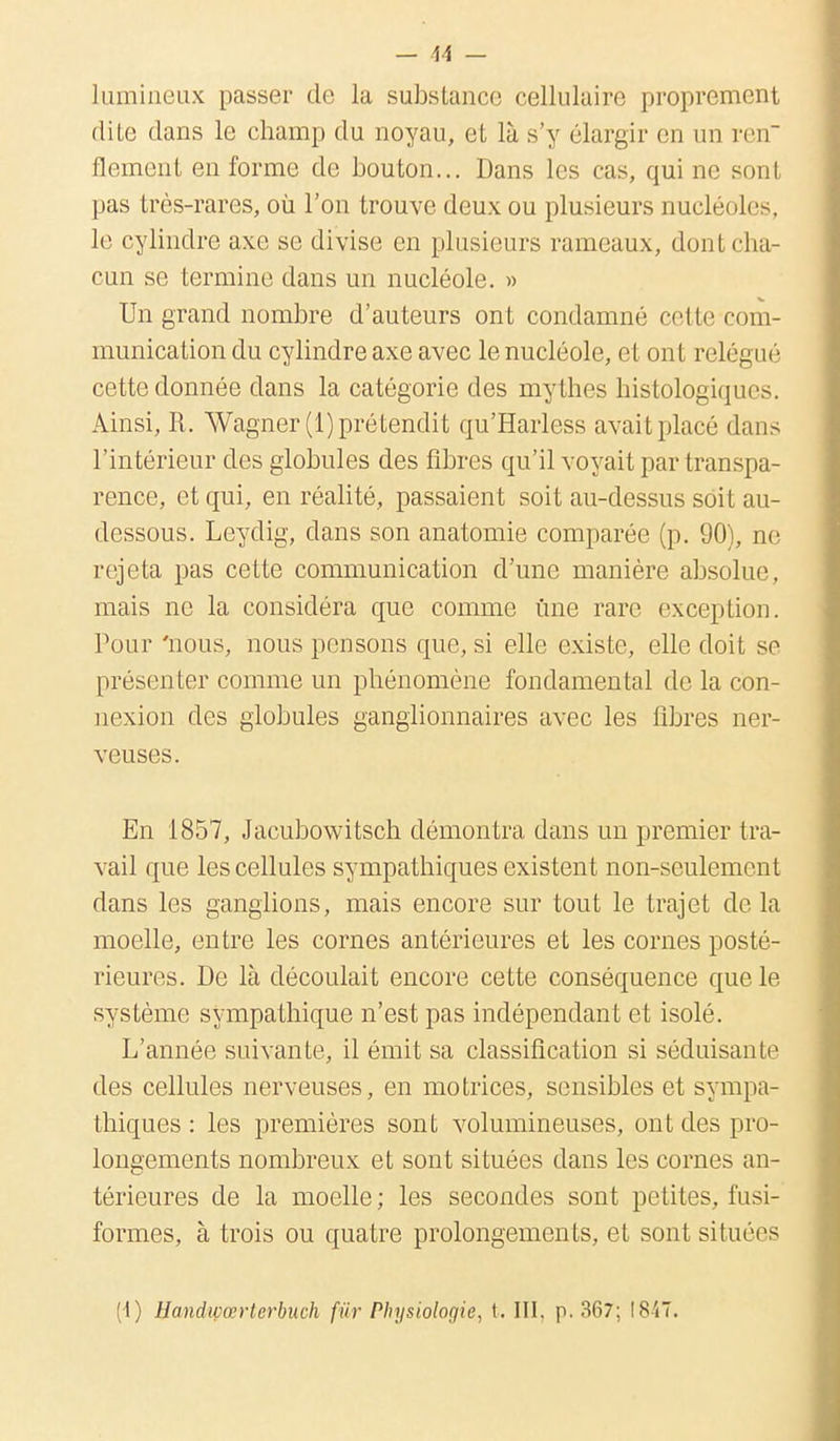 lumineux passer de la substance cellulaire proprement dite dans le champ du noyau, et là s'y élargir en un ren flement en forme de bouton... Dans les cas, qui ne sonl pas très-rares, où l'on trouve deux ou plusieurs nucléoles, le cylindre axe se; divise en plusieurs rameaux, dont cha- cun se termine dans un nucléole. » Un grand nombre d'auteurs ont condamné cette com- munication du cylindre axe avec le nucléole, et ont relégué cette donnée dans la catégorie des mythes histologiqucs. Ainsi, R. Wagner (1) prétendit qu'Harless avait placé dans l'intérieur des globules des fibres qu'il voyait par transpa- rence, et qui, en réalité, passaient soit au-dessus soit au- dessous. Leydig, dans son anatomie comparée (p. 90), ne rejeta pas cette communication d'une manière absolue, mais ne la considéra que comme une rare exception. Pour 'nous, nous pensons que, si elle existe, elle doit se présenter comme un phénomène fondamental de la con- nexion des globules ganglionnaires avec les fibres ner- veuses. En 1857, Jacubowitsch démontra dans un premier tra- vail que les cellules sympathiques existent non-seulement dans les ganglions, mais encore sur tout le trajet de la moelle, entre les cornes antérieures et les cornes posté- rieures. De là découlait encore cette conséquence que le système sympathique n'est pas indépendant et isolé. L'année suivante, il émit sa classification si séduisante des cellules nerveuses, en motrices, sensibles et sympa- thiques : les premières sont volumineuses, ont des pro- longements nombreux et sont situées dans les cornes an- térieures de la moelle ; les secondes sont petites, fusi- formes, à trois ou quatre prolongements, et sont situées [\) Handwœrterbuch fur Physioloc/ie, t. III. p. 367; 1847.