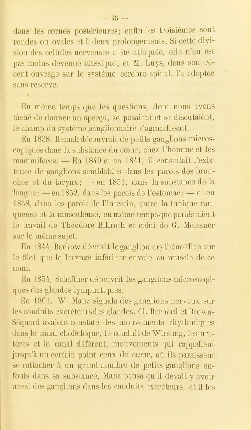 dans les cornes postérieures; enfin les troisièmes sont rondes ou ovales et à deux prolongements. Si cette divi- sion des cellules nerveuses a été attaquée, elle n'en est pas moins devenue classique, et M. Luys, dans son ré- cenl ouvrage sur le système cérébro-spinal, l'a adoptée sans réserve. En même temps que les questions, dont nous avons tâché de donner nu aperçu, se posaient et se discutaient, le champ du système ganglionnaire s'agrandissait. En 1838, Remak découvrait de petits ganglions micros- copiques dans la substance du cœur, chez l'homme et les mammifères. — En 1840 et en 1841, il constatait l'exis- tence de ganglions semblables dans les parois des bron- ches et du larynx ; —en 1851, dans la substance de la langue; —en 1852, dans les parois de l'estomac; — et en 1858. dans les parois de l'intestin, entre la tunique mu- queuse et la musculeuse, en même temps que paraissaient le travail de Théodore Billroth et celui de G. Meissner sur le même sujet. En 1844, Barkow décrivit leganglion arythénoïdien sur le filet que le laryngé inférieur envoie au muscle de ce nom. En 1854, Schaffner découvrit les ganglions microscopi- ques des glandes lymphatiques. En 1861, W. Manz signala des ganglions nerveux sur 1rs conduits excréteursdes glandes. Cl. Bernard etBrown- Séquard avaient constaté des mouvements rhythmiques dans Je canal cholédoque, le conduit de Wirsung, les ure- tères et le canal déférent, mouvements qui rappellent jusqu'à un certain point ceux du cœur, où ils paraissent se rattacher à un grand nombre de petits ganglions en- fouis dans sa substance, Manz pensa qu'il devait y avoir aussi des ganglions dans les conduits excréteurs, el il les