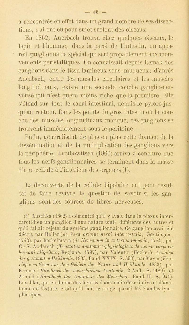 a rencontrés en effet dans un grand nombre de ses dissec- tions, qui ont eu pour sujet surtout des oiseaux. En 1862, Auerbach trouva chez quelques oiseaux, le lapin et l'homme, dans la paroi de l'intestin, un appa- reil ganglionnaire spécial qui sert propablement aux mou- vements péristaltiques. On connaissait depuis Remak des ganglions clans le tissu lamineux sous-muqueux ; d'après Auerbach, entre les muscles circulaires et les muscles longitudinaux, existe une seconde couche ganglio-ner- veuse qui n'est guère moins riche que la première. Elle s'étend sur tout le canal intestinal, depuis le pylore jus- qu'au rectum. Dans les points du gros intestin où la cou- che des muscles longitudinaux manque, ces ganglions se trouvent immédiatement sous le péritoine. Enfin, généralisant de plus en plus cette donnée de la dissémination et de la multiplication des ganglions vers la périphérie, Jacubowitsch (1860) arriva à conclure que tous les nerfs ganglionnaires se terminent dans la masse d'une cellule à l'intérieur des organes (1). La découverte de la cellule bipolaire eut pour résul- tat de faire revivre la question de savoir si les gan- glions sont des sources de fibres nerveuses. (1) Luschka (1862) a démontré qu'il y avait dans le plexus inter- carotidien un ganglion d'une nature toute différente des autres et qu'il fallait rejeter du système ganglionnaire. Ce ganglion avait été décrit par Haller (de Vera origine nervi intercostalis ; Gœttingen , 1743), par Berkelmann (de Nervorum in arterias imperio, 1744), par C.-S. Andersch (Tractatus anatomico-physiologicus de nervis corporis hnmani aliquibus; Regione, 1797), par Valentin (Hecker's Annalen der gesammten Heilkunde, 1833, Band XXIX, S. 398), par Mayer(fYo- riep's notizen ans dem Gebiete der Natur und Heilkunde, 1833), par Krause (Handbuch der menschlichen Anatomie, 2 Anfl., S. 1129), et Arnold (Handbuch der Anatomie des Menschen, Band II, S. 941). Luschka, qui en donne des figures d'anatomie descriptive et d'ana- tomie de texture, croit qu'il faut le ranger parmi les glandes h in- itiatiques.