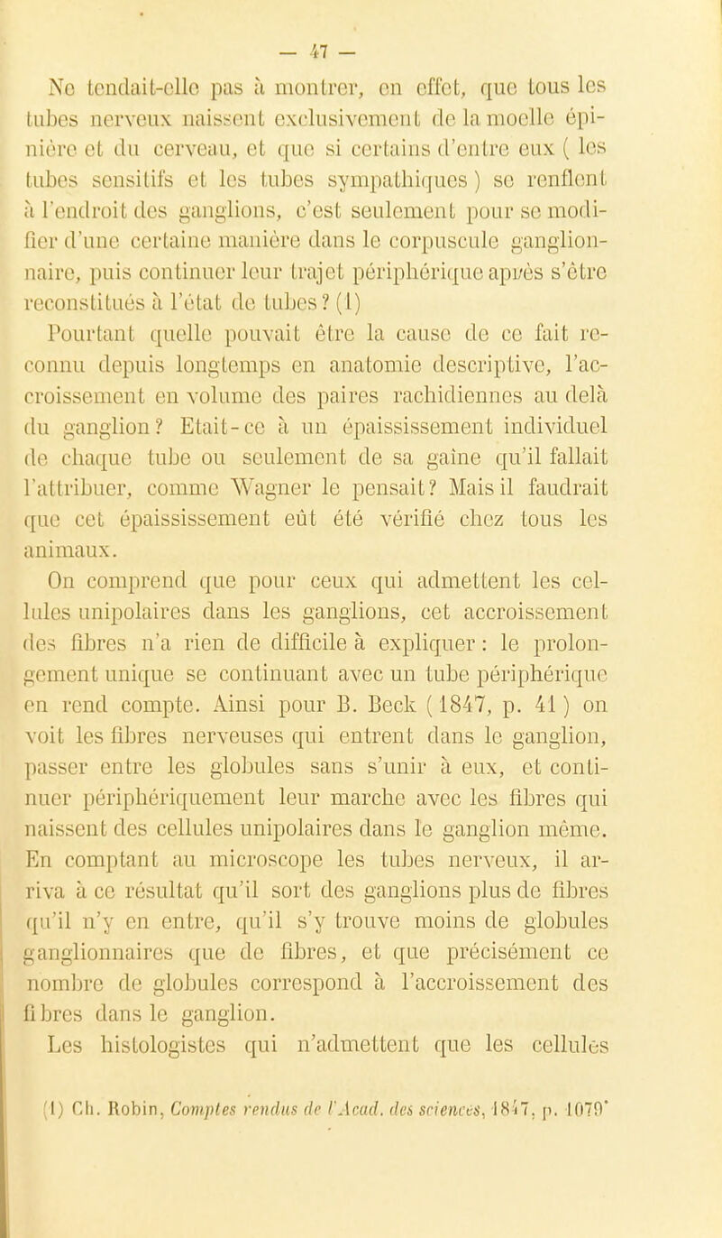 - 'il - Ne tendait-elle pas à montrer, en effet, que tous les tubes nerveux naissent exclusivement delamoelle épi- nière el du cerveau, el que si certains d'entre eux ( Les tubes sensitifs el les tubes sympathiques) se. renflenl àl'endroitdes ganglions, c'esl seulement pour se modi- fier d'une certaine manière dans le corpuscule ganglion- naire, puis continuer leur trajet périphérique aprrès s'être reconstitués à l'état de tubes? (i) Pourtant quelle pouvait être la cause de ce fait re- connu depuis longtemps en anatomie descriptive, l'ac- croissement en volume des paires rachidiennes au delà du ganglion? Etait-ce à un épaississement individuel de chaque tube ou seulement de sa gaine qu'il fallait L'attribuer, comme Wagner le pensait? Mais il faudrait que cet épaississement eût été vérifié chez tous les animaux. On comprend que pour ceux qui admettent les cel- lules unipolaires dans les ganglions, cet accroissement des libres n'a rien de difficile à expliquer: le prolon- gement unique se continuant avec un tube périphérique en rend compte. Ainsi pour B. Beck ( 1847, p. 41 ) on voil les fibres nerveuses qui entrent dans le ganglion, passer entre les globules sans s'unir à eux, et conti- nuer périphériquement leur marche avec les fibres qui naissent des cellules unipolaires clans le ganglion môme. En comptant au microscope les tubes nerveux, il ar- riva à ce résultat qu'il sort des ganglions plus de fibres qu'il n'y en entre, qu'il s'y trouve moins de globules ganglionnaires que de fibres, et que précisément ce nombre de globules correspond à l'accroissement des fibres dans le ganglion. Les histologistes qui n'admettent que les cellules (1) Ch. Robin, Comptes rendus de l'Acad. des sciences, 1847. p. 1070'