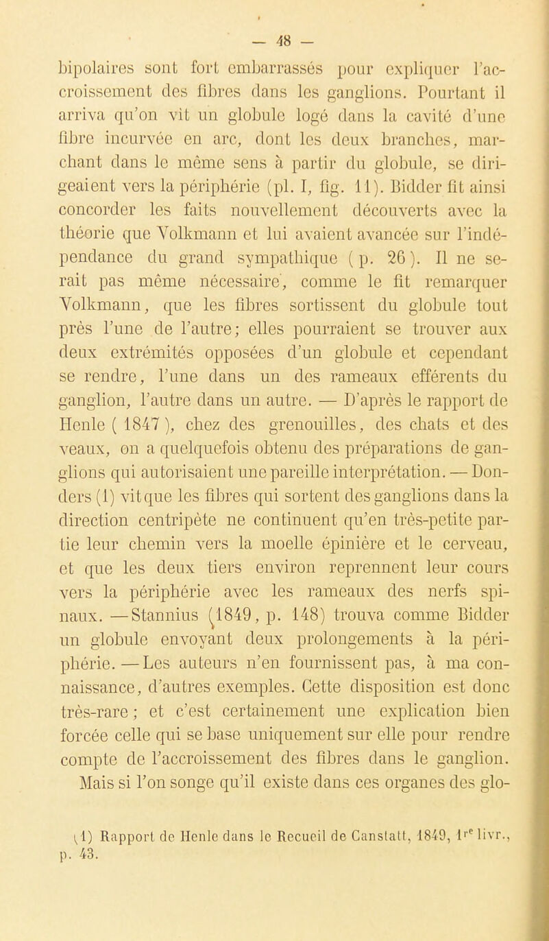 bipolaires sont fort embarrassés pour expliquer l'ac- croissement «les fibres dans les ganglions. Pourtant il arriva qu'on vit un globule logé dans la cavité d'une fibre incurvée en arc, dont les deux branches, mar- chant dans le même sens à partir du globule, se diri- geaient vers la périphérie (pl. I, fig. 11). Bidder fit ainsi concorder les faits nouvellement découverts avec la théorie que Volkmann et lui avaient avancée sur l'indé- pendance du grand sympathique (p. 20). Il ne se- rait pas même nécessaire, comme le fit remarquer Volkmann, que les fibres sortissent du globule tout près l'une de l'autre; elles pourraient se trouver aux deux extrémités opposées d'un globule et cependant se rendre, l'une dans un des rameaux efférents du ganglion, l'autre dans un autre. — D'après le rapport de llenle ( 1847 ), chez des grenouilles, des chats et des veaux, on a quelquefois obtenu des préparations de gan- glions qui autorisaient une pareille interprétation. — Don- ders (1) vitque les fibres qui sortent des ganglions dans la direction centripète ne continuent qu'en très-petite par- tie leur chemin vers la moelle épinière et le cerveau, et que les deux tiers environ reprennent leur cours vers la périphérie avec les rameaux des nerfs spi- naux. — Stannius (^1849, p. 148) trouva comme Bidder un globule envoyant deux prolongements à la péri- phérie.— Les auteurs n'en fournissent pas, à ma con- naissance, d'autres exemples. Cette disposition est donc très-rare ; et c'est certainement une explication bien forcée celle qui se base uniquement sur elle pour rendre compte de l'accroissement des fibres dans le ganglion. Mais si l'on songe qu'il existe dans ces organes des glo- ^ i) Rapport de Henle clans le Recueil de Canstatt, 1849, i'c livr., p. 43.