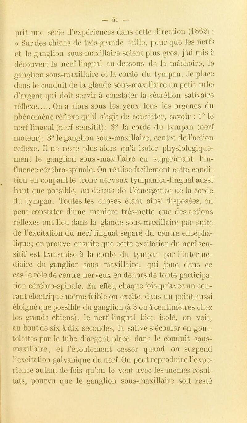 prit une série d'expériences dans cette direction (1862' : « Sur dos chiens de très-grande taille, pour que les nerfs et le ganglion sous-maxillaire soient plus gros, j'ai mis à découvert le nerf lingual au-dessous de la mâchoire, le ganglion sous-maxillaire et la corde du tympan. Je place dans le conduit de la glande sous-maxillaire un petit tube d'argent qui doit servir à constater la sécrétion salivairo réflexe On a alors sous les yeux tous les organes du phénomène réflexe qu'il s'agit de constater, savoir : 1° le nerf lingual (nerf sensitif); 2° la corde du tympan (nerf moteur); 3° le ganglion sous-maxillaire, centre de l'action réflexe. Il ne reste plus alors qu'à isoler physiologique- ment le ganglion sous-maxillaire en supprimant l'in- fluence cérébro-spinale. On réalise facilement cette condi- tion en coupant le tronc nerveux tympanico-lingual aussi haut que possible, au-dessus de l'émergence de la corde du tympan. Toutes les choses étant ainsi disposées, on peut constater d'une manière très-nette que des actions réflexes ont lieu dans la glande sous-maxillaire par suite de l'excitation du nerf lingual séparé du centre encépha- lique; on prouve ensuite que cette excitation du nerf sen- sitif est transmise à la corde du tympan par l'intermé- diaire du ganglion sous-maxillaire, qui joue dans ce cas le rôle de centre nerveux en dehors de toute participa- tion cérébro-spinale. En effet, chaque fois qu'avec un cou- rant électrique même faible on excite, dans un point aussi éloigné que possible du ganglion (à 3 ou 4 centimètres chez les grands chiens), le nerf lingual bien isolé, on voit, au bout de six à dix secondes, la salive s'écouler en gout- telettes par le tube d'argent placé dans le conduit sous- maxillaire, et l'écoulement cesser quand on suspend l'excitation galvanique du nerf. On peut reproduire l'expé- rience autant de fois qu'on le veut avec les mêmes résul- tats, pourvu que le ganglion sous-maxillaire soit resté