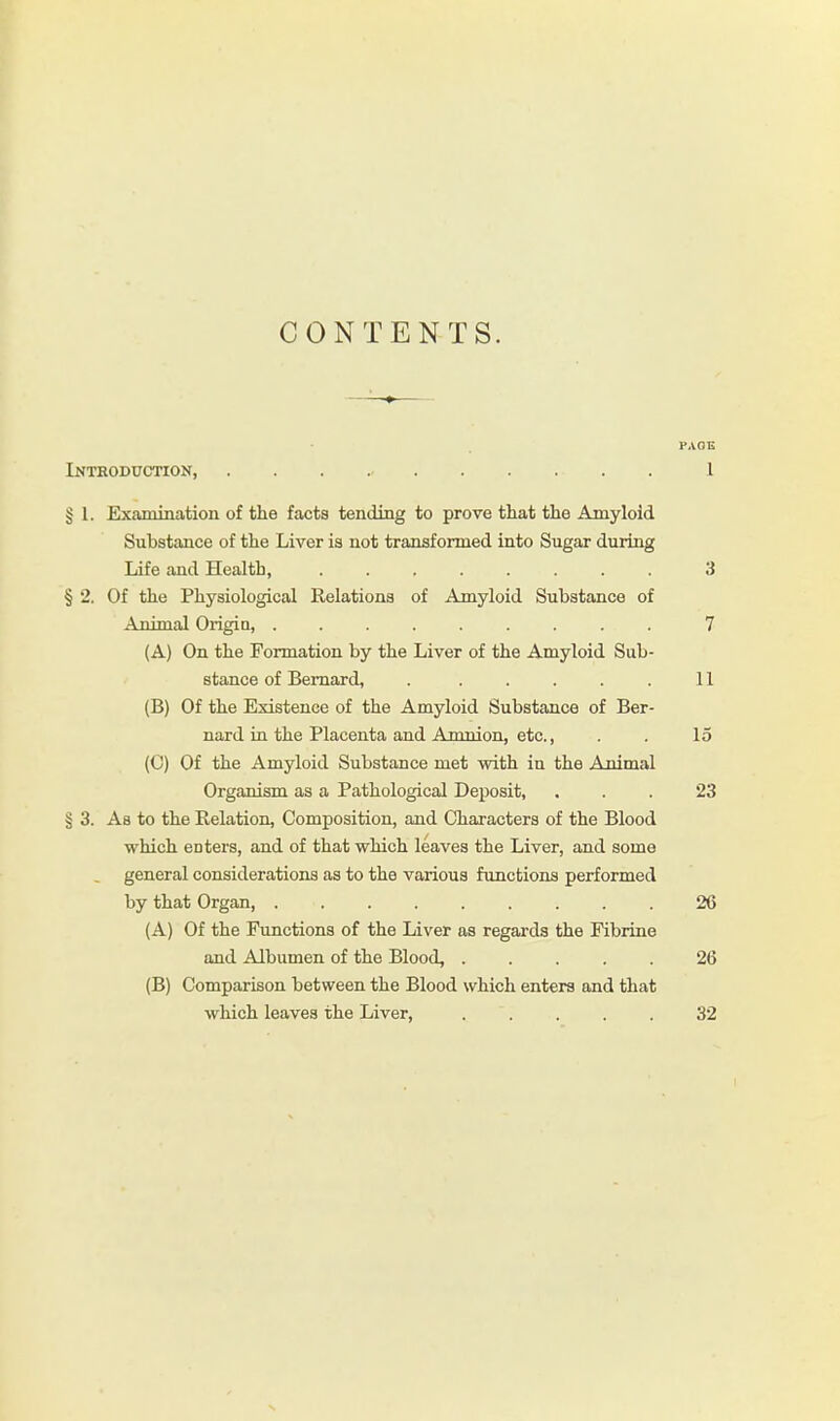 CONTENTS. HAOE Introduction, . . I § I. Examination of the facts tending to prove that the Amyloid Substance of the Liver is not transformed into Sugar during Life and Health, ........ 3 § 2. Of the Physiological Relations of Amyloid Substance of Animal Origin, ......... 7 (A) On the Formation by the Liver of the Amyloid Sub- stance of Bernard, 11 (B) Of the Existence of the Amyloid Substance of Ber- nard in the Placenta and Amnion, etc., . . 15 (C) Of the Amyloid Substance met with in the Animal Organism as a Pathological Deposit, ... 23 § 3. As to the Relation, Composition, and Characters of the Blood which enters, and of that which leaves the Liver, and some general considerations as to the various functions performed by that Organ, 26 (A) Of the Functions of the Liver as regards the Fibrine and Albumen of the Blood, ..... 26 (B) Comparison between the Blood which enters and that which leaves the Liver, ..... 32