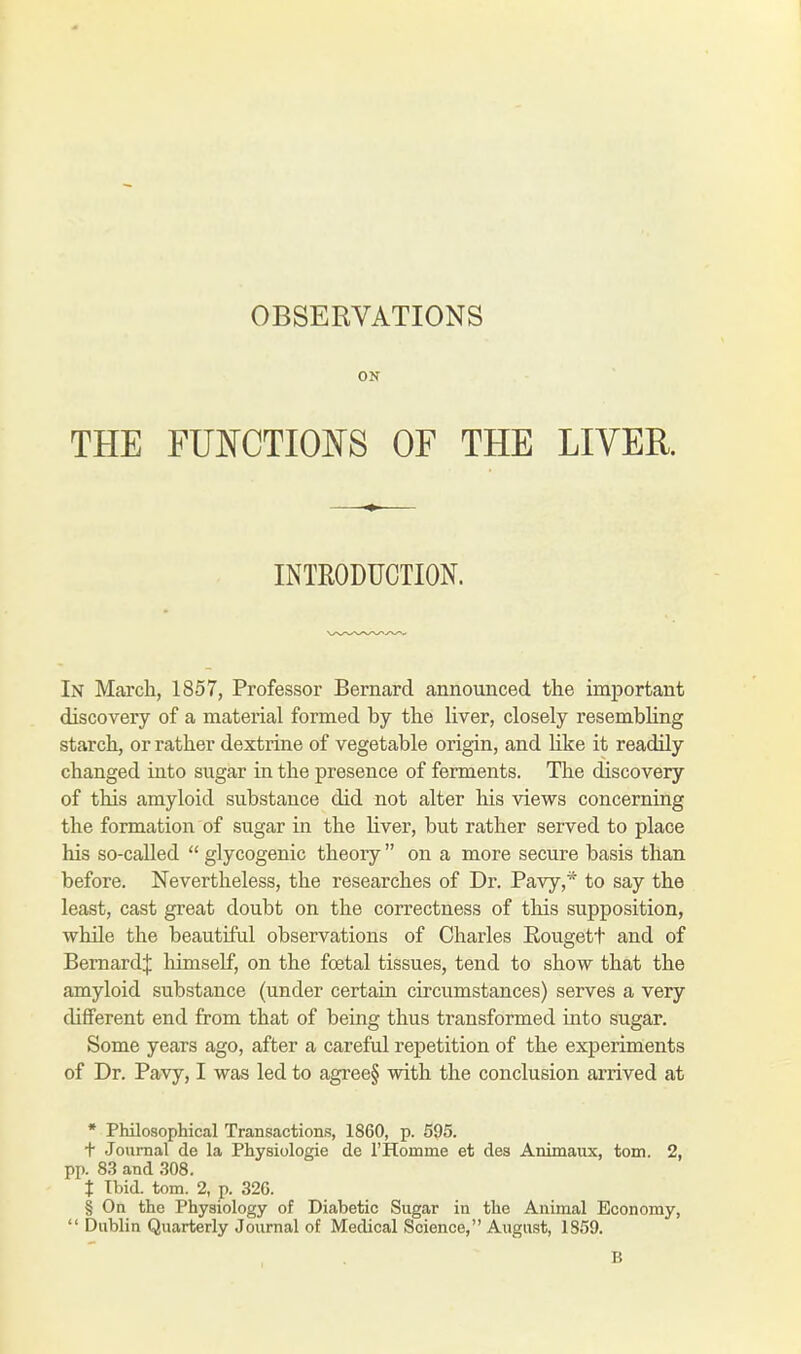 OBSERVATIONS ON THE FUNCTIONS OF THE LIVER. INTRODUCTION. In March, 1857, Professor Bernard announced the important discovery of a material formed by the liver, closely resembling starch, or rather dextrine of vegetable origin, and like it readily changed into sugar in the presence of ferments. The discovery of this amyloid substance did not alter his views concerning the formation of sugar in the liver, but rather served to place his so-called  glycogenic theory  on a more secure basis than before. Nevertheless, the researches of Dr. Pavy,* to say the least, cast great doubt on the correctness of this supposition, while the beautiful observations of Charles Rougett and of Bernard;}: himself, on the fcetal tissues, tend to show that the amyloid substance (under certain circumstances) serves a very different end from that of being thus transformed into sugar. Some years ago, after a careful repetition of the experiments of Dr. Pavy, I was led to agree§ with the conclusion arrived at * Philosophical Transactions, 1860, p. 595. t Journal de la Physiologie de l'Homrne et des Animaux, torn. 2, pp. 83 and 308. t Ibid. torn. 2, p. 32G. § On the Physiology of Diabetic Sugar in the Animal Economy,  Dublin Quarterly Journal of Medical Science, August, 1859. B