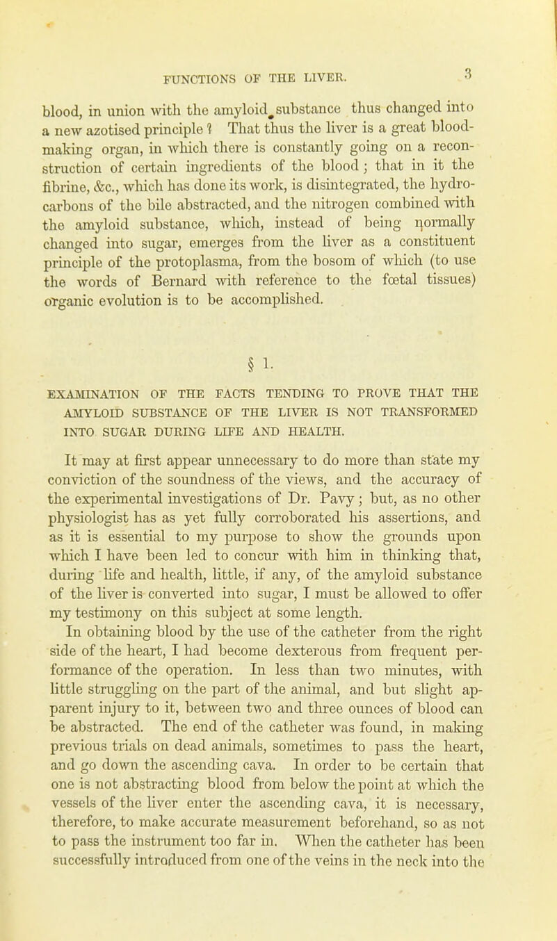 blood, in union with the amyloid^ substance thus changed into a new azotised principle ? That thus the liver is a great blood- making organ, in which there is constantly going on a recon- struction of certain ingredients of the blood; that in it the fibrine, &c, which has done its work, is disintegrated, the hydro- carbons of the bile abstracted, and the nitrogen combined with the amyloid substance, which, instead of being normally changed into sugar, emerges from the liver as a constituent principle of the protoplasma, from the bosom of which (to use the words of Bernard with reference to the foetal tissues) organic evolution is to be accomplished. § 1- EXAMINATION OF THE FACTS TENDING TO PROVE THAT THE AMYLOID SUBSTANCE OF THE LIVER IS NOT TRANSFORMED INTO SUGAR DURING LIFE AND HEALTH. It may at first appear unnecessary to do more than state my conviction of the soundness of the views, and the accuracy of the experimental investigations of Dr. Pavy; but, as no other physiologist has as yet fully corroborated his assertions, and as it is essential to my purpose to show the grounds upon which I have been led to concur with him in thinking that, during life and health, little, if any, of the amyloid substance of the liver is converted into sugar, I must be allowed to offer my testimony on this subject at some length. In obtaining blood by the use of the catheter from the right side of the heart, I had become dexterous from frequent per- formance of the operation. In less than two minutes, with little struggling on the part of the animal, and but slight ap- parent injury to it, between two and three ounces of blood can be abstracted. The end of the catheter was found, in making previous trials on dead animals, sometimes to pass the heart, and go down the ascending cava. In order to be certain that one is not abstracting blood from below the point at which the vessels of the liver enter the ascending cava, it is necessary, therefore, to make accurate measurement beforehand, so as not to pass the instrument too far in. When the catheter has been successfully introduced from one of the veins in the neck into the