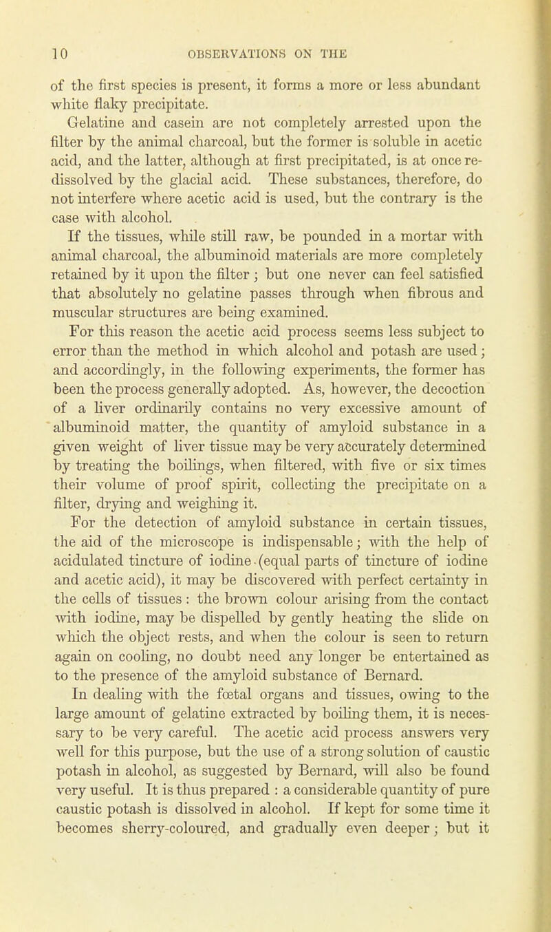 of the first species is present, it forms a more or less abundant white flaky precipitate. Gelatine and casein are not completely arrested upon the filter by the animal charcoal, but the former is soluble in acetic acid, and the latter, although at first precipitated, is at once re- dissolved by the glacial acid. These substances, therefore, do not interfere where acetic acid is used, but the contrary is the case with alcohol. If the tissues, while still raw, be pounded in a mortar with animal charcoal, the albuminoid materials are more completely retained by it upon the filter ; but one never can feel satisfied that absolutely no gelatine passes through when fibrous and muscular structures are being examined. For this reason the acetic acid process seems less subject to error than the method in which alcohol and potash are used; and accordingly, in the following experiments, the former has been the process generally adopted. As, however, the decoction of a liver ordinarily contains no very excessive amount of albuminoid matter, the quantity of amyloid substance in a given weight of liver tissue may be very accurately determined by treating the boilings, when filtered, with five or six times their volume of proof spirit, collecting the precipitate on a filter, drying and weighing it. For the detection of amyloid substance in certain tissues, the aid of the microscope is indispensable; with the help of acidulated tincture of iodine - (equal parts of tincture of iodine and acetic acid), it may be discovered with perfect certainty in the cells of tissues : the brown colour arising from the contact with iodine, may be dispelled by gently heating the slide on which the object rests, and when the colour is seen to return again on cooling, no doubt need any longer be entertained as to the presence of the amyloid substance of Bernard. In dealing with the fcetal organs and tissues, owing to the large amount of gelatine extracted by boiling them, it is neces- sary to be very careful. The acetic acid process answers very well for this purpose, but the use of a strong solution of caustic potash in alcohol, as suggested by Bernard, will also be found very useful. It is thus prepared : a considerable quantity of pure caustic potash is dissolved in alcohol. If kept for some time it becomes sherry-coloured, and gradually even deeper; but it