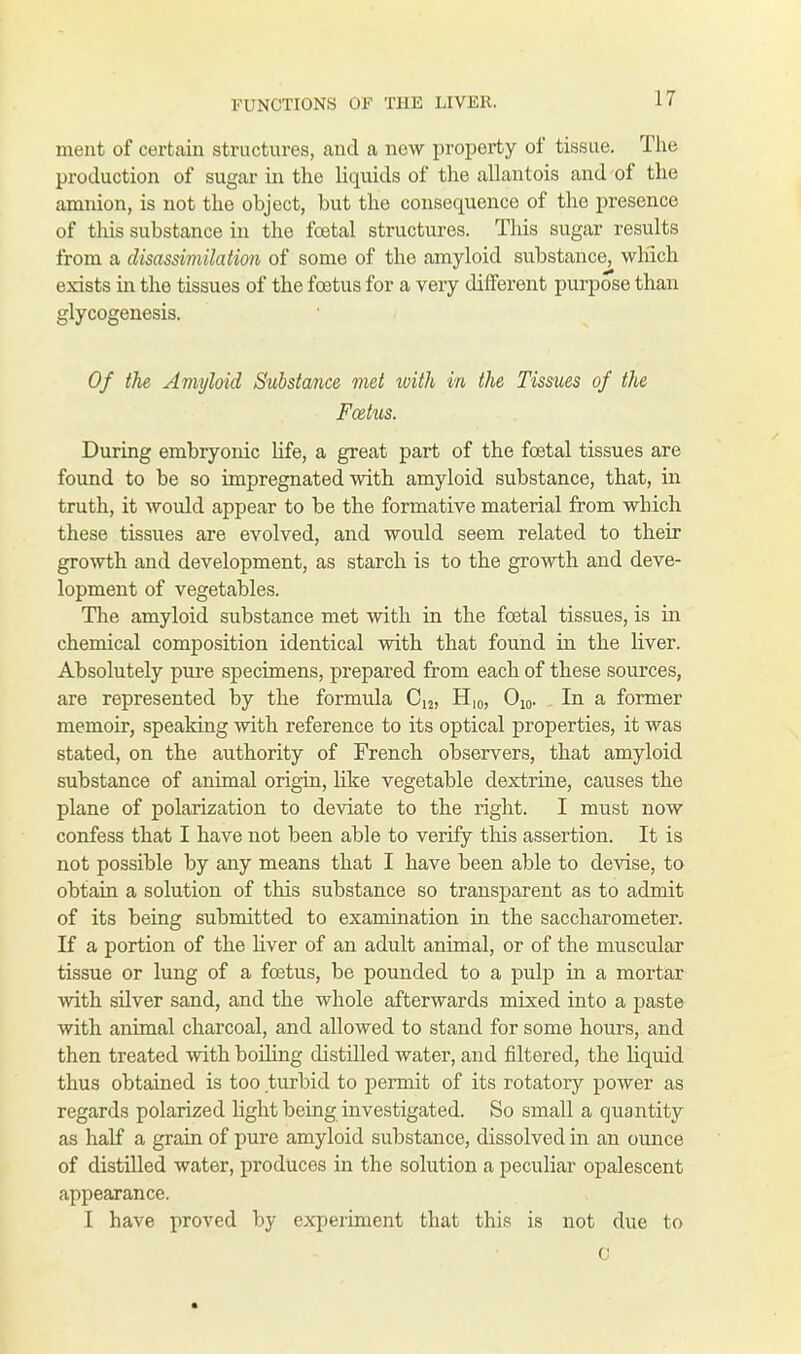 ment of certain structures, and a new property of tissue. The production of sugar in the liquids of the allantois and of the amnion, is not the object, but the consequence of the presence of this substance in the foetal structures. This sugar results from a disassimilation of some of the amyloid substance, which exists in the tissues of the foetus for a very different purpose than glycogenesis. Of the Amyloid Substance met xoith in the Tissues of the Foetus. During embryonic life, a great part of the foetal tissues are found to be so impregnated with amyloid substance, that, in truth, it would appear to be the formative material from which these tissues are evolved, and would seem related to their growth and development, as starch is to the growth and deve- lopment of vegetables. The amyloid substance met with in the foetal tissues, is in chemical composition identical with that found in the liver. Absolutely pure specimens, prepared from each of these sources, are represented by the formula Ci2, H,0, O10. In a former memoir, speaking with reference to its optical properties, it was stated, on the authority of French observers, that amyloid substance of animal origin, like vegetable dextrine, causes the plane of polarization to deviate to the right. I must now confess that I have not been able to verify this assertion. It is not possible by any means that I have been able to devise, to obtain a solution of this substance so transparent as to admit of its being submitted to examination in the saccharometer. If a portion of the liver of an adult animal, or of the muscular tissue or lung of a foetus, be pounded to a pulp in a mortar with silver sand, and the whole afterwards mixed into a paste with animal charcoal, and allowed to stand for some hours, and then treated with boiling distilled water, and filtered, the liquid thus obtained is too turbid to permit of its rotatory power as regards polarized light being investigated. So small a quantity as half a grain of pure amyloid substance, dissolved in an ounce of distilled water, produces in the solution a peculiar opalescent appearance. I have proved by experiment that this is not due to C