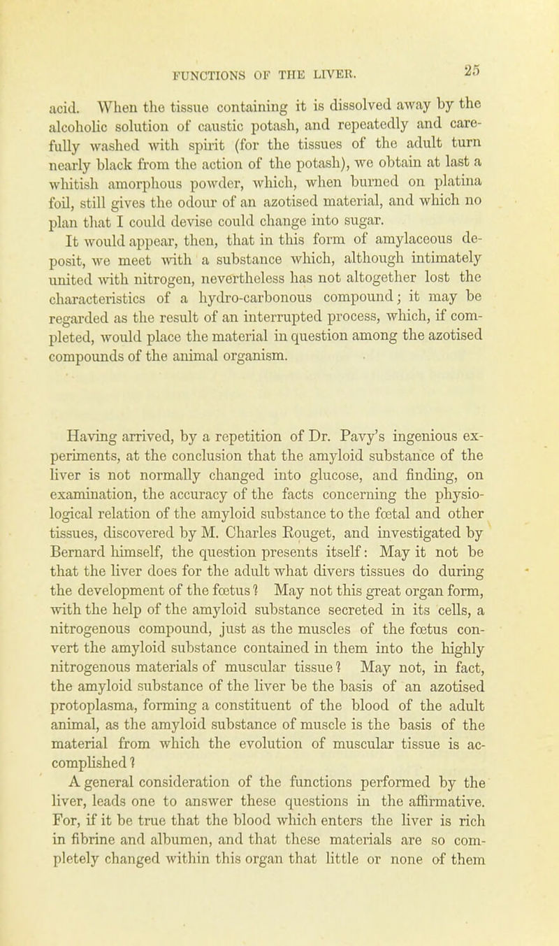 acid. When the tissue containing it is dissolved away by the alcoholic solution of caustic potash, and repeatedly and care- fully washed with spirit (for the tissues of the adult turn nearly black from the action of the potash), we obtain at last a whitish amorphous powder, which, when burned on platina foil, still gives the odour of an azotised material, and which no plan that I could devise could change into sugar. It would appear, then, that in this form of amylaceous de- posit, we meet with a substance which, although intimately united with nitrogen, nevertheless has not altogether lost the characteristics of a hydro-carbonous compound; it may be regarded as the result of an interrupted process, which, if com- pleted, would place the material in question among the azotised compounds of the animal organism. Having arrived, by a repetition of Dr. Pavy's ingenious ex- periments, at the conclusion that the amyloid substance of the liver is not normally changed into glucose, and finding, on examination, the accuracy of the facts concerning the physio- logical relation of the amyloid substance to the foetal and other tissues, discovered by M. Charles Eouget, and investigated by Bernard himself, the question presents itself: May it not be that the liver does for the adult what divers tissues do during the development of the foetus 1 May not this great organ form, with the help of the amyloid substance secreted in its cells, a nitrogenous compound, just as the muscles of the foetus con- vert the amyloid substance contained in them into the highly nitrogenous materials of muscular tissue 1 May not, in fact, the amyloid substance of the liver be the basis of an azotised protoplasma, forming a constituent of the blood of the adult animal, as the amyloid substance of muscle is the basis of the material from which the evolution of muscular tissue is ac- complished ? A general consideration of the functions performed by the liver, leads one to answer these questions in the affirmative. For, if it be true that the blood which enters the liver is rich in fibrine and albumen, and that these materials are so com- pletely changed within this organ that little or none of them