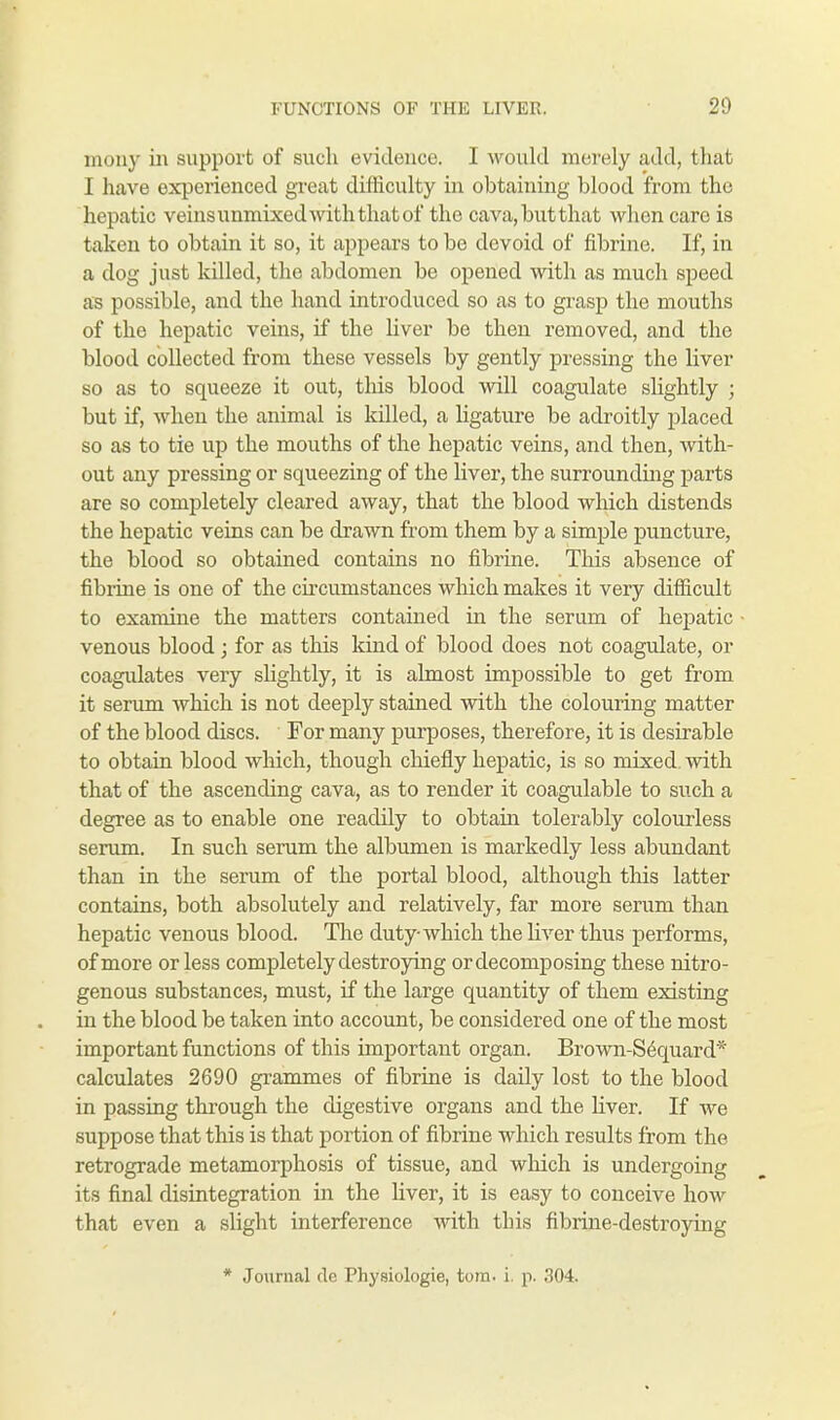 mony in support of such evidence. I would merely add, that I have experienced great difficulty in obtaining blood from the hepatic veins unmixed with that of the cava, but that when care is taken to obtain it so, it appears to be devoid of fibrine. If, in a dog just killed, the abdomen be opened with as much speed as possible, and the hand introduced so as to grasp the mouths of the hepatic veins, if the liver be then removed, and the blood collected from these vessels by gently pressing the liver so as to squeeze it out, this blood will coagulate slightly ; but if, when the animal is killed, a ligature be adroitly placed so as to tie up the mouths of the hepatic veins, and then, with- out any pressing or squeezing of the liver, the surrounding parts are so completely cleared away, that the blood which distends the hepatic veins can be drawn from them by a simple puncture, the blood so obtained contains no fibrine. This absence of fibrine is one of the circumstances which makes it very difficult to examine the matters contained in the serum of hepatic venous blood; for as this kind of blood does not coagulate, or coagulates very slightly, it is almost impossible to get from it serum which is not deeply stained with the colouring matter of the blood discs. For many purposes, therefore, it is desirable to obtain blood which, though chiefly hepatic, is so mixed, with that of the ascending cava, as to render it coagulable to such a degree as to enable one readily to obtain tolerably colourless serum. In such serum the albumen is markedly less abundant than in the serum of the portal blood, although this latter contains, both absolutely and relatively, far more serum than hepatic venous blood. The duty which the liver thus performs, of more or less completely destroying ordecomposing these nitro- genous substances, must, if the large quantity of them existing in the blood be taken into account, be considered one of the most important functions of this important organ. Brown-Sequard* calculates 2690 grammes of fibrine is daily lost to the blood in passing through the digestive organs and the liver. If we suppose that this is that portion of fibrine which results from the retrograde metamorphosis of tissue, and which is undergoing its final disintegration in the liver, it is easy to conceive how that even a slight interference with this fibrine-destroying