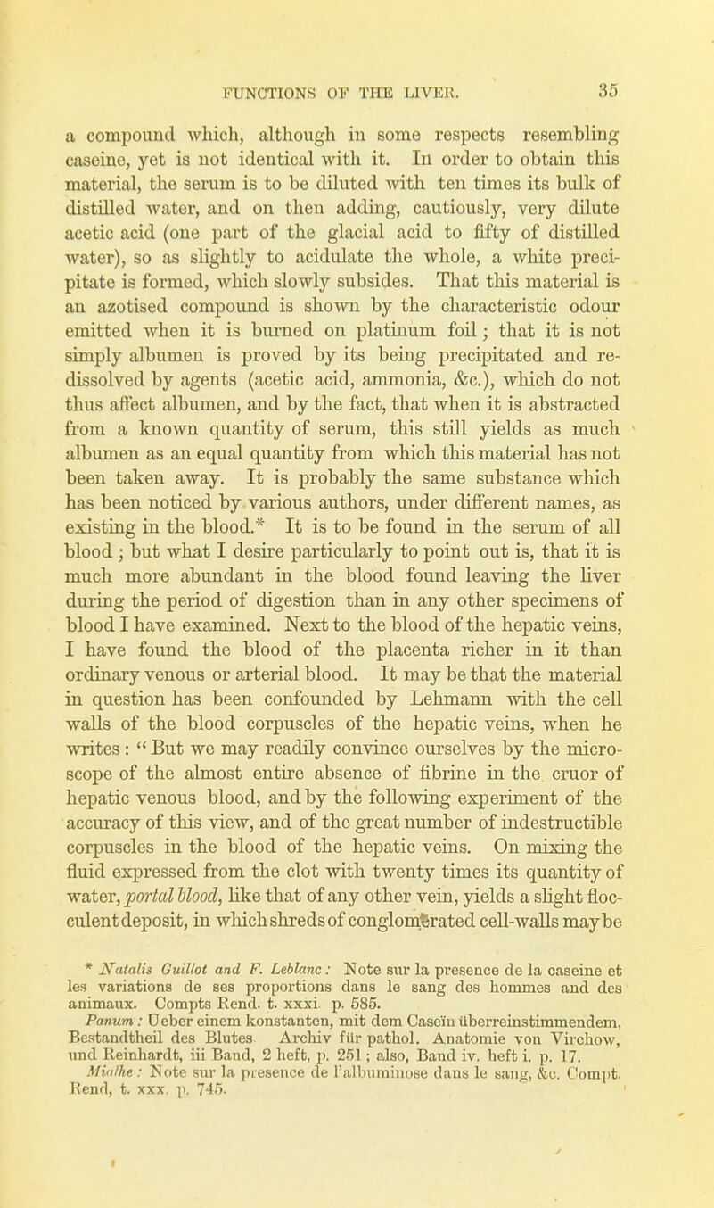 a compound which, although in some respects resembling caseine, yet is not identical with it. In order to obtain this material, the serum is to be diluted with ten times its bulk of distdled water, and on then adding, cautiously, very dilute acetic acid (one part of the glacial acid to fifty of distilled water), so as slightly to acidulate the whole, a white preci- pitate is formed, which slowly subsides. That this material is an azotised compound is shown by the characteristic odour emitted when it is burned on platinum foil; that it is not simply albumen is proved by its being precipitated and re- dissolved by agents (acetic acid, ammonia, &c), which do not thus affect albumen, and by the fact, that when it is abstracted from a known quantity of serum, this still yields as much albumen as an equal quantity from which this material has not been taken away. It is probably the same substance which has been noticed by various authors, under different names, as existing in the blood.* It is to be found in the serum of all blood ; but what I desire particularly to point out is, that it is much more abundant in the blood found leaving the liver during the period of digestion than in any other specimens of blood I have examined. Next to the blood of the hepatic veins, I have found the blood of the placenta richer in it than ordinary venous or arterial blood. It may be that the material in question has been confounded by Lehmann with the cell walls of the blood corpuscles of the hepatic veins, when he writes :  But we may readily convince ourselves by the micro- scope of the almost entire absence of fibrine in the cruor of hepatic venous blood, and by the following experiment of the accuracy of this view, and of the great number of indestructible corpuscles in the blood of the hepatic veins. On mixing the fluid expressed from the clot with twenty times its quantity of water, portal blood, Hke that of any other vein, yields a slight floc- culent deposit, in which shreds of conglomerated cell-walls maybe * Natalis Guillot and F. Leblanc: Note sur la presence cle la caseine et les variations de ses proportions clans le sang des hommes and des animaux. Compts Rend. t. xxxi. p. 585. Panum: Deber einem konstanten, mit dem Casein ilberreinstimmendem, Bestandtheil des Blutes Archiv filr patbol. Anatomie von Virchow, und Reinhardt, iii Band, 2 heft, p. 251; also, Band iv. heft i. p. 17. Mitilhe: Note sur la presence de l'albuminose dans le sang, <&c. Oompt. Kenrl, t. xxx. p. 745.