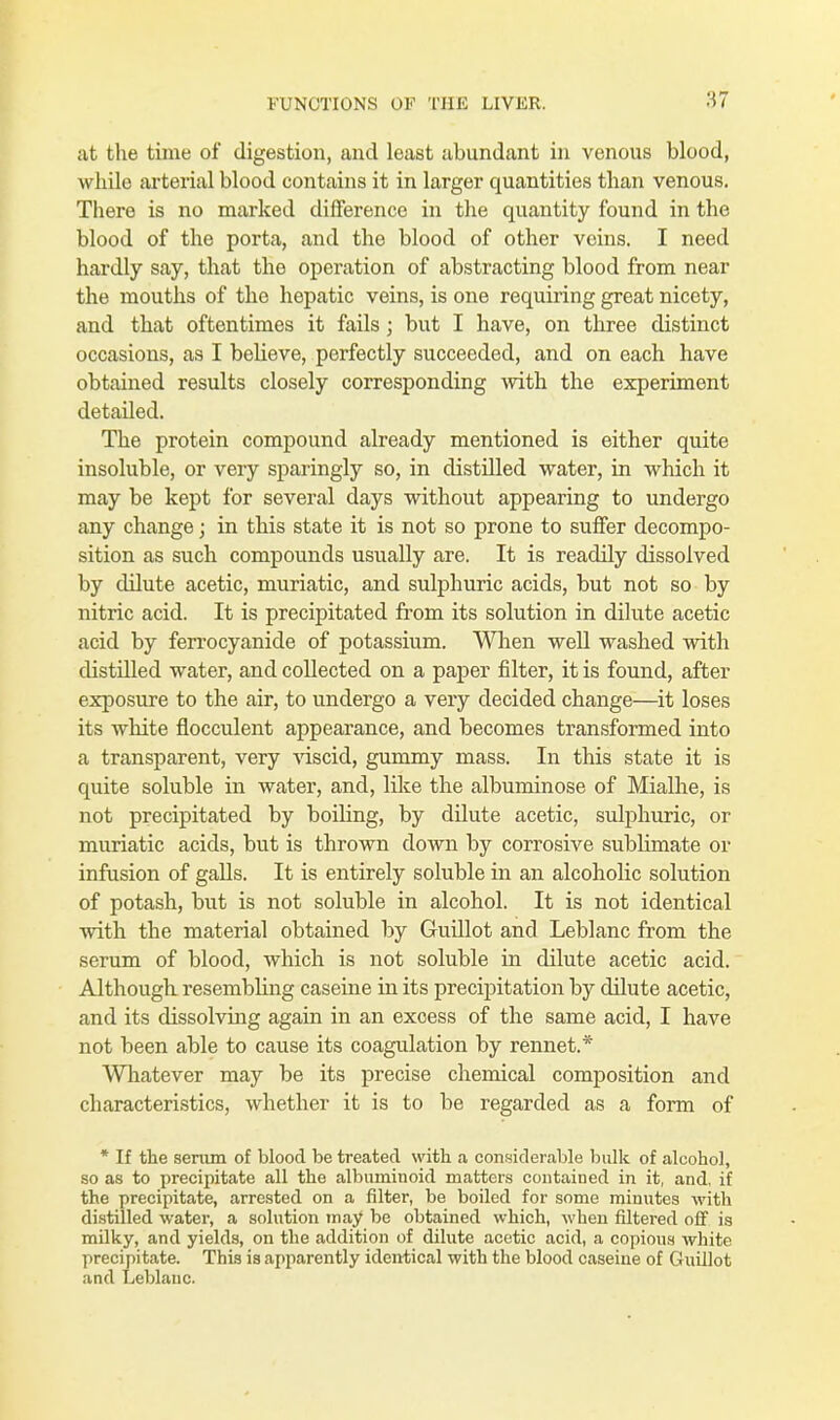 at the time of digestion, and least abundant in venous blood, while arterial blood contains it in larger quantities than venous. There is no marked difference in the quantity found in the blood of the porta, and the blood of other veins. I need hardly say, that the operation of abstracting blood from near the mouths of the hepatic veins, is one requiring great nicety, and that oftentimes it fails; but I have, on three distinct occasions, as I believe, perfectly succeeded, and on each have obtained results closely corresponding with the experiment detailed. The protein compound already mentioned is either quite insoluble, or very sparingly so, in distilled water, in which it may be kept for several days without appearing to undergo any change; in this state it is not so prone to suffer decompo- sition as such compounds usually are. It is readily dissolved by dilute acetic, muriatic, and sulphuric acids, but not so by nitric acid. It is precipitated from its solution in dilute acetic acid by ferrocyanide of potassium. When well washed with distilled water, and collected on a paper filter, it is found, after exposure to the air, to undergo a very decided change—it loses its white flocculent appearance, and becomes transformed into a transparent, very viscid, gummy mass. In this state it is quite soluble in water, and, like the albuminose of Mialhe, is not precipitated by boiling, by dilute acetic, sulphuric, or muriatic acids, but is thrown down by corrosive sublimate or infusion of galls. It is entirely soluble in an alcoholic solution of potash, but is not soluble in alcohol. It is not identical with the material obtained by Guillot and Leblanc from the serum of blood, which is not soluble in dilute acetic acid. Although resembling caseine in its precipitation by dilute acetic, and its dissolving again in an exoess of the same acid, I have not been able to cause its coagulation by rennet.* Whatever may be its precise chemical composition and characteristics, whether it is to be regarded as a form of * If the serum of blood be treated with a considerable bulk of alcohol, so as to precipitate all the albuminoid matters contained in it, and, if the precipitate, arrested on a filter, be boiled for some minutes with distilled water, a solution may be obtained which, when filtered off is milky, and yields, on the addition of dilute acetic acid, a copious white precipitate. This is apparently identical with the blood caseine of Guillot and Leblanc.