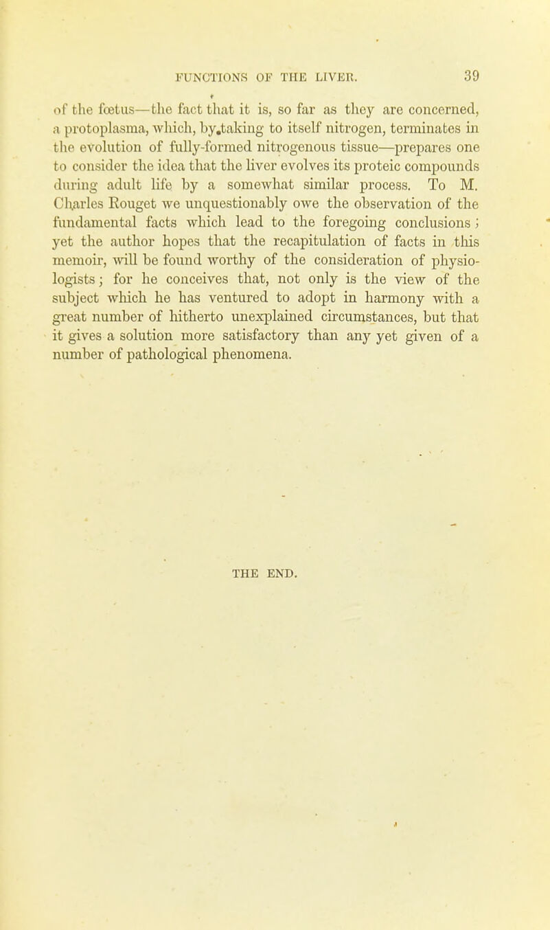 of the foetus—the fact that it is, so far as they are concerned, a protoplasma, which, by.taking to itself nitrogen, terminates in the evolution of fully-formed nitrogenous tissue—prepares one to consider the idea that the liver evolves its proteic compounds during adult life by a somewhat similar process. To M. Charles Eouget we unquestionably owe the observation of the fundamental facts which lead to the foregoing conclusions; yet the author hopes that the recapitulation of facts in this memoir, will be found worthy of the consideration of physio- logists ; for he conceives that, not only is the view of the subject which he has ventured to adopt in harmony with a great number of hitherto unexplained circumstances, but that it gives a solution more satisfactory than anjr yet given of a number of pathological phenomena. THE END.
