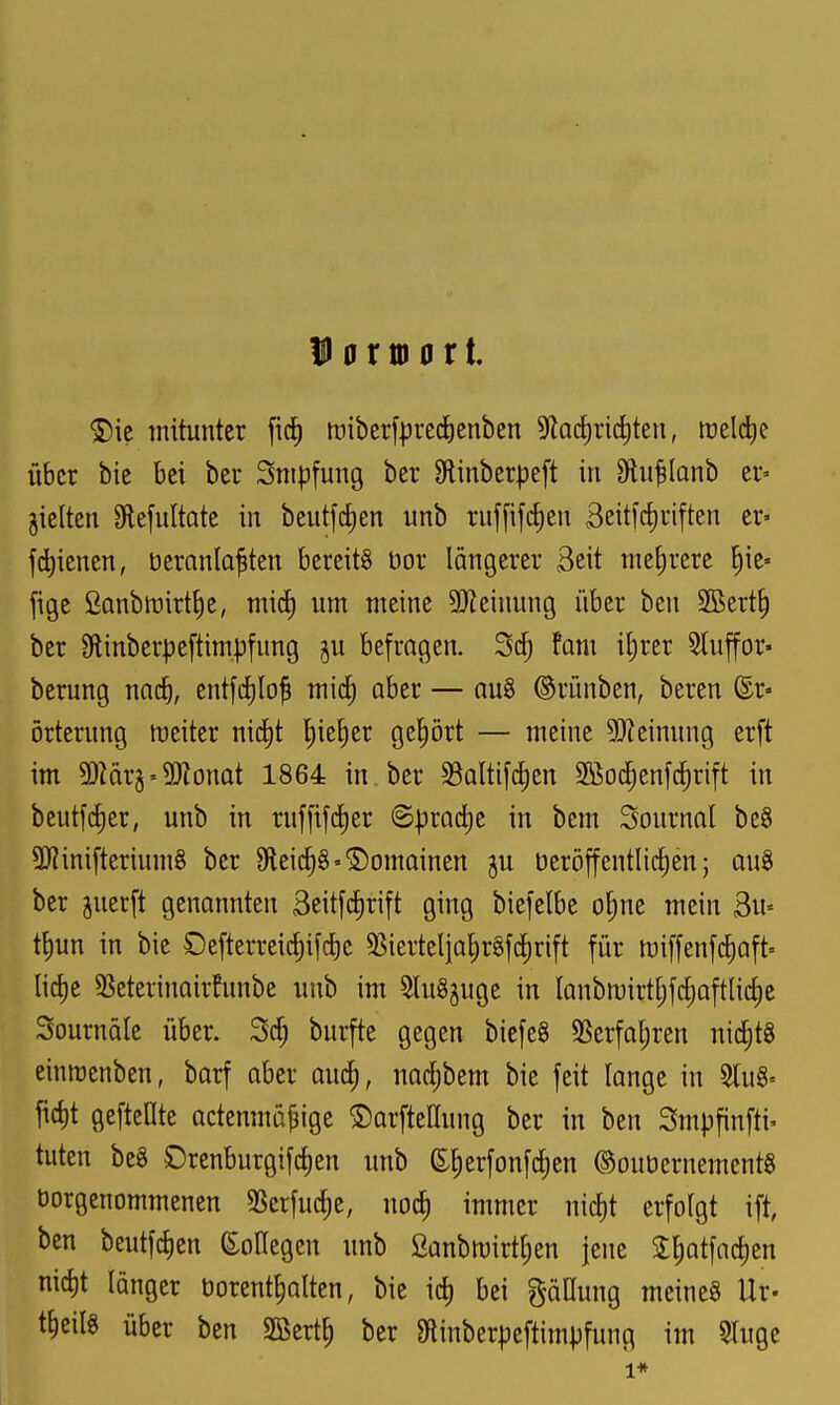 D 0 rio 0 r t. <£)ie mitunter fid) tüiberfprec^ienben ^^Qcfiriditen, meld)e über bie bei ber Snipfung ber Slinberpeft in Dlu^Ianb er» jielten 9lefuItote in beut[d)en unb rnf[ifd)en 3eitl'd)riften er- jdjienen, üeranla^ten bereits üor längerer Seit niedrere E)ie« fige fionbwirt^e, mid) um meine 5}Zeinung über ben 5Bert§ ber Slinberjjeftimpfung ju befragen. fam iljrer Stuffor« berung nnc^, ent[cf)Io^ mid; ober — au8 ®rünben, beren ©r« örterung meiter nic^t l;ieE)er gehört — meine 5!)Zeimtng erft im ^lävy-'^onat 1864 in ber SSaltifdjen SBoc^enfc^rift in beutfdjer, unb in ruffifc^er ©prac^e in bem Sonrnal beS 3Kinifteriumg ber 9leid)g'©omainen ju üeröffentlidien; au§ ber juerft genannten 3eitfd)ri[t ging biefelbe o§nc mein Su» t^un in bie £)e[terreic^ifd)c SSiertelia^r§fd)rift für miffenfc^aft» lid)e 3Seterinair!unbe unb im SluSjuge in lanbmirtEjfc^oftUdie Sournalc über. burfte gegen bicfeS SSerfal;ren nid)t§ einirenben, barf aber aud), nac^bem bie feit lange in 9lu§= fic^t gefteüte actenmapige ©arfteüung ber in ben Smpfinfti- tuten be§ Drenburgifd)en unb S^erfonfc^en ©ouüernementg üorgenommenen 5Berfud)e, nod) immer nid)t erfolgt ift ben beutfd)cn e:olIegen unb 2anbtt)irtf)en jene 2;^atfac^en uid)t länger üorentlialtcn, bie id) bei gäüung meines Ur- tficilS über ben 2öert^ ber Stinberpcftimpfung im 5luge 1*