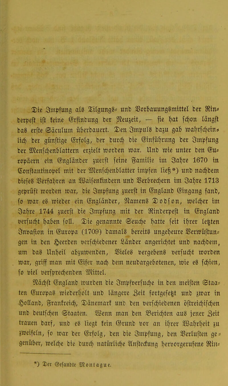 2)te 3m^5fung al8 SUgungg« unb SSorfeauungSmittet ber gitn^ ber^jeft ift feine ©rflnbung ber Sfleujeit, — fie l^at fc^on längft baS erfte ©acutum üfcerbauert. 2)en Sm^)ut8 baju gab m))x\d)im^ Ixä) ber günftige ©rfotg, ber burd^ bie (ginfü^rung ber ^m^jfung ber SKenfc^enHattern erhielt hjorben tt>ar. Unb tüte unter ben (Su« ro^äern ein ©ngtänber juerft feine gamilie im Sfal^re 1670 in ßonftantino^el mit ber 5üien[c^enblatter impfen Iie§ *) unb nac^bem biefeg 3?erfa^ren an SQSatfenfinbern unb SßerBrec^ern im Saläre 1713 ge^jrüft ioorben mx, bie Sm^jfung juerft in (Snglanb ©ingang fanb, fo iuar e§ h)ieber ein ©nglänber, S^lamenS 2)übfon, tueld^er im 3a^re 1744 juerft bie Sm^fung mit ber 9linber^e[t in ®ngtanb üerfuc^t l^aBen \oU. 2)ie genannte «Seuche t)atte [eit i^rer Ie|ten ^ntoafion in @uro|)a (1709) bamatg Bereits unge^^eure SSertDÜftun* gen in ben §eerben »erfc^iebener fiänber angeri(i)tet unb nac^bem, um ba8 Unzeit abjuirenben, SBieleS bergeben§ toer[ud^t tnorben iioar, griff man mit (Sifer nad) bem neubargebotenen, tvie e8 fc^ien, fo biel toerf))rec^enben 9JiitteI. 5Jiäc()ft (gngtanb iüurben bie 3im^fberfud)e in ben meiften @taa? ten (Suro)5a8 n)ieber{)ott unb längere Seit fortgefe|t unb jiüar in ^oHanb, T^ranfreid), S)änemart unb ben toerfc^iebenen bftreic^ifd^en unb beutfc^en «Staaten. 3Benn man ben 33eric^ten au8 jener Seit trauen barf, unb e8 liegt fein Orunb toor an i^rer SCßal^rt)eit ju iireifeln, fo mx ber (Srfolg, ben bie 3m^)fung, ben SSertuften ge* genüber, Vüetcf)e bie burcf) natürliche 5tnftecfung 'hervorgerufene 5Rin* *) 2)er Oefanbte ^Jloutague.