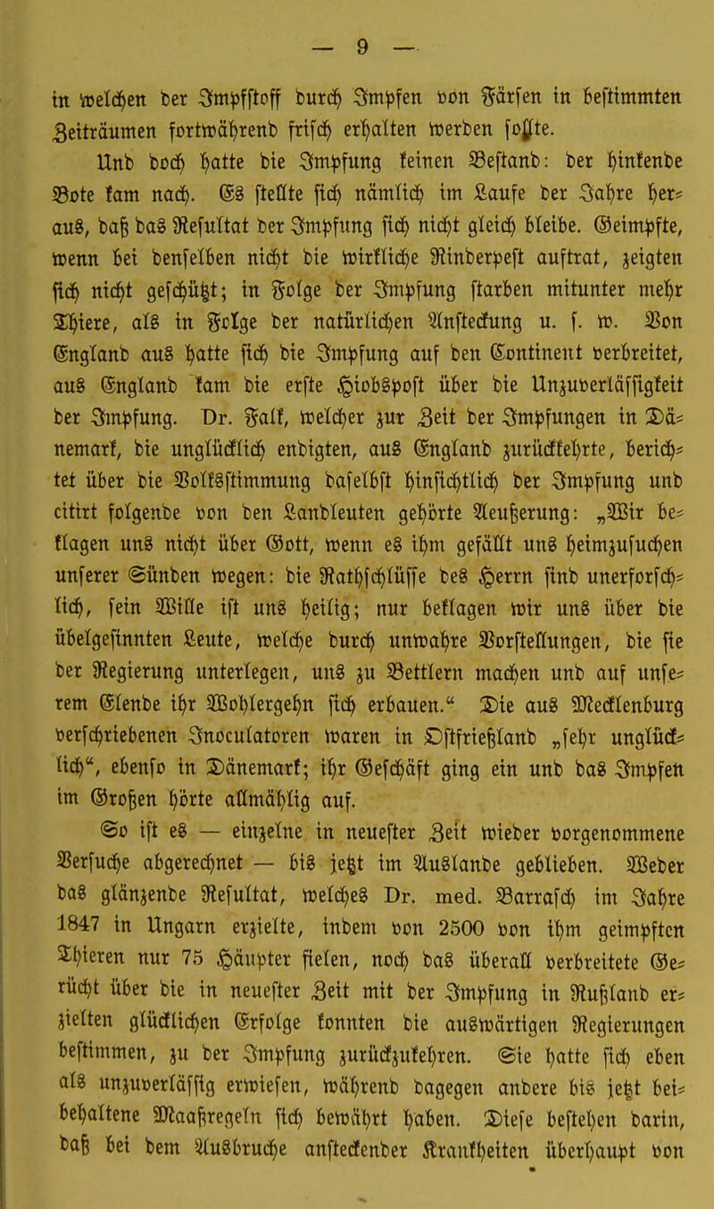 in Vüeld^en ber Sim^pfftoff burd^ Sm^fen bon %ax\en in beftimmtcn 3eiträumen fortirät)renb frifd^ er^lten iuerben fogte. Unb büc^ ^atte bie Sm^ofung feinen SSeftanb: ber ^infenbe SBote tarn naä). @8 fteßte ftc^ nämlid^ im Äaufe ber Sat)re l^er* au8, ba^ ba§ 9le[nltat ber 3imj)fung fid^ nic^t gleich Bleibe, ©eim^fte, tt>enn 6ei bcnfelben nid^t bie iüir!lid)e 9iinber))e[t auftrat, jeigten ^ä) ni(f)t ge[c^ü|t; in go^ge ber Sm^fung ftarben mitunter mel^r Spiere, aU in Scige ber natürlid)en 5tnftecEung u. f. w. SSon ©nglanb au8 l^atte fi(f) bie 3^m)5fung auf ben Kontinent »erbreitet, au8 ©nglanb !am bie erfte ^iobS^oft über bie Unjuberläffigleit ber 3m|)fung. Dr. f^alt, rt»elc^er jur Seit ber S^m^fungen in 2)äs nemarl, bie unglücilid^ enbigten, au8 ©nglanb jurücffel)rte, berief? tet über bie SSoIfgftimmung bafelbft ^infid^tlid^ ber S^m^fung unb citirt folgenbe toon ben Sanbleuten gehörte 5leufeerung: „2Bir be* flogen un8 nt^t über ©ott, itenn e8 i^m gefällt un8 ^eimjufud^en unferer ©ünben voegen: bie 3^atl£)fc^tüffe be8 ^errn finb unerforfc^* fein SBiCte ift un8 !)eiüg; nur beflagen trtr un8 über bie übelgefinnten ßeute, trefc^e burd^ unvnal^re Sßorftellungen, bie fie ber ^Regierung unterlegen, un8 ju S3ettlern mad()en unb auf unfe* rem (SIenbe i^r SBoljIerge^n fic^ erbauen. 2)ie au8 SKedlenburg berf(^riebenen 3nocuIatDren iuaren in Cftfriefetanb „fe:^r unglücf* tic^, ebenfo in 2)änemarf; i^r ©efd^äft ging ein unb ba8 Sfm^fett im ©ro^en ^örte attmätiüg auf. ©0 ift e8 — einjetne in neuefter Seit n^ieber toorgenommene S3erfu(^e abgered)net — big je^t im 5lu8lanbe geblieben. SQSebcr ba8 glänjenbe Slefultat, treld^eS Dr. med. S3arrafd) im 3fa^re 1847 in Ungarn erjielte, inbem bon 2500 bon il)m geimpften St)teren nur 73 §äu)3ter fielen, nod) ba8 überall berbreitete ®e* rüd)t über bie in neuefter Seit mit ber Sfm))fung in aftu^lanb er* jietten gtüdlic^en ©rfolge fonnten bie au8irärtigen ^Regierungen beftimmen, ju ber Sm^fung jurücfjufel)ren. ©ie l)atte fic^ eben al8 unjuberläffig eriuiefen, iräl^renb bagegen anbere big ie|t bei= behaltene äJlaaj^regetn fid) beirrt ^aben. S)iefe beftel^en barin, baB bei bem ^u8bruc^e anftedenber Äranfl)eiten überl^au^t bon