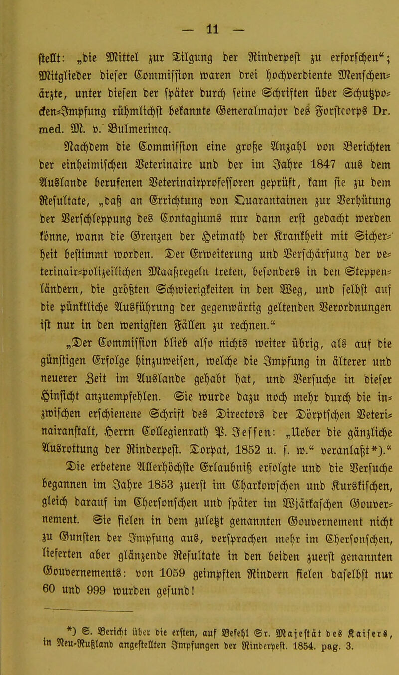 fießt: „bte SWtttel jur 2:tlgun9 ber Slinber^jcft ju erforfd^eu; 3RitgIieber biefer ßommiffton Voann bret ^od^öerbiente SSKeufd^en* ärjte, unter biefen ber f^äter burrf) [eine ©d^riften über @d^u|^o== (ien^Sm^fung rül^mlic^ft belannte Oeneratmaior be8 ?5orftcDr))8 Dr. med. Wt. to. SBuImertnccf. Slac^bem bte (Sommiffion eine gro^e 2lnja^I öon iBertd^ten ber einl^eimifd^en 23eterinaire unb ber im 3fa^re 1847 au8 bem 5lu8lanbe berufenen 3Seterinair^5rofeffDren geprüft, tarn [te ju bem SRefuItate, „ba^ an ©rrit^tung bon Cluarantainen jur 5Ber^ütung ber 35erf^Ie)a^ung be8 (Sontagtumg nur bann erft gebadet lüerben fonne, irann bie (Srenjen ber ^eimatl^ ber £ranff)eit mit ©id^er* ^eit Beftimmt iüorben. 3)er ©riüeiterung unb 2?erfd)ärfung ber öe* terinair^^oHjeilid^en SJiaa^regeln treten, befonberS in ben @te^^)en* länbern, bte größten ©d^trierigfeiten in ben SBeg, unb felbft auf bie ^jünltlid^e 5lu8fül^rung ber gegenlrärtig geltenben SBerorbnungen ift nur in ben tüenigften ^äUen ju rechnen. „2)er ©ommiffion feüeb atfo nichts njeiter übrig, aU auf bie günftigen ®rfoIge l^injun^eifen, föelc^e bie Sm^^fung in älterer unb neuerer 3eit im 5lu8lanbe gel^abt ^at, unb SSerfud^e in biefer ^injic^t anjuem^fe:^Ien. «Sie iourbe baju nod^ mel^r burc^ bie in* jtoifd^en erfc^ienene ©d^rift be8 2)irector8 ber 3)i)r^tfc^en Seteris nairanftatt, .t^errn eoHegienrat^ 5^. c^e^^en: „Ueber bie gänjüd^e 5Iu8rcttung ber 9linber^)eft. Xoxpat, 1852 u. f. w. toeranla^t*).« S)ie erbetene 3lfferp(^fte ©rlaubni^ erfolgte unb bie SSerfud^e Begannen im Starre 1853 juerft im ©^arlotofd^en unb turSfifd^en, gleid^ barauf im (Sl^erfonfd^en unb f^jöter im aQ3jätfafd)en ©outoer^ nement. ©ie fielen in bem jute|t genannten ©oubernement nid^t JU Ounften ber ^vm)3fung au8, berf^rod^en met)r im e:^erfDnfc^en, tieferten aber gtänjenbe Sftefuttate in ben beiben juerft genannten ®oubernement8: bon 1059 geim^jften SRinbern fielen bafelbft nur 60 unb 999 würben gefunb! *) <S. SSeriAt über bte erften, auf SBefe^l ©r. SMaieftät be8 Äatfer«, in SleU'SRugtonb angeftellten Impfungen ber {Rinberpeft. 1854. pag. 3.