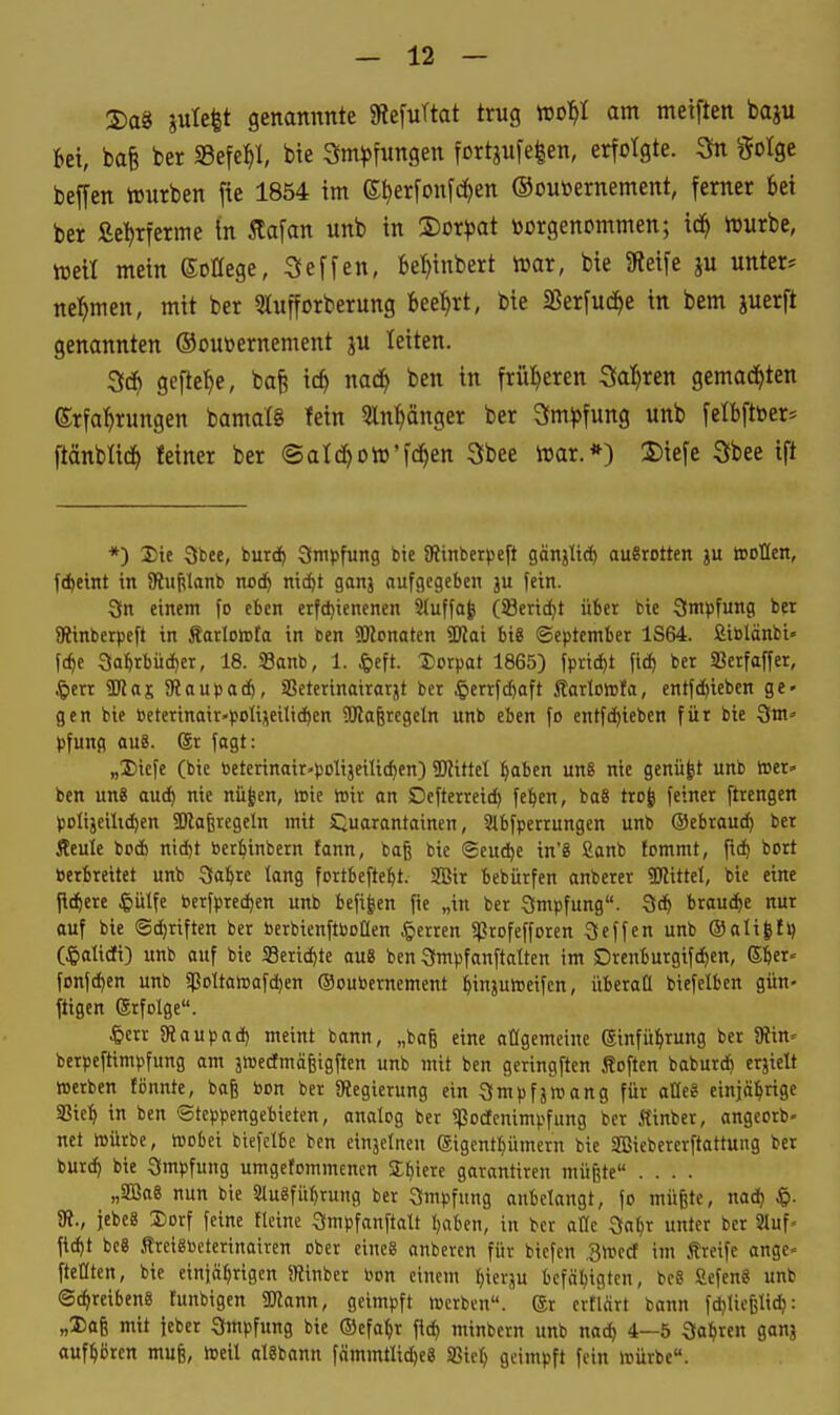 2)a8 ple^t genannnte 9?e[uTtat trug »ol^I am meiften baju Bei, bafe ber S3efe^l, bie Sm^jfungen fortjufe|en, erfolgte. ^ gotge beffen tourben fte 1854 im ©^erfonfc^en Ooutoernement, ferner bei ber fie^erme in Äafan unb in liotpat toorgenommen; id^ Würbe, weil mein ©oHege, Seffen, bel^tnbert War, bie Sfieife ju unter* ne:^men, mit ber Slufforberung bee:^rt, bie SSerfud^e in bem juerft genannten ©ouüernement ju leiten. ^ä) gefte^e, ba§ ic^ nac^ ben in früheren Salären gemad^ten (Srfal^rungen bamalS fein Sln^änger ber Sm^fung unb felbftöer* ftänblid^ Iciner ber ©atc^oWfc^en Sbee War.*) 5)iefe Sbee ift *) 3)ie Sbce, burd^ Smpfung bie SRinberpeft gänjlid^ ausrotten ju tooUen, fd)etnt in 3fiuj?lanb nod^ ni^t ganj aufgegeben ju fein. 3n einem fo eben etfd)ienenen 2iuffa| (S8erid)t über bie Simpfung ber SRinberpcft in ÄarlolDta in ben «DJonaten 3)iai bi8 ©eptember 1S64. fiiölänbi« f(^e 3al^rbücf)er, 18. SBanb, 1. J&eft. Dorpat 1865) fpricfit (id) ber SBerfaffer, ^err ÜRas 9iaupad&, iBeterinairarjt ber J&errfc[)aft Äartotofa, entfc^ieben ge» gen bie beterinair-polijei1id)en Waferegeln unb eben fo entfc[)iebcn für bie Sm» pfung au8. ®r fagt: „Diefc (bie beterinair'polijeilic^cn) 2)?ittet ^aben un§ nie genügt unb toer» ben ung auc^ nie nü|en, wie toir an Dcfterreid) fe^en, ba8 trofe feiner ftrengen poItjeilid)en SKaferegcln mit S^uarantainen, Slbfperrungen unb Oebrauc^ ber Äeule bod) nid)t ber^inbern fann, baß bie ®eud)e in'8 £anb fommt, ftc^ bort berbreitet unb 3fa&re lang fortbefte^t. SBir bebürfen anberer SJlittel, bie eine fiebere ^lulfe bcrfpred)en unb befi|en fie „in ber Smpfung. brauche nur auf bie (5d)riften ber berbienftboüen Herren «ßrofefforen Scffen unb ®ali|f>) (^lalidfi) unb auf bie Seric^te au« ben 3mpfanftatten im Drenburgifc^en, ©6«' fonfd^en unb spDltawafd)en Ooubernement iinjufteifcn, überall biefelben gün- ftigcn ©rfolge. SRaupad) meint bann, „bafe eine atigemeine ©infü^rung ber SRin- berpeftimpfung am jioedfmägigften unb mit ben geringften Soften baburd^ erjielt »erben fönnte, baß bon ber ^Regierung ein Smpfäroang für aüe« einjäl^rige Sßie^ in ben Steppengebieten, analog ber ^octcnimpfung ber Kinbcr, angeorb- net rtürbe, loobei biefclbc ben einjetnen gigcntpmern bie SBiebererftattung ber burc^ bie Impfung umgetommcnen Stiierc garantiren müßte .... „SBäag nun bie Sluäfü^rung ber Smpfung anbelangt, fo müßte, nad) ^i. 81., jebeS Xiorf feine Heine Smpfanftalt I)aben, in ber alle 3a^r unter ber 3luf. ftd)t be8 .treigbcterinoiren ober eines anbercn für bicfcn .Sttjed im Äreife angc- fteüten, bie einjährigen JRinbcr bon einem ^ierju bcfäl^igtcn, beS SefenS unb Schreibens funbigen g«ann, geimpft »erben. Sr erflärt bann fdjließlid): „3)oß mit jeber Qmpfung bie ©efa^r fid) minbern unb nad^ 4—5 Qa^ren gonj aufhören muß, »eil alSbann fämmtlid)e8 Sßicf) geimpft fein »ürbe.
