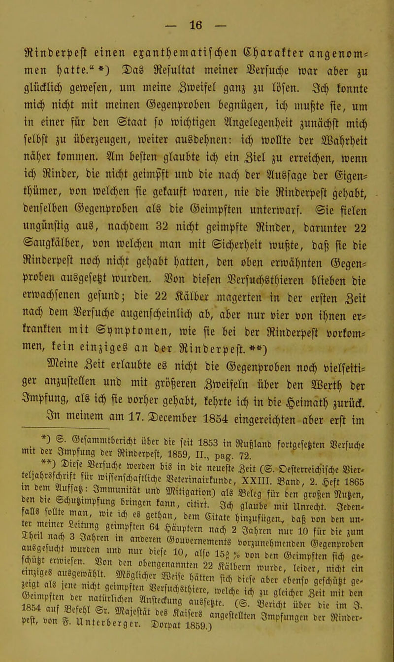 Sltnber^eft einen ejant^emattfd^en (S^arafter angenom^ men ^atte. *) 2)a8 SRefuItat meiner SSerfuc^e iuar aber gu glü(ilid^ gemefen, um meine Steifet ganj ju tbfen. 3d[) tonnte mid^ nid^t mit meinen ©egen^jroben begnügen, xd) mu|te fie, um in einer für ben ®taat \o loid^tigen 2lnge(egenl)eit gunäd^ft mid^ fetbft ju überjeugen, iveiter augbe^^nen: xd) hjolfte ber ilBol^rl^eit nä^er fommen. 3lm beften glaubte id^ ein Siel ju erreid^en, h)enn xd) Siinber, bie nic^t geimjJft unb bie nadf) ber 5Iu§fage ber (Sigen* tpmer, toon iueld^en [ie getauft iuaren, nie bie 9iinber))eft get>abt, benfelben ©egen))roben aI8 bie ©eimpften unteriüarf. @ie fielen ungünftig au8, nadjbem 32 nid)t geimpfte 9iinber, barunter 22 ©augfäfber, öon Wetd^en man mit ©ic^er{)eit iüufete, bafj fie bie SRinber})eft nod) nxd)t get>abt Ijatten, ben oben erivä^nten ®egen? ^jroben au8gefe|t hjurben. SSon biefen 3?erfud}8tf)ieren blieben bie erirai^fenen gefunb; bie 22 tälber magerten in ber erften Seit nad) bem SSerfuc^e augenfd^einlid^ ab, aber nur bier bon if^nen er* franften mit (Sljm)>tomen, wie fie bei ber jRinber^jeft toorfom* men, fein einjigeg an ber Siinber^jeft. *») Steine Seit erlaubte eg nid^t bie ©egenproben ncd^ bielfeiti* ger anpfteHen unb mit größeren Svreifeln über ben SBert^ ber 3to))fung, alg id^ fie »or^er gehabt, fe^rte id^ in bie §eimat^ jurüdt. ^n meinem am 17. December 1854 eingereichten aber erft im *) ©. ®efammtkrid)t üfcer bie feit 1853 in SRußlanb fortgefefeten SSerfudie mit ber Smpfung ber «Rinberpeft, 1859, II., pag. 72. . r r*L^'?'c*^'^' '^i'*« -Seit C©- Defterrcid)ifd)e SBier« telja^r^fjnft für i.,ffenfd,aftlic!,e SBeterinatrfuitbe, XXm. «anb, 2. $eft 1865 Z. W »^ ÜKitigation) at8 Seleg für ben großen 9Ju|en, ZXmff''''^'^''!^''''''^'''''' 9t««6e mit Unrecht. Sebe«: t LL^ ; Ö'*^' ^^^ ^insufügen. baß Zn ben un» ZMl Z . 2 ^ainn nur 10 für bie jum ä efudJ LS^ ? ®ou.ernementg borjune^menben ©egenproben fd^ufet ertütefen. Sßon ben obengenannten 22 Kälbern n>«rbe leiber n A ein etnj.ge auggeioä^lt. gKögli.^er SBeife Ratten firf) biefe a e ;benfo 0^3 Z
