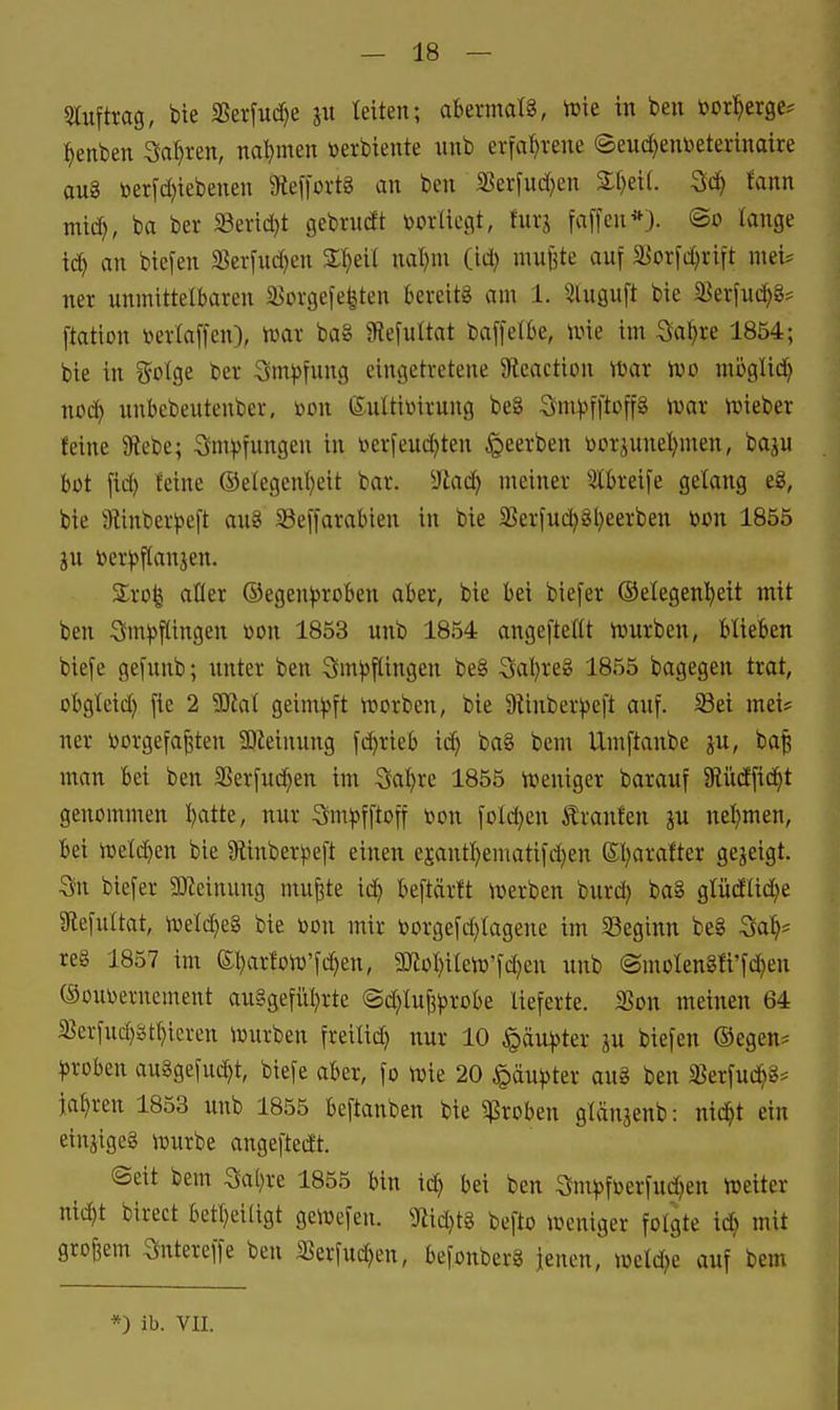 Sluftrag, bie SSerfitc^e ju leiten; abermals, ivte in ben »crl^erge* l^enben Sauren, na'^men toerbiente unb erfa^^rene ©euc^enbeterinaire au8 öerfd}iebenen 9tef|Drt8 an ben 35erfud)en 3:f)ei(. fann mid^, ba ber SSeridjt gebructt t)orliegt, turg faffen*). ®o lange td) an biefen 5ßerfud)en S^eü nal)m (id) nin^te auf a]orfd)rift mei^ ner unmittelbaren 3>prgefe^ten fcei-eitg am 1. ^luguft bie S^erfud^g? ftation öerlaffen), mx ba§ 9tefuttat baffetbe, ivie im So^re 1854; bie in golge ber Sm^fung eingetretene Sleaction ttjar ivo mbglid^ nod^ unbebeutenber, »on ßuüiinrung be8 Sm^fftoffg ivar n^ieber feine Siebe; Smpfungen in iKrfendeten beerben ttorjune^^men, baju bot fid) leine @elegenl)eit bar. Ulaii) meiner 5tbreife gelang eg, bie 9linber^5eft au8 SSeffarabien in bie 35erfuc^8l}eerben mi 1855 ju öerpflanjen. 3:ro| aQer (Segenproben aber, bie bei biefer ©elegenl^ett mit ben Impflingen toon 1853 unb 1854 angefteflt tvurben, blieben btefe gefunb; unter ben Impflingen be§ Sa^reS 1855 bagegen trat, obgleid) fie 2 Wal geimpft worben, bie 9ünberpe|t auf. ^ei mei? ner öorgefa|ten 2)Zeinung fd^rieb id^ ba§ bem Umftanbe ju, ba§ man bei ben 5Berfuc^en im Sa^re 1855 n?eniger barauf SllücEfid^t genommen l^atte, nur Smpfftoff toon foId)en Äranfen ju net)men, bei n3eld)en bie Slinberpeft einen ejant^ematifd)en ßl)arafter gejeigt. 3n biefer 9Jteinung mu^te id) beftärft iverben burd) ba§ glüdlid^e 9tefultat, n3eld)eg bie toon mir r>or9efd)tagene im 33eginn be§ ^ai)' re§ 1857 im ebarloW'fd)en, 9Kol}iIen3'fc^en unb ®moIen8li'fd)eu (Souijernement auggefiiljrte @d)Iuf3probe lieferte. 3?on meinen 64 5Berfud)§tt)ieren iüurben freilid) nur 10 ^äupter lu btefen ®egen^ proben au8gefucf)t, biefe aber, fo toie 20 Häupter au8 ben SSerfud^g* jähren 1853 unb 1855 beftanben bie ^Proben gtänjenb: nid^t ein einjigeg iuurbe angeftedt. ©eit bem Satire 1855 bin id^ bei ben Smpf»erfud)en toeiter nic^t birect betl)ei(igt geiuefeu. ^fiidjtg befto iüeniger folgte id) mit großem Sntereffe ben iBerfud)en, befonberg jenen, meldte auf bem *) ib. vn.