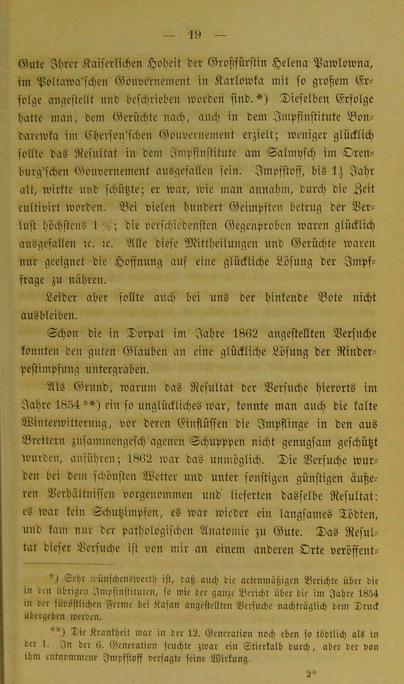 ®ute SIh'cv .tatfevticf)en .^ol^eit ber ®ro[?fürftm §etena 5|?airloiDna, im ^^^p{tan>a'[d)en ©oiau'riienieiit in £arbir»fa mit fo großem ®v= feige angefteüt imb (H'[d)rieten nun-befi [inb. *) Siefelben ©rfolge batte man, bem ffierüd)te nad), aud) in bem Sm))finftitute S3on? bai-en.'»fa im (£f)erfpn'fd)en ©iMivjernement erjielt; iveniger glücfüd) fodte ba§ !!Refuttat in bem Snil-^finftitute am ©alml^fd) im Dren* (nivg'fd)en (SUnu^ernement auSgefatten fein. Smfjfftpff, bi§ 1.} Sa^r alt, nnrftc luib fd)ü|te; er trat, Wie man aumir)m, burc^ bie Seit cultibirt Uu^rben. ^ei bieten I)iinbert ®eim))ften ktrug ber Sßer? (uft I/Dd)ften§ 1 %; bie berfd}iobenftcn @egen))rrBen toaren glüdüd^ aufgefallen ;c. ic. 3'(We biefc Si)JittI}eiIungeu rinb (Serüc^te tt>aren nur geeignet bie Hoffnung auf eine giridlid)e £i3fung ber Sm^f? frage ju nähren. Äeiber afcer foflte aud) bei un8 ber I}intenbe 33ote nid^t ausbleiben. ©d^on bie in :i)or^at im 3'ar)re 1862 augefteßten 5ßerfud)e tonnten ben guten ©tauben an eine gtü(ftid)e Äöfung ber Sttnber? ))eftim)>fuug untergraben. 3tt8 ®runb, ibarum ba8 9iefuttat ber 35erfud)e l^ierortg im Satire 1854 ^*) ein fo ungtiid(id)e§ u^ar, tonnte man aud) bie tatte SBinteririttcrung, bor beren (Sinftüffen bie Sm^flinge in ben au8 Brettern jufammengefd) agenen ©d)U^3^f)en nid)t genugfam gefd)ü^t iburben, aufitl)ren; 1862 ibar baS unmögtid). 2)ie SSerfui^e ibur* ben bei bem fd)i:mften SOSetter unb unter fonftigen günftigen äu^e? ren 3Serl)ättniffen borgenommen unb lieferten bagfetbe JRefuttat: cg u^ar fein (£d)u|im^fen, eg tbar n?ieber ein taugfameS Söbten, unb tarn nur ber ))att)otDgifd)en 5tnatomie ju @ute. 2)a8 9teful^ tat biefer S5erfud)e ift bon mir an einem anberen ©rte beroffent* *) ©e^r irünfd)eng>vert() ift, l-ajj aud) bie actcnmäjiigcn ^ertd)te übex bie in ben übrigen Smpfinftitnten, fo wie ber ganjc 53erid)t über bie im Sa^re 1854 in ber fiibDft[id)en gevtne bei jtnfnn angeftellten Sb'evfndK nad)träglid) bem 2)vucf übergeben Serben. **) 2)ie .^'rantbeit mx in ber 12. Oeneration nod) eben fo töbtlid) al8 in ber 1. 3n ber 6. Generation feud)te jloar ein ©tierfalb burd), aber ber bon ibm entnommene Smpfftoff berfagte feine SBirtung. 2*