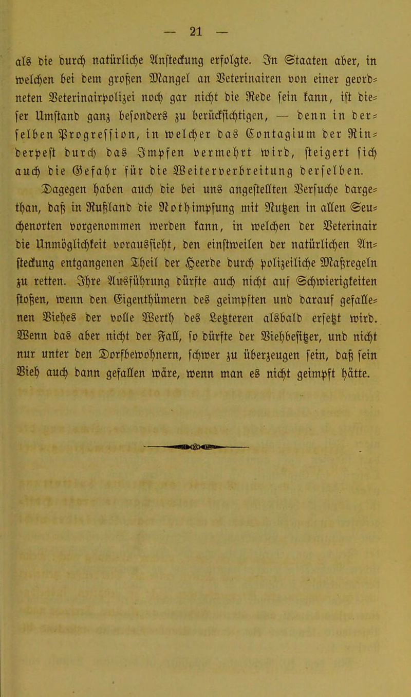 aU bte burd^ natürlid^e ^tnftedCung erfolgte. 3n ©taaten aber, in itelc^en bei bem grofien 3KangeI an SSetertnairen bon einer georb* neten 3Seterinair))ülijet noc^ gar nid^t bie 9lebe [ein fann, ift bie^ [er Umftanb ganj befonberS ju beri'iiffii^tigen, — benn in ber* felben ^rogreffion, in ineld^er ba8 ßontagium ber 9?ins ber^jeft burc^ ba8 3im))fen bermel^rt iüirb, fteigert [td) aud^ bie ©efa^r für bie SBeitertoerbreitung berfelben. 2)agegen l^aben auci) bie bei un8 angefteCften Serfud^e bärge? tl^an, ba| in ülufilanb bie Slot^im^fung mit 5Ru|en in aHen ®eu* dienerten vorgenommen iuerben fann, in toelc^en ber SSeterinair bie Unmogüc^feit »orauSfie^t, ben einftreeilen ber natürlid^)en Sin? ftedfung entgangenen ber ^eerbe burd^ ^olijeilid^e SKa^regetn ju retten. S^re 3tu8fübrung bürfte and^ nic^t auf ©d^wierigteiten ftofeen, toenn ben ©igentf)ümern be8 geim^sften unb barauf gefatte* ncn SSie't)e8 ber boüe SBerff) be8 £e|teren alSbalb erfe|t ioirb. SGßenn ba8 aber nic^t ber %aU, fo bürfte ber «BiePeft^er, unb nid^t nur unter ben 2)ürfbeiooI)nern, fd)n)er ju überjeugen fein, bofe fein SSie^ aud^ bann gefallen toäre, wenn man e8 nidt)t geimpft l^ätte.