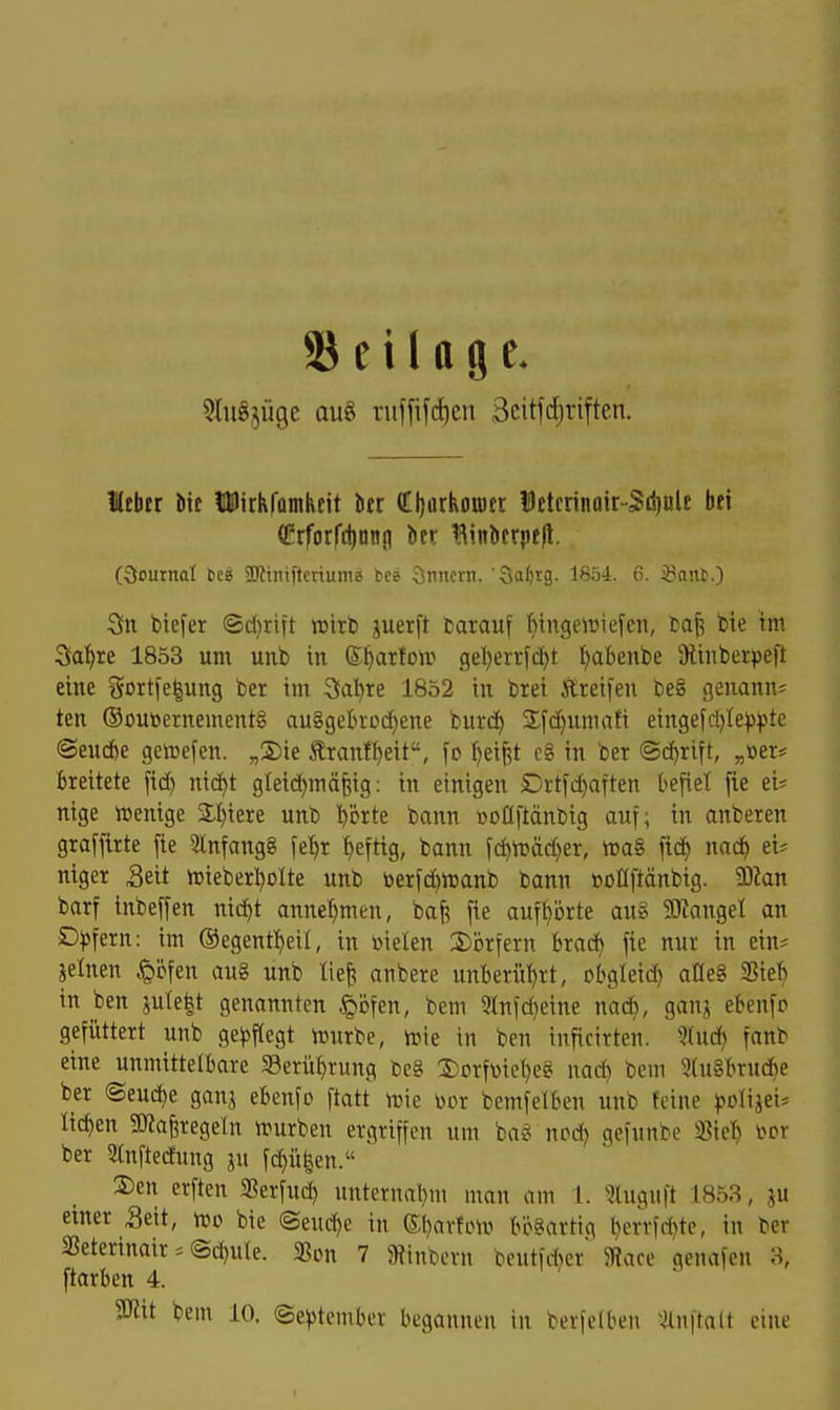 S e i 1Q 9 e. ^luSjüge aug ruffifc^en Beitfdjriften. Hebtr bif tDirkfamhcit bcr CI)arkou)ft 15etcrinpir-Sil)tile bei (!?rforfd)Dnfl bet Binbcrpefl. Oournal tca SZtniftcriume tee CSnncrn. Sa^rg. 1854. 6. ißant.) 3n biefer ®d}rtft »irb juerft barauf Hngeiüiej'cii, baf; bie im 3a'^re 1853 um unb in ©^arfoir 9el)err[d)t ^abenbe ülinberpeft eine gortfeiung ber im Sa^re 1852 in brei Ereifen be§ geuann? ten ®outoernement§ au8geBrDd}ene burd) Sfc^umafi eingefd)te^)^3te @eud)e genjefen. „S)ie Äranl^eit, fo ^ei^t c8 in ber ©c^rift, „öer^ breitete fid) nid)t gteid)mä^;ig: in einigen Drtfc^aften befiel [ie ei? nige irenige Spiere unb ^örte bann üoüftänbig auf; in anberen graffirte fie 3lnfang8 fet)r ^eftig, bann fc^n?äd)er, njaS fid) na(^ tU niger Seit n3ieberl)oIte unb berfdjttjanb bann »oüftänbig. 93kn barf inbeffen nid)t annel)men, bafe fie auf^ijrte aug SEJtangel an Däfern: im ©egentl^eil, in üielen 2)brfern brad) fie nur in ein? jelnen ^li^fen au§ unb lief! anbere unberührt, obgleid) am 3Sieb in ben ?|Ulebt genannten ^ijfen, bem 3lnfd)eine nad), ganj ebenfp gefüttert unb ge^sflegt njurbe, h)ie in ben inficirten. 5^ud) fanb eine unmittelbare S3erü^rung be§ 2)orftoie^e2i nac^ bem 3tu§brucbe ber (Seud)e ganj ebenfo ftatt n?ie i^or bemfelben unb feine pDligei? liefen SOlaferegeln irurben ergriffen um bag nod) gefunbe 35te!) i^or ber 2(nftedung ju fd^ü|en. S)en erften SSerfud) nnternal)m man am 1. 3luguft 1853, ju einer Seit, vüo bie ©eud)e in ©l}ar!cni bösartig l)errf*te, in ber SSeterinair ? @d)ule. SBon 7 9?tnbern beutfAer 5Wace genafcn 3, ftarben 4. aJtit bem 10. September begannen in berfelben ^^nftalt eine