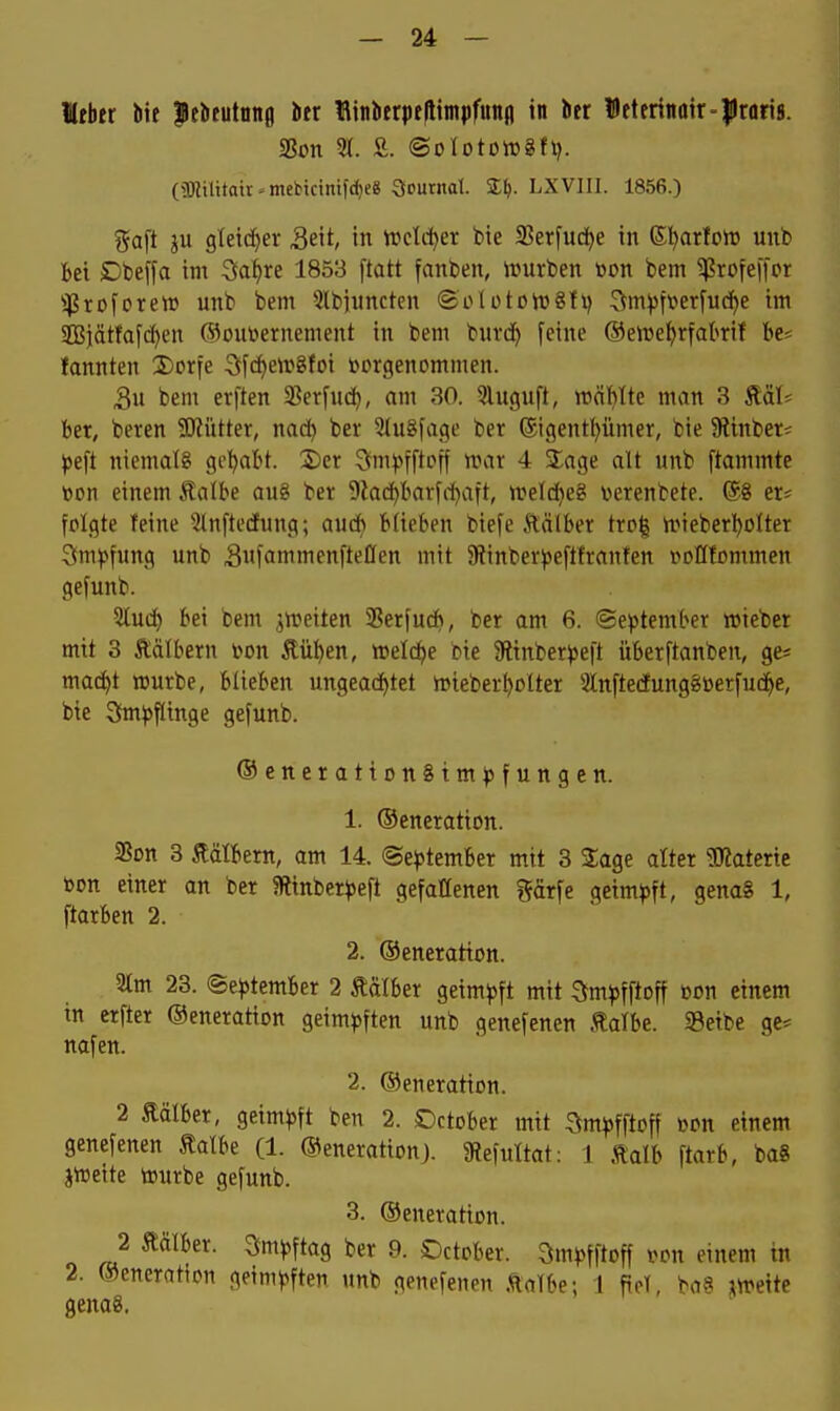 Itber bie Jcbeutniig Iier Hinberpfftimpfunfl in ber l!)eterittoir-|lrori8. (5)iiUtatr«mebictnifd)e8 Journal. ZI). LXVIII. 1856.) %ait ju gleicher 3eit, in tt»cld^er bic 2?erfud)e in ®I)arfort) unb Bei Dbeffa im Safjre 1853 ftatt fanben, ivurben üon bem ^Profeffcr ^:pröforew unb bem 5lbiuncten ®olütoiü8!i) :^m^fverfuc^e im ißjätfafc^en ®outoernement in bem buvd^ feine ©eire^rfabrif be* fannten 2)orfe 3f(^eirgfoi vorgenommen. Su bem erften S?er[uc^, am 30. 5luguft, roäl)lte man 3 Mh ber, beten S)?ütter, nad^ ber 2(u8fage ber ®igent()ümer, bie Ütinbet^ J)eft niemals gel)abt. 2)er Sm)5fftoff n^ar 4 3;age alt unb ftammte üon einem Äalbe au8 ber 9lad)bar[i-i)aft, irelc^eg v>erenbete. @8 et* folgte feine -ilnftecEung; aud) blieben biefe Äälber trog n.Mebet!^oltei Smpfung unb SnfammenfteOen mit SRinberj^eftftanfen »olltommen gefunb. 2lud) bei bem ^n^eiten 58erfuc^, ber am 6. (September lieber mit 3 Äälbetn von Äüben, »elc^e bie 9?inber^)e|t überftanben, ge* mac^t rcurbe, blieben ungeachtet n>ieber^olter SlnftedungjSüerfud^e, bie 3iml?flinge gefunb. ®enetatton§tm^3fungen. 1. ©enetation. SBon 3 ilälbern, am 14. ®e^)tember mit 3 2:age alter SKaterie bon einet an bet «Rinbeti^eft gefallenen gärfe geimpft, genaS 1, ftotben 2. 2. ©enetation. 2lm 23. ©eptembet 2 Äälbei geimpft mit ^impfftoff üon einem in etfter ©eneration geimpften unb genefenen talbe. Seibe ge^ nafen. 2. ©eneration. 2 Äälber, geimpft ben 2. Dctober mit Smpfftoff öon einem genefenen talbe (1. ©enerationj. 9iefultat: 1 Äalb ftarb, baS jtt»eite tourbe gefunb. 3. ©eneratton. 2 tälber. Smpftag bet 9. Detobet. Qmpfftoff i^on einem in 2. ©eneration geimpften unb genefenen Äalbe; 1 fiel, ba§ meite genag.