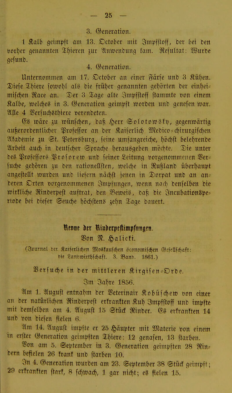 3. ©eneratton. 1 Stalb Qtmp\t am 13. £)ctober mit ^mpfft^ff/ ber 6et bett borget genannten Spieren jur ^Ininenbung tarn. 9?efultat: SBurbc gefunb. 4. ©eneratbn. Unternommen am 17. öctober an einer Särfe unb 3 Äüt)en. 3)tefe 3;t)iere foii^c^I al8 bte früher genannten geprten ber eint)et* mifc^en Siace an. X)er 3 Slage alte Sm^offtoff ftammte \>m einem Äalbe, irelc^eg in 3. ©eneration getmj^ft njorben unb genefen iüar. 2^^e 4 23erfn(i)8t^iere »erenbeten. ®8 wäre ju tt3Ün[(^en, baf; ^^err ©oloton^Sfv, gegentt»ärttg au^erDrbentltc()er iJ?rüfe[[or an ber Äaiferlic!^ ?0?ebico;cf)irurgif&en Qlfabemte <St. ^eter^Inirg, feine umfangreiche, hi3d)ft bele^renbe 3lrbett aud) in beutfrf>er (3:prac^e t)erauggeben mi^d>te. 2)te unter beg ^rofefforg ^roforelt» unb fetner fiettung öorgenommenen 3Ser= fud^e gel^ijren ju ben rationellften, n)eld)e in jRuf^lanb iiberl)au))t angefteöt würben unb liefern näd^ft jenen in ■2)or)3at unb an an* bereu Drten toorgenommenen Sm)5fungen, wenn nad) benfelBen bie wirtliche 9linber))eft auftrat, ben Sewetei, baf; bte Sncufeattongjse* rtobe hei btefer ©eud)e t)Dd)ften8 jef)n 3:age bauert. Benöe in Hinberpellintpfünflftt. «Bon 91. ^altcft. Ocuntal set Satferlic^en 5ÖJo8faufc^en ßconomifd^en ©efettfd^iaft: cie 2anb»irt^fcf)aft. .3. SBanb. 1861.) ißerfuc^e in ber mittleren tirgtfen^SDrbe. 3m Sa^re 1856. 2tm 1. 3(uguft entnal)m ber 2?etertnair .ftobüfd^ew öon etner an ber natürlichen 9f?tnber^)eft erfranften Äu^ 3m^)fftoff unb tm|)fte mit bemfelben am 4. 3Iuguft 15 ©titcf 9linber. ©8 erfranften 14 unb öon biefen fielen 6. Um 14. 5tuguft im)>fte er 25 Jpäu^>ter mit SHaterie üon einem in erfter ©eneration geim)5ften Spiere: 12 genafen, 13 ftarben. 3?Dn am 5. (Se))tember in 3. ©eneration geim).^ften 28 9ltns bern befielen 26 front unb ftarben 10. 3n 4. ©eneration Würben am 23. @e^3tember 38 ©türf geimj^ft; 29 erfranften ftarf, 8 fii^wacJ^, 1 gar nic^t; e8 fielen 15.