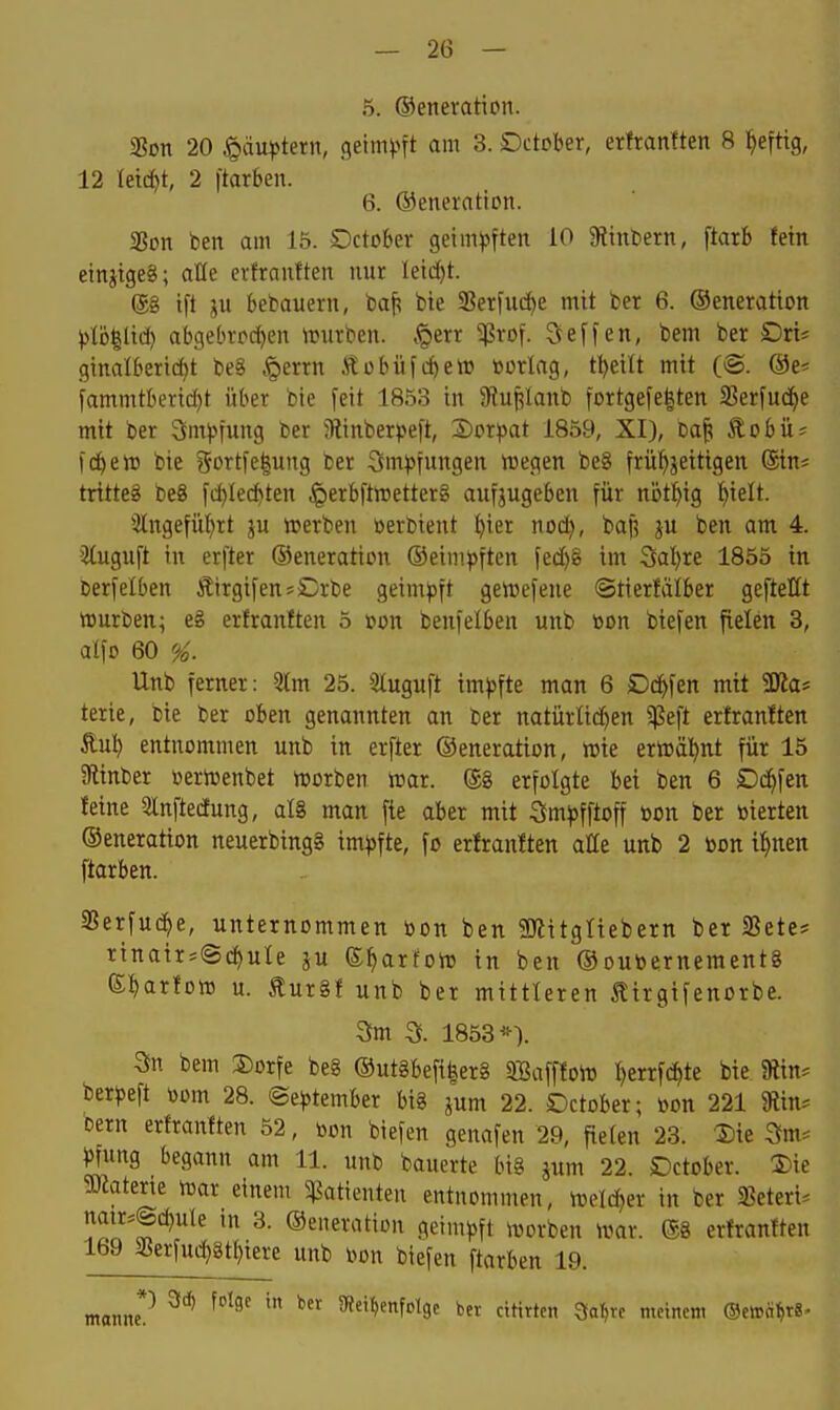 — 2Ü — 5. ©eneration. «Bon 20 ^dm^tern, 9eim)?ft am 3. Dctober, erttaniten 8 ^eftig, 12 leicht, 2 ftarben. 6. ®eneration. 2?on ben am 15. October getm)5ften 10 9?tnbern, ftarb tetn etnjigeg; ade evfrauften nur leidet. @g ift ju bebauern, ba^ bte 9Serj'ucf)e mit ber 6. ©eneration j)lc)|ltd) abgebrrdyen würben, .perr ^rof. Seffen, bem ber Dri^ ginalberid)t beg ,^errn Äübüfcf)ew üorlag, tl)eilt mit (®. @e^ fammtberid)t über bie feit 1853 in 9?ui;lanb fortgefe|ten SSerfud^e mit ber Ömjjfung ber 5Rinberpeft, Sor^jat 1859, XI), ba^ Äobü? Id^etD bie ?5ortfe|ung ber 3m))fungen roegen be8 frühzeitigen @tn* tritteg beg fd)Ied)ten ^erbftttsetterg anfjugeben für nijti^ig f)ielt. *Ängefül)rt ju irerben öerbient ()ier nod), baf? ben am 4. ituguft in erfter ©eneration ©eiinpften fed)g im 3al)re 1855 in berfelben Äirgifen^Crbe geimpft gettjefene ©tierfälber geftellt würben; eg erfranften 5 »on benfelben unb »on biefen fielen 3, alfo 60 %. Unb ferner: 5tm 25. Sluguft imjjfte man 6 £)d^fen mit ÜJla* terie, bie ber oben genannten an ber natürlid)en erfranften £ul^ entnommen unb in erfter ©eneration, wie erwäl^nt für 15 SRinber DerWenbet worben war. ®g erfolgte bei ben 6 Dd^fen feine Qlnftecfung, alg man fie aber mit -Öm^jfftoff »on ber vierten ©eneration neuerbingg im))fte, fo erfranften atte unb 2 toon i^nen ftarben. SSerfud^e, unternommen öon ben SKitgliebern ber SSetc* rinair^Sc^uIe ju (S^arfow in ben ©oubernementg e^^arfow u. £urgf unb ber mittleren tirgifenorbe. 3m a 1853*). 3n bem 2)orfe beg ©utgbefi|erg iffiafffow l^errfi^te bte Siin^ berjjeft »om 28. ©e^jtember big pm 22. Dctober; üon 221 9iin* Dem erfranften 52, bon biefen genafen 29, fielen 23. Sie Sm^ Jfung begann am 11. unb bauerte big jum 22. SDctober. S)ie ?Okterte war einem Patienten entnommen, welcher in ber SSeteri^ natr=@d)u(e in 3. ©eneration geimpft worben War. ®g erfranften 169 SSerfud)8tl)iere unb iwn biefen ftarben 19. manne*'' '^^ ^^^^ ^Reihenfolge ber ctHrten Sa^rc meinem Oewä^r«-