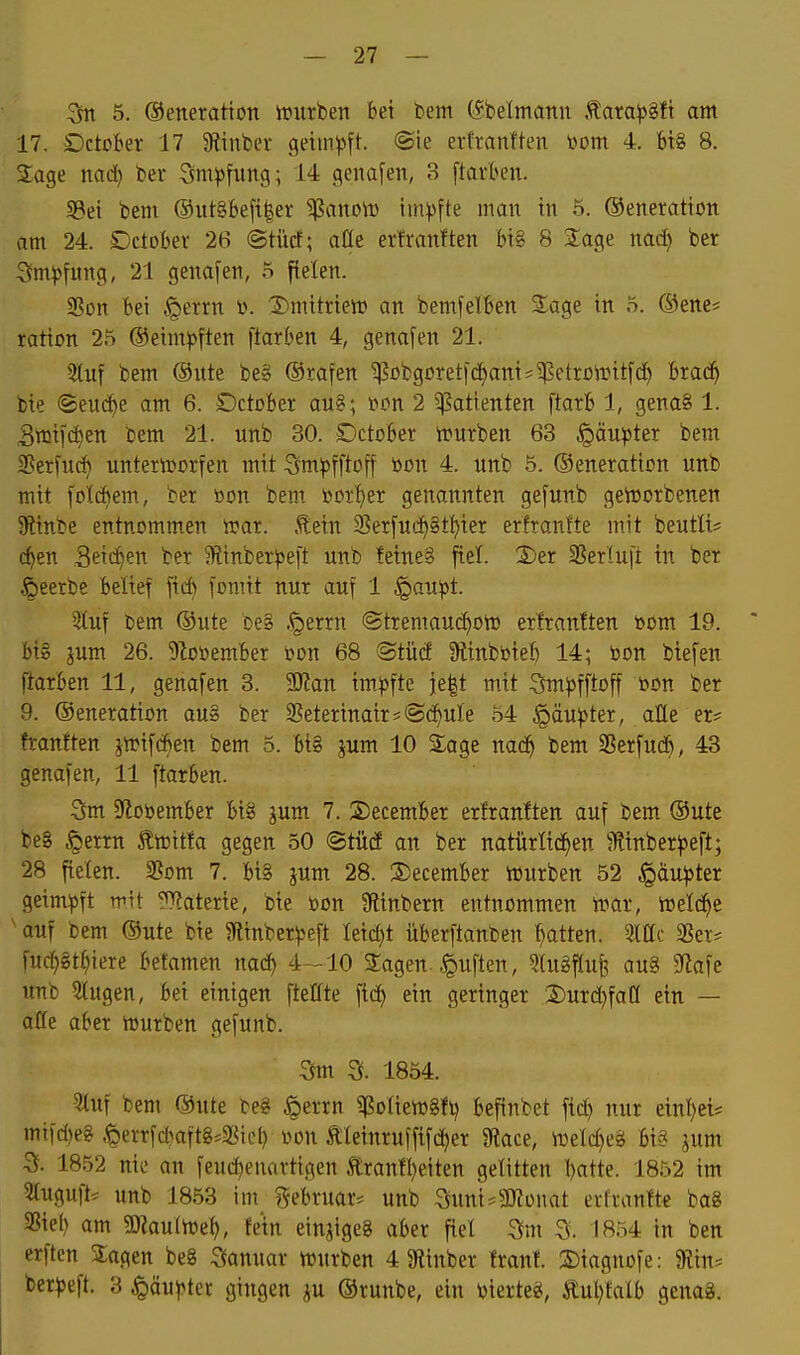 5. ©eneration it>urben bei bem C5belmann .^ara^jgft am 17. Dctober 17 Stinber geimpft. ®ie erttantteu i^om 4. Big 8. Sage nad) ber Stm^jfung; 14 genafen, 3 ftarben. 5Bei bem ®ut8beft|er ^anow impfte man in 5. ©eneration am 24. SDctobev 26 ©tücf; aöe erfranften bi§ 8 Sage nad) ber 3m^)fung, 21 genauen, 5 fielen. 25on Bei §errn v. :2)mitrieti? an bemfelben S^age in 5. ®ene* ration 25 ®eim^>ften [tarben 4, genafen 21. Sluf bem ®nte be» ©rafen ^übgüretjdjanis^etrDi-Ditfd) bra(^ bie ©eu(^e am 6. SDctober au§; tton 2 5l?atienten ftarb 1, gena8 1. Stüifc^en bem 21. unb 30. £>ctDber n?urben 63 §äu^»ter bem Sßerfuc^ untemorten mit :3m|)fftD|f bon 4. unb 5. ©eneration unb mit folc^em, ber »on bem toor^er genannten gefunb getoorbenen 9tinbe entnommen rt>ar. £ein 25er[ud)§tt)ier erlranfte mit beutU? c^en Seilten ber 51?inber))e[t unb fetne§ fiel. 2)er SSerlufi in ber .ßeerbe beltef ficfc fomit nur auf 1 ^au^t. 5luf Dem ®ute be§ .§errn ®tremaud)Ott) erfranften bom 19. bi§ jum 26. 9Zot>ember öon 68 ®tüd 9linböie:& 14; bon biefen ftarben 11, genafen 3. SERan tm))fte j[e|t mit Sm^fftoff bon ber 9. ®eneration au» ber ^Beterinair* «Schule 54 §äu^)ter, alle er# franften jtrifd)en bem 5. bi§ jum 10 Sage nac^ bem 2?erfu(i^, 43 genafen, 11 ftarben. 3m 9lobember bi8 gum 7. S)ecember erfranften auf bem ®ute be8 §errn toitfa gegen 50 ©tücf an ber natürfid^en ^Rinber^eft; 28 fielen. SSom 7. btS jum 28. 2)ecember Vüurben 52 §äu^ter geim:pft mit ???aterie, bie bon 9?inbern entnommen mar, meldte ■ auf bem @ute bie 5Rinber^3eft Ieid)t überftanben f)atten. SSer? fud}gt^iere befamen nac^ 4-10 Sagen-Ruften, ?lugf(ufi aug 9flafe unb 5lugen, bei einigen ftetfte ftc^ ein geringer Durdjfaö ein — äffe aber mürben gefunb. 3m 3. 1854. ?tuf bem ®ute beg ^errn i(?o(iem8fi) befinbet ftd) nur einiget* mifd)eg ^errfd?aft8*Sic^ bon Äleinruffifdjer 9tace, meld)eg bi« jum 3. 1852 nie an feud)euartigen ltranfl)eiten gelitten J)atte. 1852 im 5luguft* unb 1853 im j^ebruar* unb Suni^gjJünat erfranfte ba8 S3iel) am SO?autme^, fem einjigeg aber fiet 3m 3. IR54 in ben erften Sagen be8 3anuar mürben 4 Siinber franf. 2)iagnofe: $Rin= ber^)eft. 3 ^äu^>ter gingen gu ®runbe, ein bierteg, tul}talb genag.