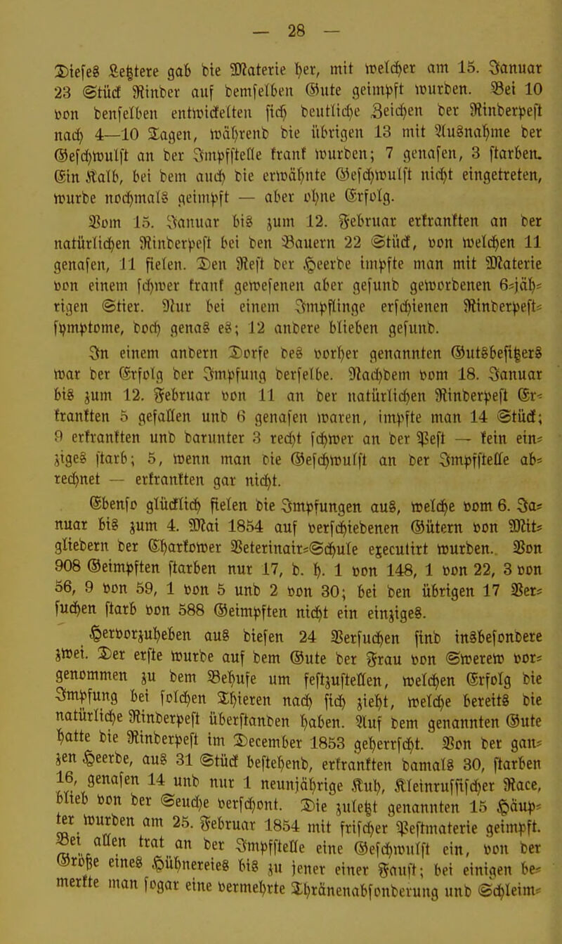 I)iefe8 Se|tere gaB bte SKaterie ^er, mit n?etd)er am 15. Januar 23 ©tücf SRinber auf bemfetben ©iite geim^^ft würben. 5Bei 10 Don benfelben entoidelten ficf) beutlid)e .3eicf)en ber JRmberpeft nad) 4—10 Slagen, lrä()venb bte übrigen 13 mit SluSna^me ber ©efdjwulft an ber Sm^jfltefle franf ivurbcn; 7 genafen, 3 ftarben. ein Äalb, bei bem auä) bie er»äl)nte ®efd)Wulft nid^t eingetreten, tt»urbe nod)mal8 geim^'»ft — aber oI)ne ®rfülg. 23üm 15. ^\anuar bij( i^um 12. gebruar erfranften an ber natürlichen Sünber^^eft bei ben ^Bauern 22 ©tüd, üon meldten 11 genafen, 11 fielen. S)en 9teft ber .^eerbe im)3fte man mit 3Katerie tocn einem fd^mer frant gewefenen aber gefunb getüDrbenen G']^' rigen ©tier. 9lur bei einem 3tm)?flinge erfd)ienen 5Rinberj)eft^ fjjm)>tome, i'Oä) genag eg; 12 anbere blieben gefunb. 5n einem anbern 3)prfe be§ vorljer genannten ®utgbefi|er§ mar ber Erfolg ber ?vm).>fung berfelbe. 9iad)tiem 4?om 18. 3anuar bis jum 12, Februar won 11 an ber natürlid)en 5Rinber))eft @r* franften 5 gefallen unb 6 genafen iraren, im^^fte man 14 ©tüdt; 9 erfrantten unb barunter 3 red)t fd^reer an ber ^eft — lein etn^ jigeg ftarb; 5, menn man cie ©efc^mutft an ber 3mj5ffte(re ab* red)net — erfranften gar nic^t. ®benfo glüdltcf) fielen bte Sm^fungen au8, tteld^e »om 6. Sa* nuar bi§ jum 4. Mai 1854 auf öerfc^iebenen ®ütern toon 9Kits gliebern ber S^arfoiDer 3Seterinatrj@c^uIe ejecultrt würben.. 25on 908 ©eim^ften ftarben nur 17, b. ^. 1 bon 148, 1 üon 22, 3 »on 56, 9 öon 59, 1 bon 5 unb 2 »on 30; bei ben übrigen 17 58er= fuc^en ftarb öon 588 ®eim^)ften nid^t ein etnjigeS. ^er»orjut)eben au§ btefen 24 Serfud^en finb inäbefonbere jiüei. 3)er erfte würbe auf bem ®ute ber grau öon ®wereW »or* genommen ju bem 5Be:^ufe um feftjuftetten, welchen Erfolg bie Sm^fung bei foldjen Spieren nad) fid) jiel^t, wel^e bereits bte natürliche 9tinber^5eft überftanten t)aben. 5luf bem genannten ®ute :^atte bie Slinber^jeft im 3)ecember 1853 ge:^errfcht. IBon ber gan* m beerbe, aug 31 (Stüd beftet)enb, erfranften bamalg 30, ftarben 16, genafen 14 unb nur 1 neun)äf)rige Biu\), ÄIeinrufftfd)er 9?ace, blteb toon ber ©eudje berfdjont. 3)ie jule|t genannten 15 ^äup-^ ^r würben am 25. gebruar 1854 mit frifc^er ^^eftmaterie geim^jft. ^et aüen trat an ber Smjjffteüe eine ©efd^wufft ein, mi ber ®rpße eineg .^ü^nereieS big ju iener einer ?fauft; bei einigen be. merfte man fogar eine toerme^rte S^ränenabfonbcrung unb Schleim.