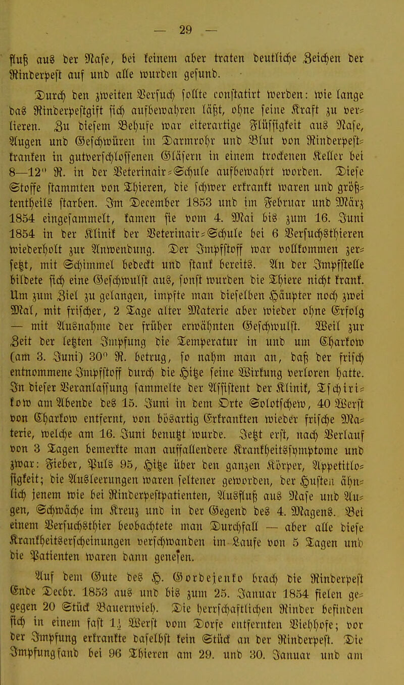 — 29 — flu^ au8 ber S^tafe, bei letnem aber traten beutlid^e ätiä)tn ber 9tinl)er^eft auf unb alU würben ge[unb. 2)urc^ ben jiüetten 33er[uc() fcßte conftatirt iverben: irie (ange ba8 9fiinber^eftgift fic^ anfbettjal)ren (ä^it, of^ne feine ^xa\t ju ber= Heren. biefem 58el)ufe mx eiteravtige ?5lüffigfeit aug SfJafe, 3lugen unb ®efc^rt)üren im 3}armrof)r unb Stut bon 5Rinberf)efts franten in gutberfd)(c»ffenen ®(äfern in einem trorfenen ÄeÖer bei 8—12'* 9?. in ber 35eterinair*®rf)ii(e aufben^a^rt njorben. 2)iefe «Stoffe ftammten »on S;()ieren, bie fd)VDer erfranft ivaren unb gröfe? tentl)eil8 ftarben. 3m 2)ecember 1853 unb im Februar unb Wäx^ 1854 eingefammett, famen fie topm 4. 5Kai bis jum 16. Suni 1854 in ber 5ltinif ber 3Seterinair*(Sd[)ute bei 6 3Serfud^8t^ieren Vüieberl^Dtt jur 5lnit)enbung. 2)er :3m|)fftrff war t>ollfommen jer* fe|t, mit ©d)immel bebedt unb ftanl bereitg. 3ln ber 3m))ffteC(e bitbete fid} eine ®efd)iüu'(ft au§, fonft Würben bie 2;t)iere nic^t franf. Um jum Siel ju gelangen, im))fte man biefetben ^äu^jter nod) jwei 3J?at, mit frifd^er, 2 2;age alter SKaterie aber wieber Dl}ne ©rfolg — mit 3lugnat)me ber friil^er erwäl)nten ©efc^Wulft. SEeil jur Seit ber legten 3m^)fung bie Sem^jeratur in unb um S^arfoW (am 3. Suni) 30 9?. betrug, fo nal}m man an, bafs ber frifd^ entnommene ^ut^fftoff burd^ bie §i|e feine SCßirfung »erloren ^atte. Sn biefer SSeranlaffung fammelte ber 5Iffiftent ber Älinif, 2:fc^iri* fcw amSlbenbe be§ 15. Suni in bem £)rte ©ototfc^ew, 40 3Berft bon e^arfüW entfernt, von bogartig (Srfranften wieber frif(^e Ma^ terie, weld)e am 16. Suni benu|t würbe. 9e|t erft, nad) 35erlauf toon 3 STagen bemerlte man auffatlcnbere Iranft^eitgftjm^tome unb jWar: gieber, ^u'l§ 95, ^i|e über ben ganjen .^'k^^er, 5l^3)3etitIo= jtgfeit; bie 5Iu§leerungen waren fettener geworben, ber Ruften ä(}n? lic^ jenem wie bei giinber^^eft^atienten, 5tu§ftu| aug ^Jlafe unb Uiu gen, ©d)Wä(^e im Äreuj unb in ber ©egenb beg 4.50Zageng. ^-8ei einem 35erfu(^gt^ier beobad)tete man 3)urd)fall — aber atte biefe £ranf^eitgerfc^einungen üerfd)Wanbeu im J^aufe bon 5 2;agen unb bie Patienten Waren bann genefen. 5luf bem Oute beg ©orbejento brad) bie 9tinber)5eft (5nbe 2)ecbr. 1853 au8 unb big jum 25. Januar 1854 fielen ge^ gegen 20 ©tücf >öauernt)ie(). 3)ie berrfd)aftlict)en ^^inber befinben fic^ in einem faft 1}, SBerft bom 3jorfe entfernten a5iel)I)ofe; bor ber ^m^fung erfranfte bafelbft fein ©tüd an ber 9tinber))e(^t. ®ie