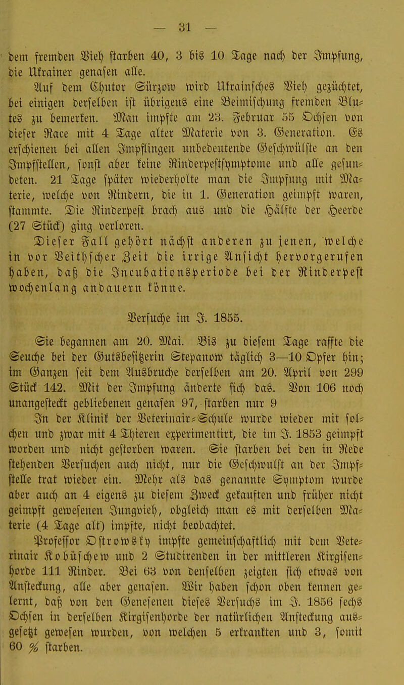 — Bi- bern ftemben ißiel) [tarben 40, 3 big 10 2;age nad) ber ^ti^fiing, bie Ufrainer gena[en aHe. 5luf bem ©I^utov ©iirjoiD tuivb Ufrainfc^e§ 5?iel) gejüd}tet, bei einigen berfelben t[t übrigeng eine 33etniifd}ung freniben i8In= te8 ju bemerfen. Man ini^jfte am 23. ?5ebruai- 55 £)d)fen Don biefer Sfiace mit 4 S^age atter SJiaterie toon 3. ©eneration. (£g ei-f(^ienen bei aHen Sm))flingen nnbebentenbe ®efd}ivü([te an ben Sm^jffteKen, fonft aber teine 9{inber^jeftfl)m^)tome unb aCfe gefun* beten. 21 Sage [^äter njieberbütte man bie Sm^Jfung mit 3)?a^ terie, ire(d)e uon ^Hinbern, bie in 1. ©enevation geim^pft iraren, ftammte. 2)ie jftinberipeft brad) aui nnb bie ^jälfte ber §eerbe (27 ®tüd) ging i'ierloren. 2)iefex %all get^brt näci^ft anbeten ju jenen, ttjeld^e in bcr 3^eitbfd)ei' Seit bie irrige 5lnfid)t ^erborgernfen l^aben, ba^ bie SncubationS^eriobe bei ber 9linber^e[t iDoci^enlang anbanern fönne. SSerfud}e im 5. 1855. @ie begonnen am 20. Mal .Q3i§ jn biefem Sage raffte bie <B^VLd)^ bei ber ®ut§befi|erin ©te).^ancn) tägüd) 8—10 Dp\ix l)in; im ©anjen feit bem 3lngbrnd)e berfelben am 20. 3l^rit mx 299 ©tüd 142. mit ber 3m^5fung änberte fid^ ba§. 5Bon 106 nocb unangeftedt gebliebenen genafen 97, ftarben nnr 9 3n ber Äünif ber 33cterinair*(Sd)n(e n>urbe luieber mit \oh d^en nnb jtuar mit 4 Silieren ej^^erimentirt, bie im 3.1853 geimpft tüorben unb nid^t geftorben iüaren. ©ie ftarben bei ben in 9^ebe fte^enben 3Serfnd)en aud) nid)t, nur bie ©efd^nnitft an ber 3m))f? [teile trat triebet ein. Wlzl)x at§ baS genannte ©i)m))tüm tvnrbe aber auc^ an 4 eigenS ju biefem Siued getauften unb früt^et nid;t geim^>ft geirefenen Sungüiel), obgleid) man e§ mit betfelben SDia^ tetie (4 Sage alt) im^jfte, nid}t beobad)tet. 5ßtofeffor öftroiügf t) im))fte gemeinfd^aftüd) mit bem S?ete? rinair Äobüfdjetv unb 2 ©tubirenben in ber mittleren itirgifen« ^orbe III 9iinber. S3ei 63 toon benfelben jeigten fid) etiuag ron $lnftedung, aüe aber genafen. SBir I)aben fd)cn oben fennen ge* lernt, ba^ Don ben ©enefenen biefeg a^erfud)§ im 3. 1856 fed)g £)d)fen in berfelben ^Irgifenl^orbe ber natürlid}en 5tnftedung aug^ gefe|t genjefen iourben, t>on iueld^en 5 ertrantten unb 3, fomit 60 % ftarben.