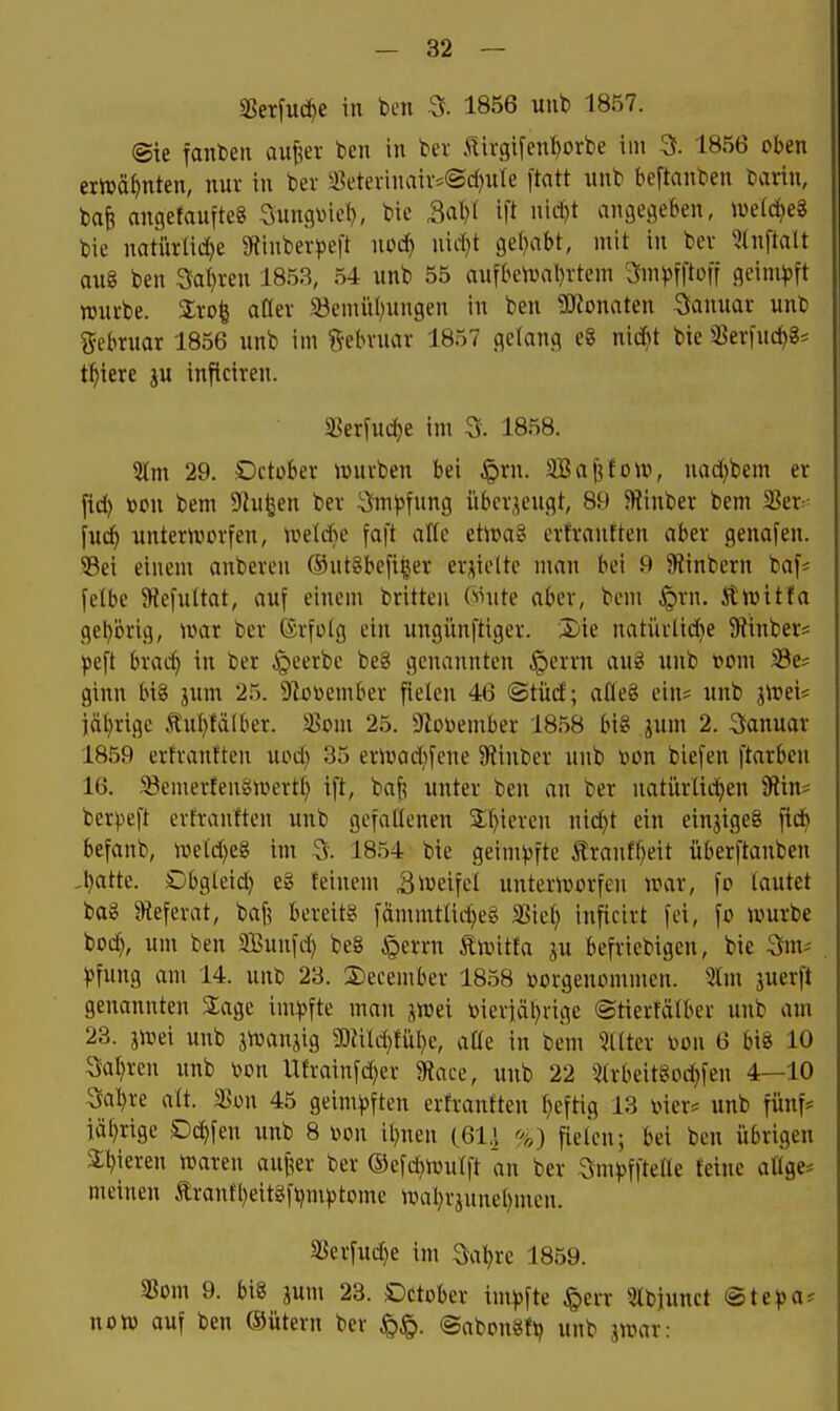 aSerfut^e in ben a 1856 uub 1857. ©ie faitben aufeer ben in bei Iii'gifenI)orbe im 3. 1856 oben eriDä^nten, nur in ber ä5etevinaiv*©cf)ute ftatt nnb beftanben bartn, ba^ angefaufteg Sunqinel}, bie M)i ift nid)t angegeben, tuelc^eS bie natürad)e 5Rtnbev|)eft noc^ uii-^t geleibt, mit in bev 5(nftalt au8 ben Saferen 1853, 54 unb 55 aufbciüal)rtem 3m^fftoff geimpft rouvbe. %xo% afler S3emii()ungen in ben 9)tonaten Sauuai unb gebruar 1856 unb im ?^ebvuar 1857 gelang e8 niiibt bie ?ßev|ucf)8* t^iere gu inflciren. SBerfud}e im a 1858. 5lm 29. Dctober iüuiben bei ^rn. SBaj^fon?, nad^bem er fid) »on bem 9Zu^en ber Impfung überjcugt, 89 JRinber bem 58er- fud) untertvorfen, \vM}c faft alTe etica? ertrauften aber genafen. 53ei einem anbereu ®ut§befi^er er;;ielte man bei 9 SJinbern ba|= felbe 5Re[uÜat, auf einem brüten (*thite aber, bem jQrn. Sttvitfa gehörig, n?ar ber (Srfotg ein ungünftiger. Xiie natürtid^e Stinber* peft brad) in ber ^eerbe be§ genannten .^errn au8 unb t»mn iBe* ginn big jum 25. Dloriember fielen 46 ©tüd; aßeg eins unb iWeu iät)rigc tul)tälber. äJom 25. Sbüember 1858 big jum 2. Sanuar 1859 erfranften upd) 35 ern)ad)fene JRinber unb tjon biefen ftarben 16. $Bemerteiigivertl} ift, ba^ unter ben an ber natürlichen 9tin* berjjeft erfranften unb gefaöenen 2;f)icren nid}t ein einjigeg fidb befanb, iveld)eg im 5. 18.54 bie geimpfte tranfl)eit überftanben ,l)atte. Dbgteid) eg feinem S^ueifcl untertvorfeu war, fp lautet bag ateferat, baf; bereitg fämmtlidjeg 35ief) inficirt fei, fo würbe boc^), um ben SBunfd) beg §errn ÄWttfa ju befriebigen, bie 3m^ pfung am 14. unb 23. S)ecember 1858 »ovgenommen. 5lm juerft genannten Slage impfte man jwei toieriäl)vigc ©tierfälber unb am 23. jwei unb jWanjig SOJild^fül^e, aöe in bem Hilter m\ 6 big 10 Sal)ren unb \?on Ufrainfd)er 9?ace, unb 22 5lrbeitgod}fen 4—10 5a:^re alt. 5Bon 45 geimpften erfranften f)eftig 13 vier* unb fünf* iäl)rige Dc^fen unb 8 r>on i^nen C61.1 %) fielen; bei ben übrigen 3:i)ieren Waren auf^er ber ®efd)Wulft an ber Snipfftelle feine aüge^ meinen tranfljeitgftjmptome wal)rjunel)men. ä5erfud)e im ait)rc 1859. 25om 9. big jum 23. Öctober impfte §err ^ilbiunct @tepa? not» ouf ben ®ütern ber ©abpngft; unb jwar: