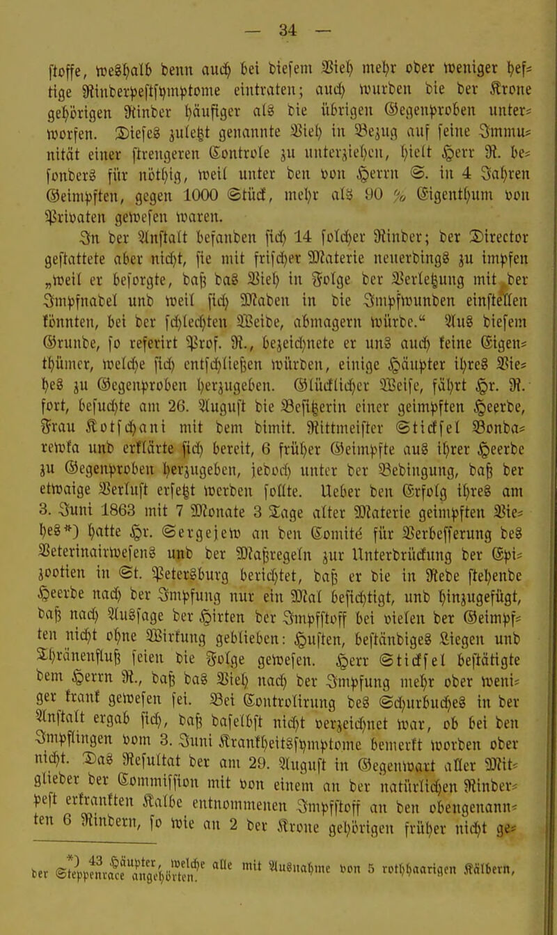 ftoffe, m^alh benn anä) bei tiefem SSiet) meljr ober tveniger ^ef* tige 9tinber^)eftfi?mj)tome eintraten; and) mthen bie ber ^rcne ge:^örigen 9{inber t}äufiger alg bie übrigen ©egenj^roben unter* morfen. S)iefeg jule^t genannte 5ßiel) in 33e3ug auf feine Smmu? nität einer ftrengeren (Sontrofe ju unterhielten, (;ie(t §err % be* fonberg für nött)ig, it?ei( unter ben toon ^errn ©. in 4 3a()ren @eini))ftcn, gegen 1000 ®tücf, nu'l)r alä 90 % ©gentf^nnt üou $rii)aten ge>t»efen iraren. 3n ber 5tn[tatt befanben fid) 14 \old}n Slinber; ber Director geftattete aber nid)t, fie mit frifc^er SOlaterie neuerbingg ju im^?fen „iueil er beforgte, bafi ba8 SSiel) in fjolge ber 3^erle|uug mit^ber Sm^fnabel unb ^r»eit fid) 3)?aben in bie 3nH>f>r»nnben einftellen tonnten, bei ber fd)Ied}teu SBeibe, abmagern iuürbc. 5Iu8 biefem ®runbe, fo referirt ^rof. %, bejeid)nete er un§ aud) feine ©igen* tl^ümcr, tt>eld}e fid) entfd)Iief5en anirben, einige .giän))ter il)re8 SSie* l)e8 ju @egen))roben l)erjugeben. @lüdlid)cr SBeife, fäl)rt §r. 9?. fort, befud)te am 26. 5Iugnft bie iBefifeerin einer geim))ften .«geerbe, i5rau £ütfd)ani mit bem bimit. 5Rittmeifter ©tidfel S3onba= reirfa unb erftärte fid) bereit, 6 früher @eim^5fte au§ i()rer Jpeerbe ju ®egen^)roben l)erjugeben, jebod) unter ber ^Bebingung, ba^ ber etnjaige ^ertuft erfe|t lüerben foöte. Ueber ben (Srfotg i^re§ am 3. Suni 1863 mit 7 5«onate 3 Sage alter matnk geim)3ften 5Bie* l)e8*) l)atte §r. ©ergejevo an ben (Somitd für 35erbefferung beS SBeterinairioefeng unb ber SOia^regeln jur Unterbrüdung ber ®pu jootien in ®t. ^etergburg berid)tet, bap er bie in 9itebe ftel)enbe beerbe nad) ber 3m))fung nur ein Tlal befid)tigt, unb hinzugefügt, bajj nad) S«u§fage ber .§irten ber Sm^fftoff bei melen ber ®eim)3f* ten ni(^t o^ne SBirfung geblieben: Ruften, beftänbigeg £iegen unb 3;t)ränenflu^ feien bie golge getvefen. ^err ©tidfel beftärtgte bem §errn %, bafe baS SSiel) nad) ber :3m))fung mel^r ober njeni* ger franf geiüefen fei. 58ei ©outrolirung beg @d)urbud)e8 in ber 5tnftart ergab fid), baf? bafetbft nid)t »erjeid)net ivar, ob bei ben 3m^5fltngen toom 3. Suni tran!t)eitgfi)m).>tome bemerft ioorben ober mä)t ®ag JRefuItat ber am 29. 5luguft in ©egenioart afler 9)?it. glieber ber Sommiffion mit »on einem an ber natürlichen 5Rinber. ^jeft erfranften talbe entnommenen 3mpfftoff an ben obengenannt ten 6 g^tnbern, fo iuie an 2 ber 5!rone get)örigen früher ni(^t ge*