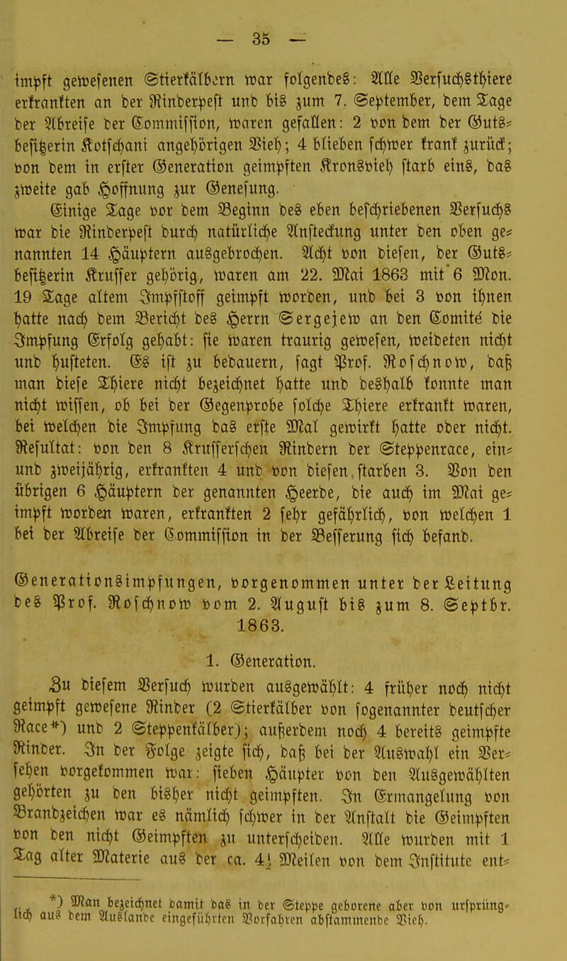 imp^t getoefencn ©tiertätborn mx folgenbeg: 3lße SSerfucif>8t:^tere erfranften an ber 9itnber|3eft utib W jum 7. (Se^ötember, bem Sage ber 5lbreife ber ©ommiffion, iraren gefallen: 2 t)ütt bem ber ®ut§* Beft|ertn £otfd)ani ange'£>örtgen 35tef); 4 blieben fd^wer fran! prücE; toon bem in erfter ©eneration geim)3ften ÄronStoiet) ftarb ein8, bog jlDeite gab Hoffnung jur ©enefimg. ©inige S^age bßr bem Seginn be8 eben befdjrtebenen SSerfucf)? »ar bie 9tinber))eft burc^ natürtid^e 5^nf^e(fung unter ben oben ge# nannten 14 ,g(äu|)tern ausgebrochen. 5ld}t bon biefen, ber ®ut8* befi|crin Äruffer gehörig, lüaren am 22. SKai 1863 mit*6 Wton. 19 Sage altem Sm^jfftoff geimpft iDorben, unb bei 3 bon tt)nen t)atte mä) bem Serid)t be§ §errn ©ergejert» an ben (Somitä bie Sm^jfung ©rfolg gef>abt: fie lüaren traurig geicefen, ireibeten nid^t unb l^ufteten. ©8 ift ju bebauern, [agt $rof. 9^o^d^)nDto, bafe man biefe Siliere nic^t bejeid}net i^atte unb beS^atb fonnte man ntd^t wiffen, ob bei ber ©egen^srobe fold^e Sf)iere erfranit toaren, bei h)eld)en bie 3m)3fung ba8 erfte 'Mal geiüirlt ^atte ober nid^)t. SRefuItat: »on ben 8 Ärufferfc^en SHinbern ber ©te^j^enrace, ein* unb jiDeijä^rig, erfraniten 4 unb »on bie[en, ftarben 3. 25on ben übrigen 6 ^äu)3tern ber genannten ^eerbe, bie aud^ im Wlai ge* im^ft irorbeu toaren, erfranften 2 fet)r gefä^rlid^, bon ttselc^en 1 bei ber 5Ibrei[e ber ©ommiffton in ber Sßefferung fic^ befanb. ®eneration8tmi)fungen, borgenommen unter berfieitung be8 ?Prof. Stofdjnotb bom 2. 3Iuguft bi8 ^um 8. ®e^)tbr. 1863. 1. ©eneration. 5u biefem 3?erfuc^ tburben au8geibä:^It: 4 früher nod^ nid)t Qeimp\t getbefene «Rinber (2 ©tierfätber bon fogenannter beutfc^er $Race*) unb 2 (Ste|):|)enfärber}; auj^erbem nod) 4 bereits geim))fte Stinber. 3n ber ^folge jeigte fic^, ba§ bei ber 3lu8iba^I ein »er* fe^en borgefommen tbai: fieben Qänptex bon ben 5iu8getbä^Iten ge:^örten ju ben bisher nid)t geimpften. 3fn ©rmangehmg bcn ©ranbjeic^en ibar e8 nämlxä) fd)iber in ber Stnftalt bie ©eim^^ften bon ben nic^t ©eim))ften ju unterfd)eiben. Sitte würben mit 1 Sag alter SJiaterie au§ ber ca. 4] MäUn bon bem ^nftitute ent* *) ajlan bejetc^net bamtt ba« in ber (Btippt geborene aber )}on urfprüng« aus bem Stuetanbe etngefü()vten 58orfal)vcn abpamincnbc aSie().