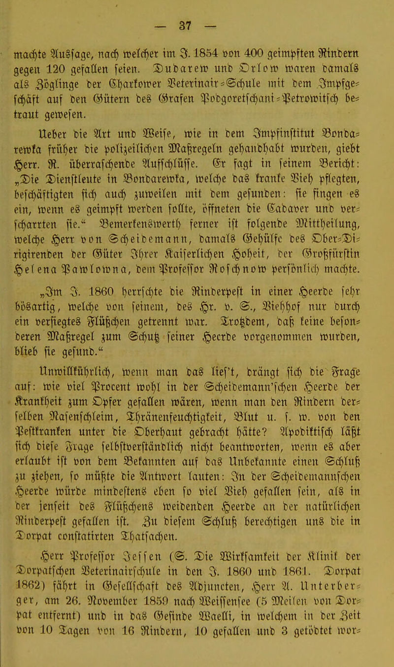 mad^te 5lu§fage, nad^ luefd^er im ^. 1854 üon 400 getm|5ftett 9ltnbertt gegen 120 gefallen feien. 2) u bar eil? unb £>rIo«) Waren bamalS al8 Sögtinge ber (5;^arfotrer 2?eterinatr=«Schule mit bem 3m)5fge* fci^aft auf ben ©ütern be8 (Srafen ^L>bgoretfd)am^^$etrßn3itfc^ be* traut gelDefen. Ueber bie 5lrt unb SBeife, wie in bem S^m^sfinftitut 53Dnba= rcwfa früher bie ^oIijeittc[)en SKa^regeln gel^anbl)abt würben, giefet ^err. 91. überrafcf)enbe ?luffc^Iüffe. (5r fagt in feinem SBeric^t: „2)ie Dienfttente in Sonbarewfa, Weld^e ba8 franfe 25ie^ ^^f^egten, befd)äftigten fid) auc^ juweilen mit bem gefunben: fie fingen e8 ein, Wenn e8 geim))ft Werben follte, öffneten bie ©abawer unb »er^ fcf)arrten fie. 58emerfen§wert() ferner ift fotgenbe ^JZitt^eilung, welche §err toon Sc^eibemann, bamat§ ©el^ülfc beg Okr^Xii; rigirenben ber ®üter Stirer Äaiferli(i)en §o^eit, ber @ro|fitrftin •gefena^awlowna, bem ^rofeffor 9?Dfc^nDW ^>erfi?nlid) macfite. „3m 3. 1860 t)errfd)te bie 9linber)3eft in einer .^eerbe fel;r bösartig, weld)e üon feinem, be8 ^x. to. 2?ie^t)üf nur burd^ ein öerftegteg ?5Iü§d)en getrennt war. 2;rü|bem, ba^ leine befon# beren 9J2a§reget jum @c^u| feiner §ecrbe »orgenommen würben, blieb fie gefunb. Unwillfü'^rlic^, Wenn man ba§ lieft, brängt fid) bie i5rage auf: wie biet ^rocent Wo'^I in ber ®d)eibemann'fd^en tQeerbe ber Äranf^eit jum SDpfer gefallen wären. Wenn man ben 5Rinbern ber# felben ^lafenfi^teim, 3:^ränenfeuc^tigteit, Slut u. f. w. toon ben ^^eftfranten unter bie £)bert)aut gebracht ptte? Sl^obiftifct) läp fic^ biefe 3rage felbftberftänblid) nid)t beantworten, wenn e8 aber ertaubt ift toon bem Sßefannten auf ba8 Unbefannte einen <Sd)ht^ ju jie^en, fo müf^te bie 5(ntwort tauten: 3n ber ©c^eibemannfc^en ,^eerbe Würbe minbefteng eben fo biet 33ie^ gefallen fein, at§ in ber ienfeit bei glü^c^eng Weibenben §eerbe an ber natürtic^en 5Rinber^)eft gefaffen ift, 3« btefem ©c^Iuf? bered)tigen un8 bie in Xor^jat conftatirten 2;f)atfac^en. §err ^:)?rüfeffor Reffen (©. 2)ie SBirlfamleit ber tlinif ber 3)Drpatf(^en SSeterinairfc^ute in ben 3. 1860 unb 1861. 3)Drpat 1862) fä^rt in ©efettfdjaft be§ Ibjuncten, .^evr % Unterber^ ger, am 26. Sftobember 1859 nad) Seiffenfee (5 ?!Jfei(en iwn 2)or* ^at entfernt) unb in ba8 Oefinbe SBaetli, in weld)em in ber Seit toon 10 Sagen von 16 9linbern, 10 gefatten unb 3 getöbtet wor?